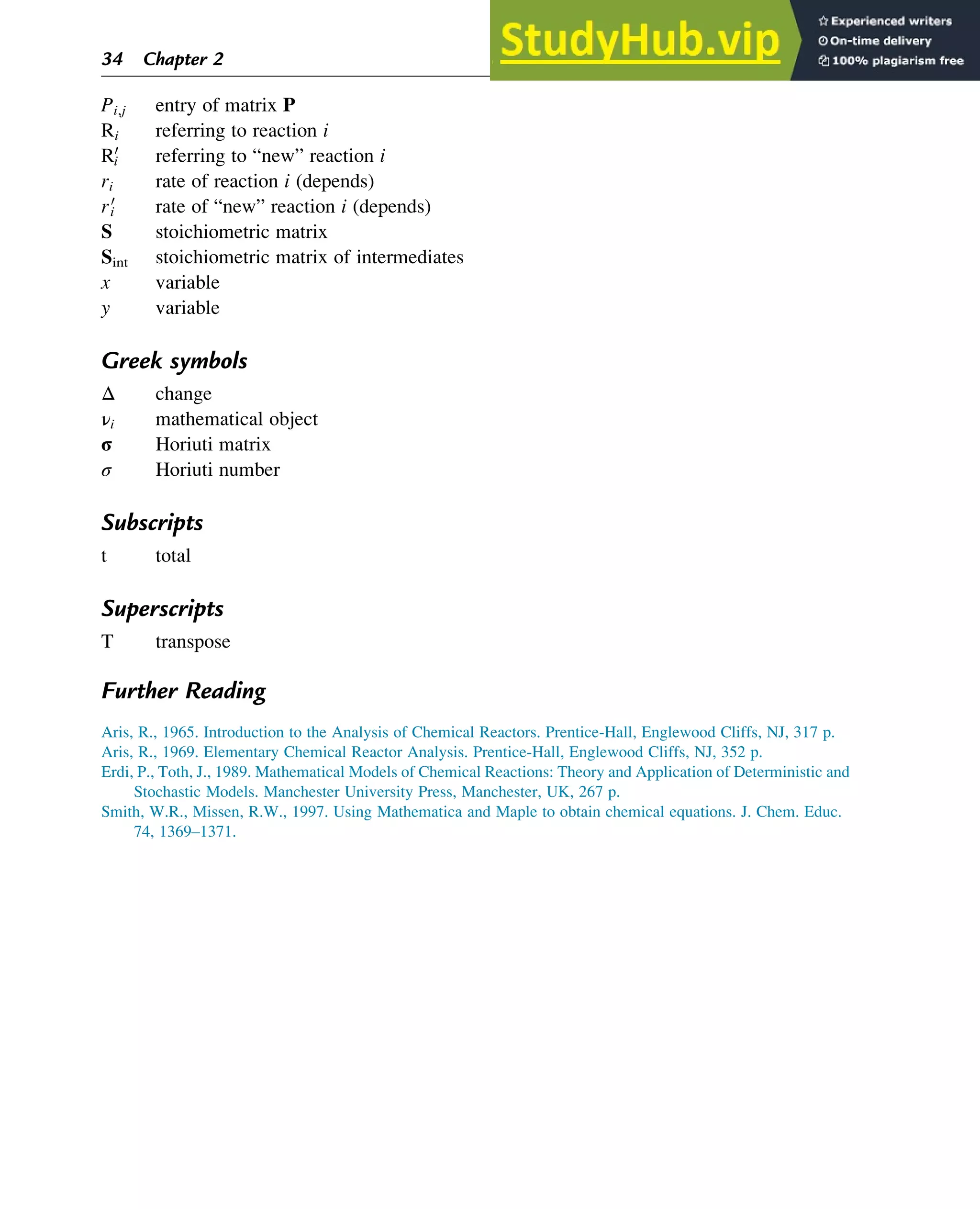 Pi,j entry of matrix P
Ri referring to reaction i
R0
i referring to “new” reaction i
ri rate of reaction i (depends)
r0
i rate of “new” reaction i (depends)
S stoichiometric matrix
Sint stoichiometric matrix of intermediates
x variable
y variable
Greek symbols
Δ change
νi mathematical object
σ Horiuti matrix
σ Horiuti number
Subscripts
t total
Superscripts
T transpose
Further Reading
Aris, R., 1965. Introduction to the Analysis of Chemical Reactors. Prentice-Hall, Englewood Cliffs, NJ, 317 p.
Aris, R., 1969. Elementary Chemical Reactor Analysis. Prentice-Hall, Englewood Cliffs, NJ, 352 p.
Erdi, P., Toth, J., 1989. Mathematical Models of Chemical Reactions: Theory and Application of Deterministic and
Stochastic Models. Manchester University Press, Manchester, UK, 267 p.
Smith, W.R., Missen, R.W., 1997. Using Mathematica and Maple to obtain chemical equations. J. Chem. Educ.
74, 1369–1371.
34 Chapter 2
 