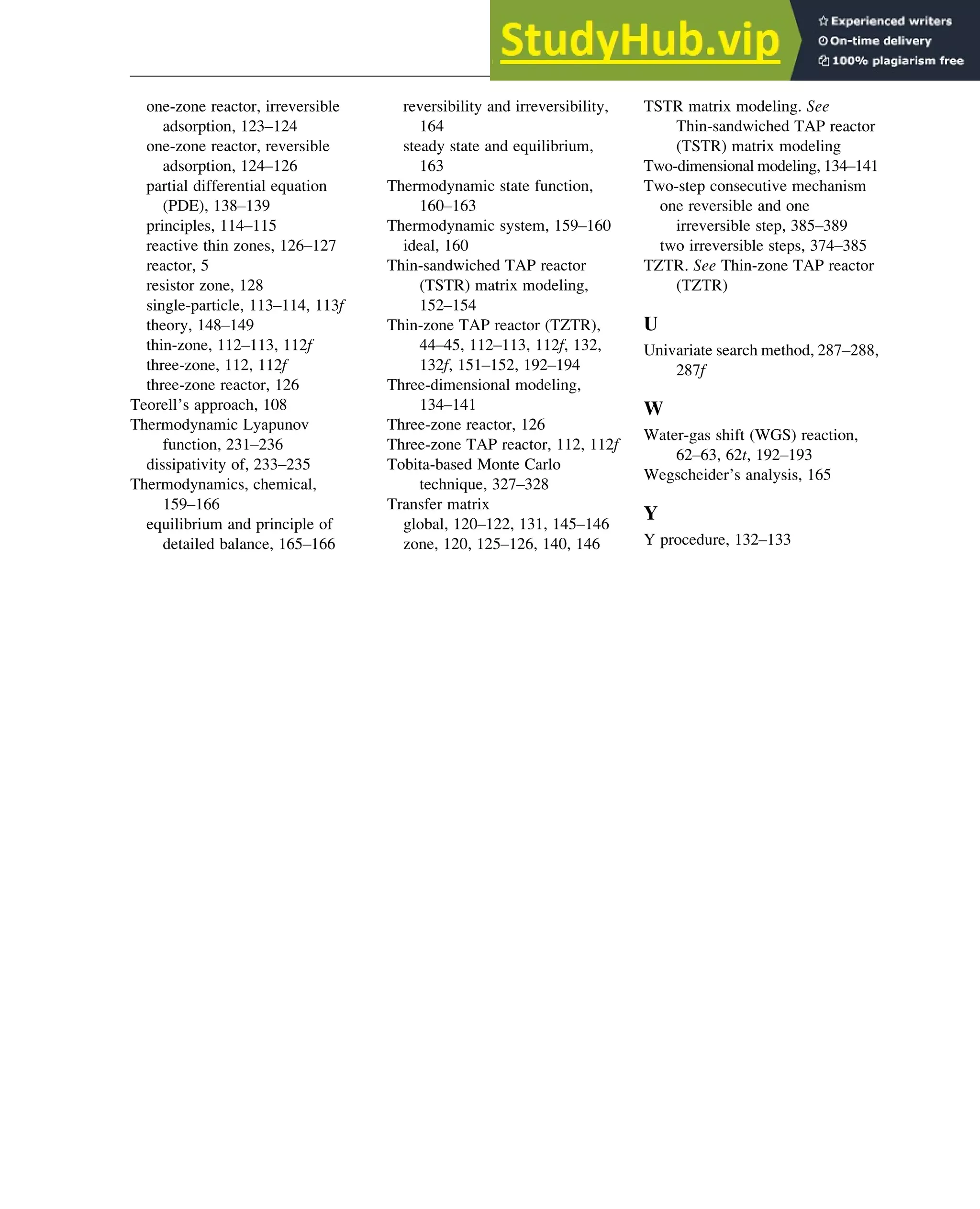 one-zone reactor, irreversible
adsorption, 123–124
one-zone reactor, reversible
adsorption, 124–126
partial differential equation
(PDE), 138–139
principles, 114–115
reactive thin zones, 126–127
reactor, 5
resistor zone, 128
single-particle, 113–114, 113f
theory, 148–149
thin-zone, 112–113, 112f
three-zone, 112, 112f
three-zone reactor, 126
Teorell’s approach, 108
Thermodynamic Lyapunov
function, 231–236
dissipativity of, 233–235
Thermodynamics, chemical,
159–166
equilibrium and principle of
detailed balance, 165–166
reversibility and irreversibility,
164
steady state and equilibrium,
163
Thermodynamic state function,
160–163
Thermodynamic system, 159–160
ideal, 160
Thin-sandwiched TAP reactor
(TSTR) matrix modeling,
152–154
Thin-zone TAP reactor (TZTR),
44–45, 112–113, 112f, 132,
132f, 151–152, 192–194
Three-dimensional modeling,
134–141
Three-zone reactor, 126
Three-zone TAP reactor, 112, 112f
Tobita-based Monte Carlo
technique, 327–328
Transfer matrix
global, 120–122, 131, 145–146
zone, 120, 125–126, 140, 146
TSTR matrix modeling. See
Thin-sandwiched TAP reactor
(TSTR) matrix modeling
Two-dimensional modeling, 134–141
Two-step consecutive mechanism
one reversible and one
irreversible step, 385–389
two irreversible steps, 374–385
TZTR. See Thin-zone TAP reactor
(TZTR)
U
Univariate search method, 287–288,
287f
W
Water-gas shift (WGS) reaction,
62–63, 62t, 192–193
Wegscheider’s analysis, 165
Y
Y procedure, 132–133
Index 399
 