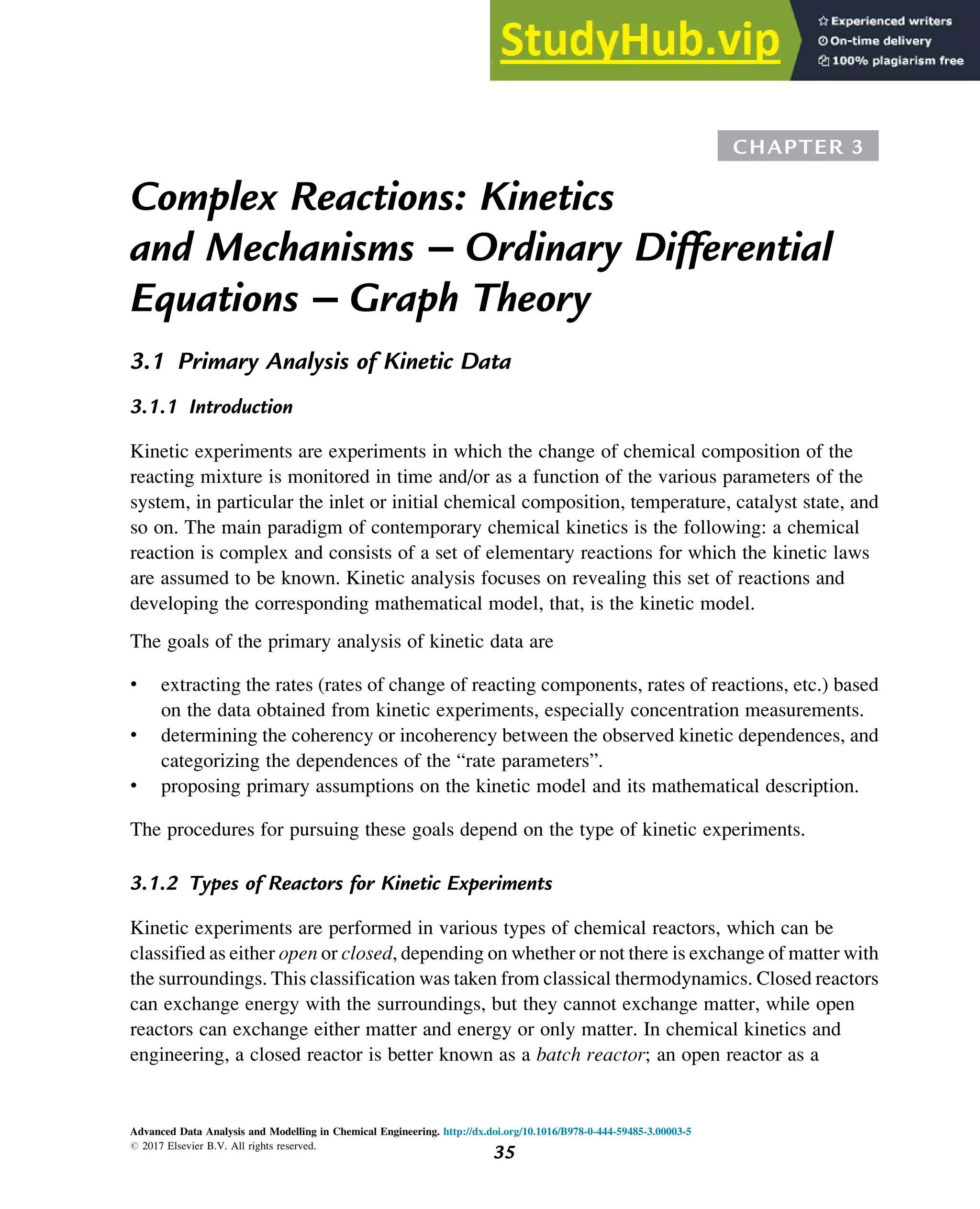 CHAPTER 3
Complex Reactions: Kinetics
and Mechanisms – Ordinary Differential
Equations – Graph Theory
3.1 Primary Analysis of Kinetic Data
3.1.1 Introduction
Kinetic experiments are experiments in which the change of chemical composition of the
reacting mixture is monitored in time and/or as a function of the various parameters of the
system, in particular the inlet or initial chemical composition, temperature, catalyst state, and
so on. The main paradigm of contemporary chemical kinetics is the following: a chemical
reaction is complex and consists of a set of elementary reactions for which the kinetic laws
are assumed to be known. Kinetic analysis focuses on revealing this set of reactions and
developing the corresponding mathematical model, that, is the kinetic model.
The goals of the primary analysis of kinetic data are
• extracting the rates (rates of change of reacting components, rates of reactions, etc.) based
on the data obtained from kinetic experiments, especially concentration measurements.
• determining the coherency or incoherency between the observed kinetic dependences, and
categorizing the dependences of the “rate parameters”.
• proposing primary assumptions on the kinetic model and its mathematical description.
The procedures for pursuing these goals depend on the type of kinetic experiments.
3.1.2 Types of Reactors for Kinetic Experiments
Kinetic experiments are performed in various types of chemical reactors, which can be
classified as either open or closed, depending on whether or not there is exchange of matter with
the surroundings. This classification was taken from classical thermodynamics. Closed reactors
can exchange energy with the surroundings, but they cannot exchange matter, while open
reactors can exchange either matter and energy or only matter. In chemical kinetics and
engineering, a closed reactor is better known as a batch reactor; an open reactor as a
Advanced Data Analysis and Modelling in Chemical Engineering. http://dx.doi.org/10.1016/B978-0-444-59485-3.00003-5
# 2017 Elsevier B.V. All rights reserved.
35
 