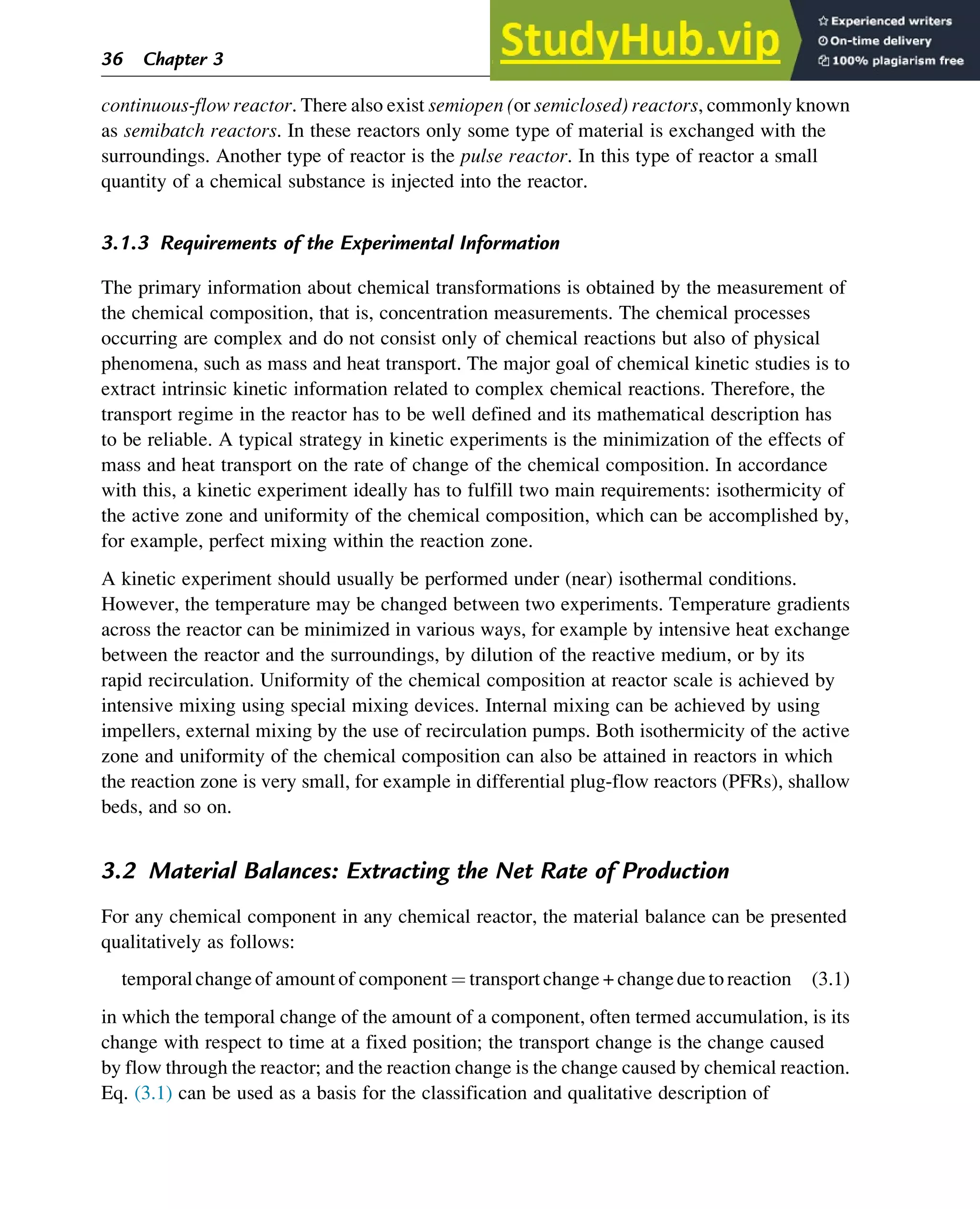 continuous-flow reactor. There also exist semiopen (or semiclosed) reactors, commonly known
as semibatch reactors. In these reactors only some type of material is exchanged with the
surroundings. Another type of reactor is the pulse reactor. In this type of reactor a small
quantity of a chemical substance is injected into the reactor.
3.1.3 Requirements of the Experimental Information
The primary information about chemical transformations is obtained by the measurement of
the chemical composition, that is, concentration measurements. The chemical processes
occurring are complex and do not consist only of chemical reactions but also of physical
phenomena, such as mass and heat transport. The major goal of chemical kinetic studies is to
extract intrinsic kinetic information related to complex chemical reactions. Therefore, the
transport regime in the reactor has to be well defined and its mathematical description has
to be reliable. A typical strategy in kinetic experiments is the minimization of the effects of
mass and heat transport on the rate of change of the chemical composition. In accordance
with this, a kinetic experiment ideally has to fulfill two main requirements: isothermicity of
the active zone and uniformity of the chemical composition, which can be accomplished by,
for example, perfect mixing within the reaction zone.
A kinetic experiment should usually be performed under (near) isothermal conditions.
However, the temperature may be changed between two experiments. Temperature gradients
across the reactor can be minimized in various ways, for example by intensive heat exchange
between the reactor and the surroundings, by dilution of the reactive medium, or by its
rapid recirculation. Uniformity of the chemical composition at reactor scale is achieved by
intensive mixing using special mixing devices. Internal mixing can be achieved by using
impellers, external mixing by the use of recirculation pumps. Both isothermicity of the active
zone and uniformity of the chemical composition can also be attained in reactors in which
the reaction zone is very small, for example in differential plug-flow reactors (PFRs), shallow
beds, and so on.
3.2 Material Balances: Extracting the Net Rate of Production
For any chemical component in any chemical reactor, the material balance can be presented
qualitatively as follows:
temporalchangeof amountof component ¼ transportchange + changeduetoreaction (3.1)
in which the temporal change of the amount of a component, often termed accumulation, is its
change with respect to time at a fixed position; the transport change is the change caused
by flow through the reactor; and the reaction change is the change caused by chemical reaction.
Eq. (3.1) can be used as a basis for the classification and qualitative description of
36 Chapter 3
 