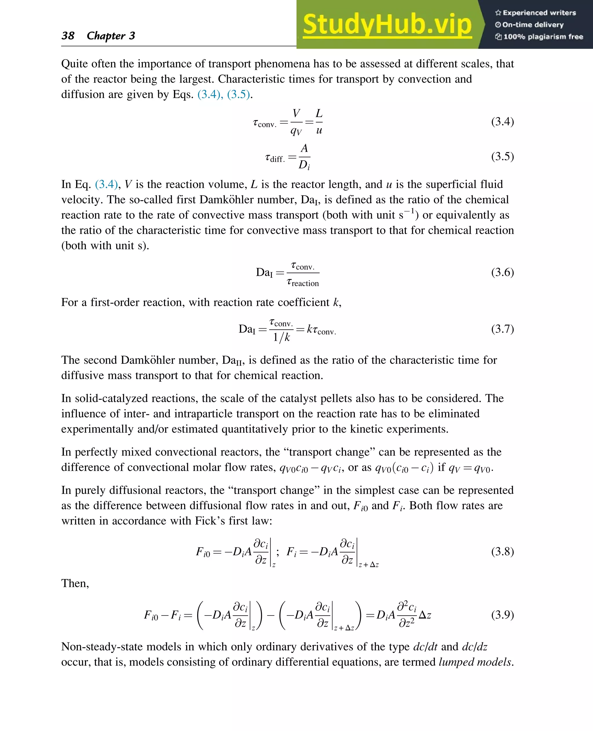 Quite often the importance of transport phenomena has to be assessed at different scales, that
of the reactor being the largest. Characteristic times for transport by convection and
diffusion are given by Eqs. (3.4), (3.5).
τconv: ¼
V
qV
¼
L
u
(3.4)
τdiff: ¼
A
Di
(3.5)
In Eq. (3.4), V is the reaction volume, L is the reactor length, and u is the superficial fluid
velocity. The so-called first Damk€
ohler number, DaI, is defined as the ratio of the chemical
reaction rate to the rate of convective mass transport (both with unit s 1
) or equivalently as
the ratio of the characteristic time for convective mass transport to that for chemical reaction
(both with unit s).
DaI ¼
τconv:
τreaction
(3.6)
For a first-order reaction, with reaction rate coefficient k,
DaI ¼
τconv:
1=k
¼ kτconv: (3.7)
The second Damk€
ohler number, DaII, is defined as the ratio of the characteristic time for
diffusive mass transport to that for chemical reaction.
In solid-catalyzed reactions, the scale of the catalyst pellets also has to be considered. The
influence of inter- and intraparticle transport on the reaction rate has to be eliminated
experimentally and/or estimated quantitatively prior to the kinetic experiments.
In perfectly mixed convectional reactors, the “transport change” can be represented as the
difference of convectional molar flow rates, qV0ci0 qVci, or as qV0 ci0 ci
ð Þ if qV ¼ qV0:
In purely diffusional reactors, the “transport change” in the simplest case can be represented
as the difference between diffusional flow rates in and out, Fi0 and Fi. Both flow rates are
written in accordance with Fick’s first law:
Fi0 ¼ DiA
@ci
@z z
; Fi ¼ DiA
@ci
@z z + Δz
(3.8)
Then,
Fi0 Fi ¼ DiA
@ci
@z z
 
DiA
@ci
@z z + Δz
 
¼ DiA
@2
ci
@z2
Δz (3.9)
Non-steady-state models in which only ordinary derivatives of the type dc/dt and dc/dz
occur, that is, models consisting of ordinary differential equations, are termed lumped models.
38 Chapter 3
 