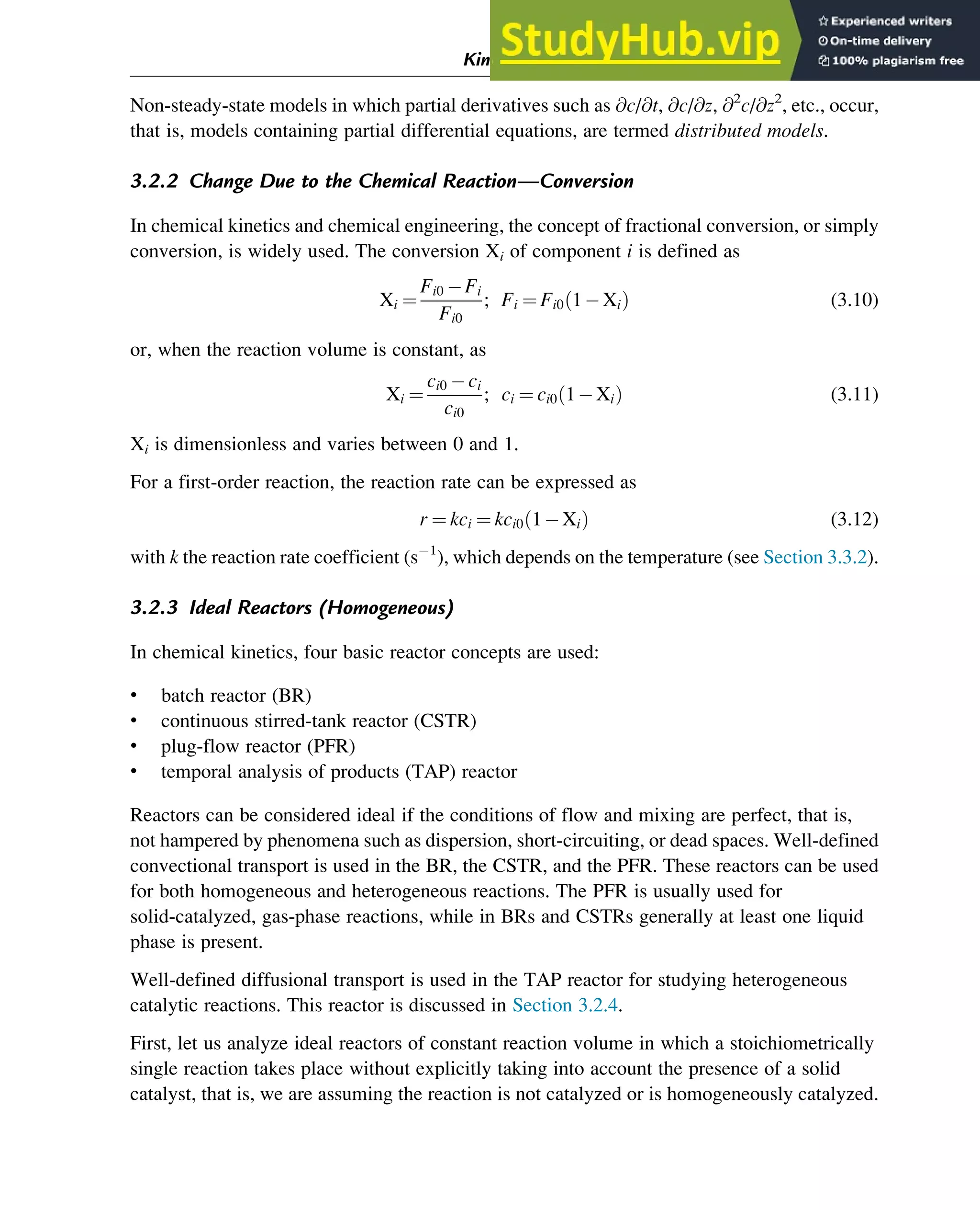 Non-steady-state models in which partial derivatives such as @c/@t, @c/@z, @2
c/@z2
, etc., occur,
that is, models containing partial differential equations, are termed distributed models.
3.2.2 Change Due to the Chemical Reaction—Conversion
In chemical kinetics and chemical engineering, the concept of fractional conversion, or simply
conversion, is widely used. The conversion Xi of component i is defined as
Xi ¼
Fi0 Fi
Fi0
; Fi ¼ Fi0 1 Xi
ð Þ (3.10)
or, when the reaction volume is constant, as
Xi ¼
ci0 ci
ci0
; ci ¼ ci0 1 Xi
ð Þ (3.11)
Xi is dimensionless and varies between 0 and 1.
For a first-order reaction, the reaction rate can be expressed as
r ¼ kci ¼ kci0 1 Xi
ð Þ (3.12)
with k the reaction rate coefficient (s 1
), which depends on the temperature (see Section 3.3.2).
3.2.3 Ideal Reactors (Homogeneous)
In chemical kinetics, four basic reactor concepts are used:
• batch reactor (BR)
• continuous stirred-tank reactor (CSTR)
• plug-flow reactor (PFR)
• temporal analysis of products (TAP) reactor
Reactors can be considered ideal if the conditions of flow and mixing are perfect, that is,
not hampered by phenomena such as dispersion, short-circuiting, or dead spaces. Well-defined
convectional transport is used in the BR, the CSTR, and the PFR. These reactors can be used
for both homogeneous and heterogeneous reactions. The PFR is usually used for
solid-catalyzed, gas-phase reactions, while in BRs and CSTRs generally at least one liquid
phase is present.
Well-defined diffusional transport is used in the TAP reactor for studying heterogeneous
catalytic reactions. This reactor is discussed in Section 3.2.4.
First, let us analyze ideal reactors of constant reaction volume in which a stoichiometrically
single reaction takes place without explicitly taking into account the presence of a solid
catalyst, that is, we are assuming the reaction is not catalyzed or is homogeneously catalyzed.
Kinetics and Mechanisms of Complex Reactions 39
 