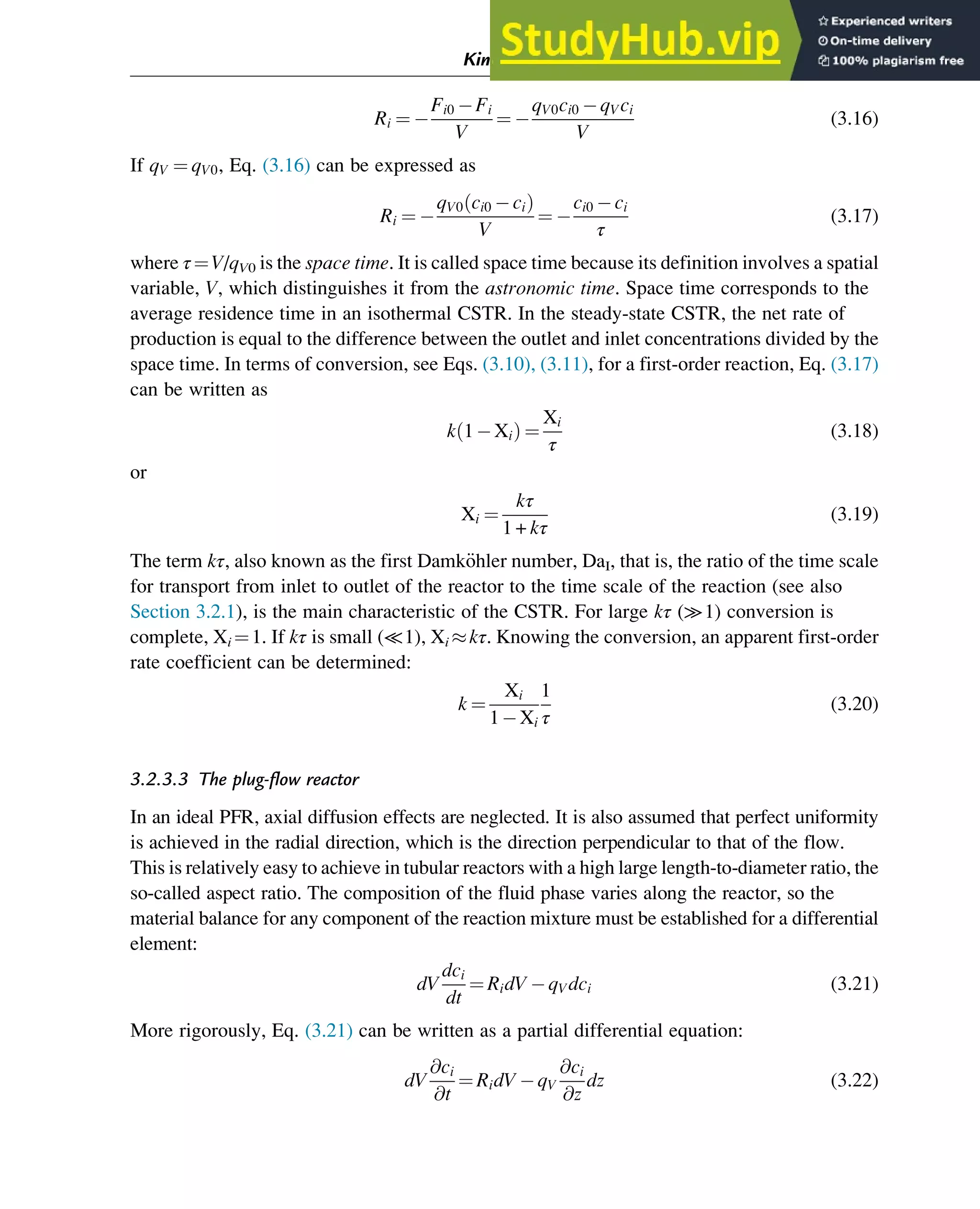 Ri ¼
Fi0 Fi
V
¼
qV0ci0 qVci
V
(3.16)
If qV ¼ qV0, Eq. (3.16) can be expressed as
Ri ¼
qV0 ci0 ci
ð Þ
V
¼
ci0 ci
τ
(3.17)
where τ¼V/qV0 is the space time. It is called space time because its definition involves a spatial
variable, V, which distinguishes it from the astronomic time. Space time corresponds to the
average residence time in an isothermal CSTR. In the steady-state CSTR, the net rate of
production is equal to the difference between the outlet and inlet concentrations divided by the
space time. In terms of conversion, see Eqs. (3.10), (3.11), for a first-order reaction, Eq. (3.17)
can be written as
k 1 Xi
ð Þ ¼
Xi
τ
(3.18)
or
Xi ¼
kτ
1 + kτ
(3.19)
The term kτ, also known as the first Damk€
ohler number, DaI, that is, the ratio of the time scale
for transport from inlet to outlet of the reactor to the time scale of the reaction (see also
Section 3.2.1), is the main characteristic of the CSTR. For large kτ (≫1) conversion is
complete, Xi ¼1. If kτ is small (≪1), Xi kτ. Knowing the conversion, an apparent first-order
rate coefficient can be determined:
k ¼
Xi
1 Xi
1
τ
(3.20)
3.2.3.3 The plug-flow reactor
In an ideal PFR, axial diffusion effects are neglected. It is also assumed that perfect uniformity
is achieved in the radial direction, which is the direction perpendicular to that of the flow.
This is relatively easy to achieve in tubular reactors with a high large length-to-diameter ratio, the
so-called aspect ratio. The composition of the fluid phase varies along the reactor, so the
material balance for any component of the reaction mixture must be established for a differential
element:
dV
dci
dt
¼ RidV qVdci (3.21)
More rigorously, Eq. (3.21) can be written as a partial differential equation:
dV
@ci
@t
¼ RidV qV
@ci
@z
dz (3.22)
Kinetics and Mechanisms of Complex Reactions 41
 
