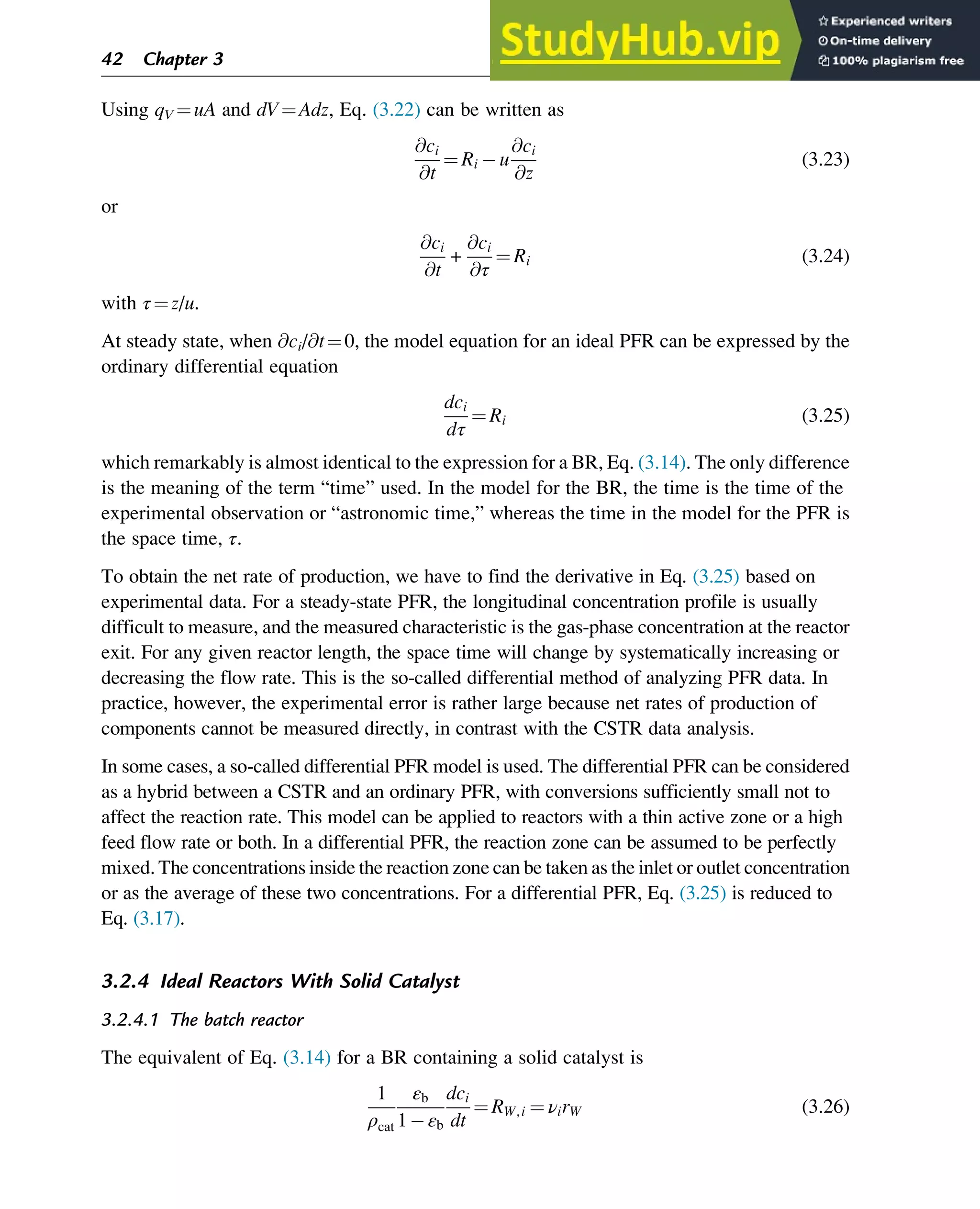 Using qV ¼uA and dV¼Adz, Eq. (3.22) can be written as
@ci
@t
¼ Ri u
@ci
@z
(3.23)
or
@ci
@t
+
@ci
@τ
¼ Ri (3.24)
with τ¼z/u.
At steady state, when @ci/@t¼0, the model equation for an ideal PFR can be expressed by the
ordinary differential equation
dci
dτ
¼ Ri (3.25)
which remarkably is almost identical to the expression for a BR, Eq. (3.14). The only difference
is the meaning of the term “time” used. In the model for the BR, the time is the time of the
experimental observation or “astronomic time,” whereas the time in the model for the PFR is
the space time, τ.
To obtain the net rate of production, we have to find the derivative in Eq. (3.25) based on
experimental data. For a steady-state PFR, the longitudinal concentration profile is usually
difficult to measure, and the measured characteristic is the gas-phase concentration at the reactor
exit. For any given reactor length, the space time will change by systematically increasing or
decreasing the flow rate. This is the so-called differential method of analyzing PFR data. In
practice, however, the experimental error is rather large because net rates of production of
components cannot be measured directly, in contrast with the CSTR data analysis.
In some cases, a so-called differential PFR model is used. The differential PFR can be considered
as a hybrid between a CSTR and an ordinary PFR, with conversions sufficiently small not to
affect the reaction rate. This model can be applied to reactors with a thin active zone or a high
feed flow rate or both. In a differential PFR, the reaction zone can be assumed to be perfectly
mixed. The concentrations inside the reaction zone can be taken as the inlet or outlet concentration
or as the average of these two concentrations. For a differential PFR, Eq. (3.25) is reduced to
Eq. (3.17).
3.2.4 Ideal Reactors With Solid Catalyst
3.2.4.1 The batch reactor
The equivalent of Eq. (3.14) for a BR containing a solid catalyst is
1
ρcat
εb
1 εb
dci
dt
¼ RW,i ¼ νirW (3.26)
42 Chapter 3
 
