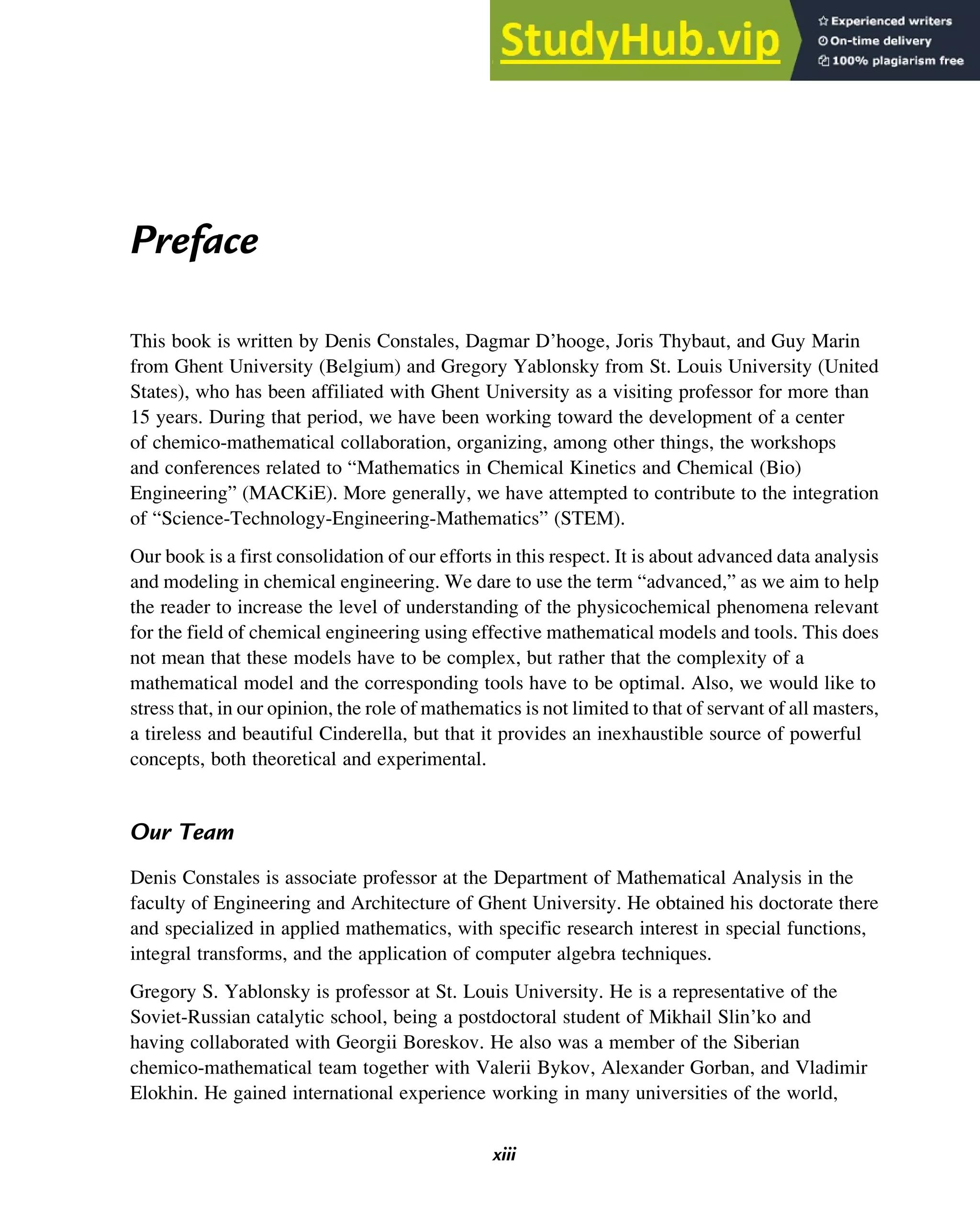 Preface
This book is written by Denis Constales, Dagmar D’hooge, Joris Thybaut, and Guy Marin
from Ghent University (Belgium) and Gregory Yablonsky from St. Louis University (United
States), who has been affiliated with Ghent University as a visiting professor for more than
15 years. During that period, we have been working toward the development of a center
of chemico-mathematical collaboration, organizing, among other things, the workshops
and conferences related to “Mathematics in Chemical Kinetics and Chemical (Bio)
Engineering” (MACKiE). More generally, we have attempted to contribute to the integration
of “Science-Technology-Engineering-Mathematics” (STEM).
Our book is a first consolidation of our efforts in this respect. It is about advanced data analysis
and modeling in chemical engineering. We dare to use the term “advanced,” as we aim to help
the reader to increase the level of understanding of the physicochemical phenomena relevant
for the field of chemical engineering using effective mathematical models and tools. This does
not mean that these models have to be complex, but rather that the complexity of a
mathematical model and the corresponding tools have to be optimal. Also, we would like to
stress that, in our opinion, the role of mathematics is not limited to that of servant of all masters,
a tireless and beautiful Cinderella, but that it provides an inexhaustible source of powerful
concepts, both theoretical and experimental.
Our Team
Denis Constales is associate professor at the Department of Mathematical Analysis in the
faculty of Engineering and Architecture of Ghent University. He obtained his doctorate there
and specialized in applied mathematics, with specific research interest in special functions,
integral transforms, and the application of computer algebra techniques.
Gregory S. Yablonsky is professor at St. Louis University. He is a representative of the
Soviet-Russian catalytic school, being a postdoctoral student of Mikhail Slin’ko and
having collaborated with Georgii Boreskov. He also was a member of the Siberian
chemico-mathematical team together with Valerii Bykov, Alexander Gorban, and Vladimir
Elokhin. He gained international experience working in many universities of the world,
xiii
 