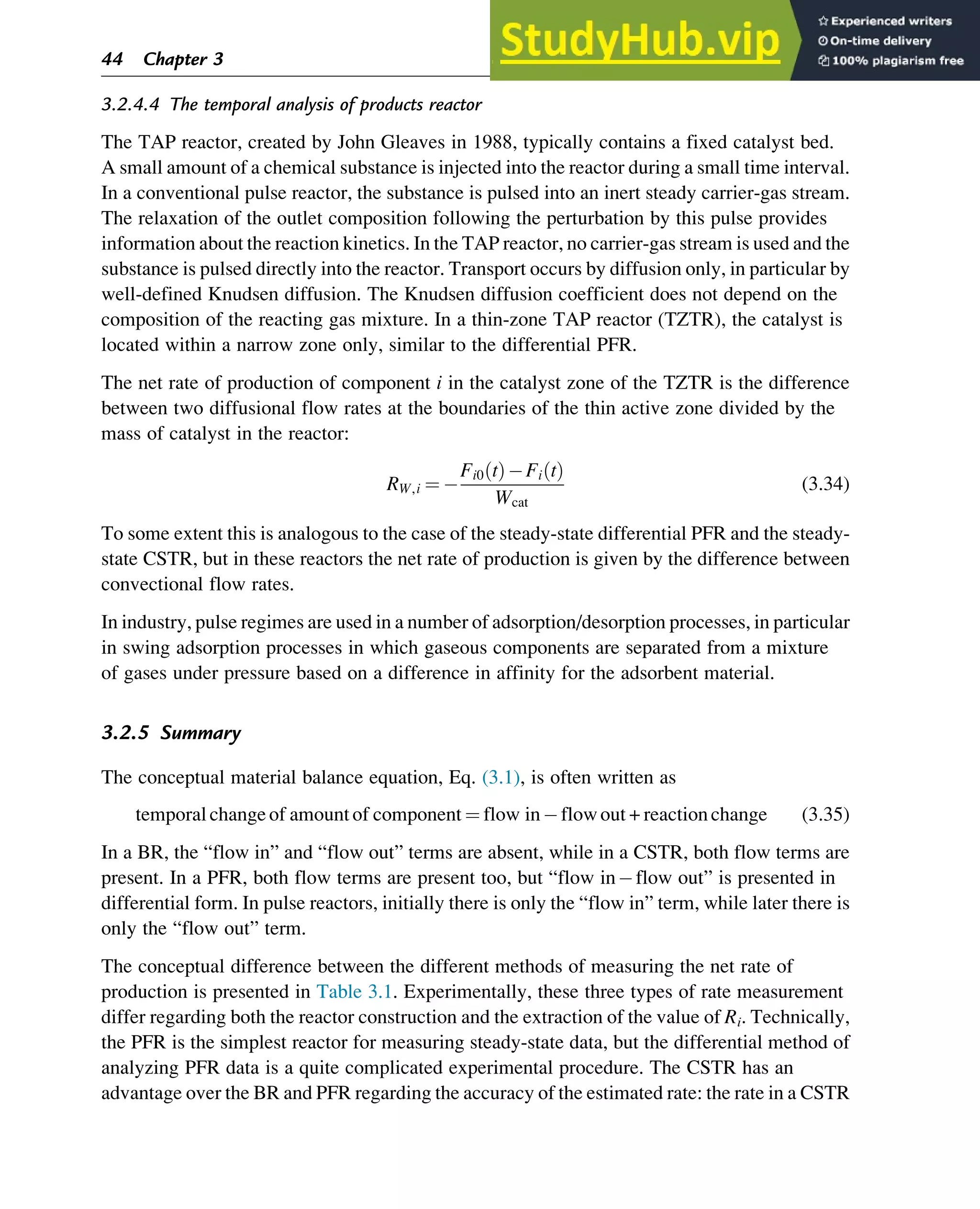 3.2.4.4 The temporal analysis of products reactor
The TAP reactor, created by John Gleaves in 1988, typically contains a fixed catalyst bed.
A small amount of a chemical substance is injected into the reactor during a small time interval.
In a conventional pulse reactor, the substance is pulsed into an inert steady carrier-gas stream.
The relaxation of the outlet composition following the perturbation by this pulse provides
information about the reaction kinetics. In the TAP reactor, no carrier-gas stream is used and the
substance is pulsed directly into the reactor. Transport occurs by diffusion only, in particular by
well-defined Knudsen diffusion. The Knudsen diffusion coefficient does not depend on the
composition of the reacting gas mixture. In a thin-zone TAP reactor (TZTR), the catalyst is
located within a narrow zone only, similar to the differential PFR.
The net rate of production of component i in the catalyst zone of the TZTR is the difference
between two diffusional flow rates at the boundaries of the thin active zone divided by the
mass of catalyst in the reactor:
RW,i ¼
Fi0 t
ð Þ Fi t
ð Þ
Wcat
(3.34)
To some extent this is analogous to the case of the steady-state differential PFR and the steady-
state CSTR, but in these reactors the net rate of production is given by the difference between
convectional flow rates.
In industry, pulse regimes are used in a number of adsorption/desorption processes, in particular
in swing adsorption processes in which gaseous components are separated from a mixture
of gases under pressure based on a difference in affinity for the adsorbent material.
3.2.5 Summary
The conceptual material balance equation, Eq. (3.1), is often written as
temporal changeof amountof component ¼ flow in flowout + reactionchange (3.35)
In a BR, the “flow in” and “flow out” terms are absent, while in a CSTR, both flow terms are
present. In a PFR, both flow terms are present too, but “flow in flow out” is presented in
differential form. In pulse reactors, initially there is only the “flow in” term, while later there is
only the “flow out” term.
The conceptual difference between the different methods of measuring the net rate of
production is presented in Table 3.1. Experimentally, these three types of rate measurement
differ regarding both the reactor construction and the extraction of the value of Ri. Technically,
the PFR is the simplest reactor for measuring steady-state data, but the differential method of
analyzing PFR data is a quite complicated experimental procedure. The CSTR has an
advantage over the BR and PFR regarding the accuracy of the estimated rate: the rate in a CSTR
44 Chapter 3
 