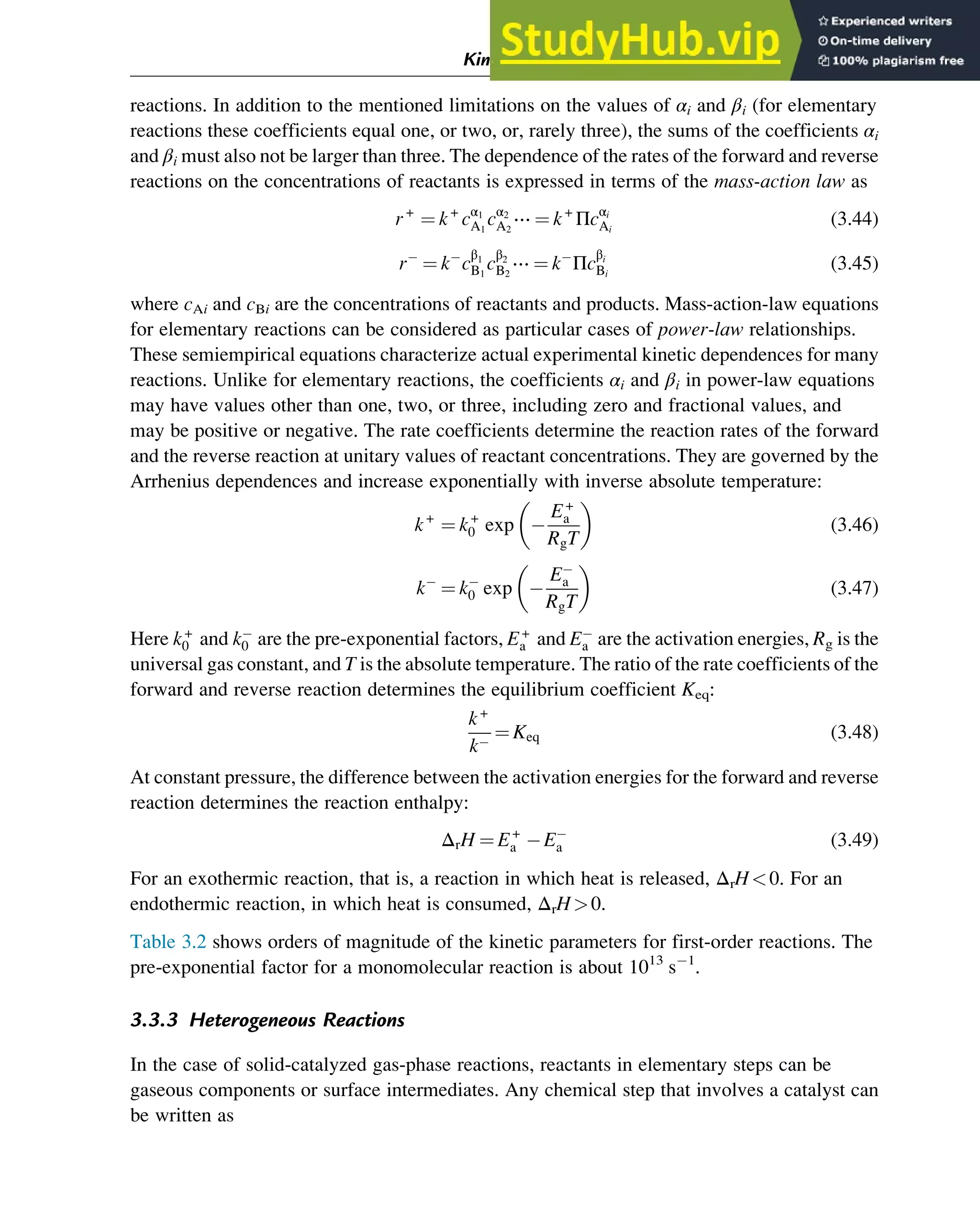 reactions. In addition to the mentioned limitations on the values of αi and βi (for elementary
reactions these coefficients equal one, or two, or, rarely three), the sums of the coefficients αi
and βi must also not be larger than three. The dependence of the rates of the forward and reverse
reactions on the concentrations of reactants is expressed in terms of the mass-action law as
r+
¼ k+
cα1
A1
cα2
A2
⋯ ¼ k+
Πcαi
Ai
(3.44)
r ¼ k c
β1
B1
c
β2
B2
⋯ ¼ k Πc
βi
Bi
(3.45)
where cAi and cBi are the concentrations of reactants and products. Mass-action-law equations
for elementary reactions can be considered as particular cases of power-law relationships.
These semiempirical equations characterize actual experimental kinetic dependences for many
reactions. Unlike for elementary reactions, the coefficients αi and βi in power-law equations
may have values other than one, two, or three, including zero and fractional values, and
may be positive or negative. The rate coefficients determine the reaction rates of the forward
and the reverse reaction at unitary values of reactant concentrations. They are governed by the
Arrhenius dependences and increase exponentially with inverse absolute temperature:
k+
¼ k+
0 exp
E+
a
RgT
 
(3.46)
k ¼ k0 exp
Ea
RgT
 
(3.47)
Here k+
0 and k0 are the pre-exponential factors, E+
a and Ea are the activation energies, Rg is the
universal gas constant, and T is the absolute temperature. The ratio of the rate coefficients of the
forward and reverse reaction determines the equilibrium coefficient Keq:
k+
k
¼ Keq (3.48)
At constant pressure, the difference between the activation energies for the forward and reverse
reaction determines the reaction enthalpy:
ΔrH ¼ E+
a Ea (3.49)
For an exothermic reaction, that is, a reaction in which heat is released, ΔrH0. For an
endothermic reaction, in which heat is consumed, ΔrH0.
Table 3.2 shows orders of magnitude of the kinetic parameters for first-order reactions. The
pre-exponential factor for a monomolecular reaction is about 1013
s 1
.
3.3.3 Heterogeneous Reactions
In the case of solid-catalyzed gas-phase reactions, reactants in elementary steps can be
gaseous components or surface intermediates. Any chemical step that involves a catalyst can
be written as
Kinetics and Mechanisms of Complex Reactions 47
 