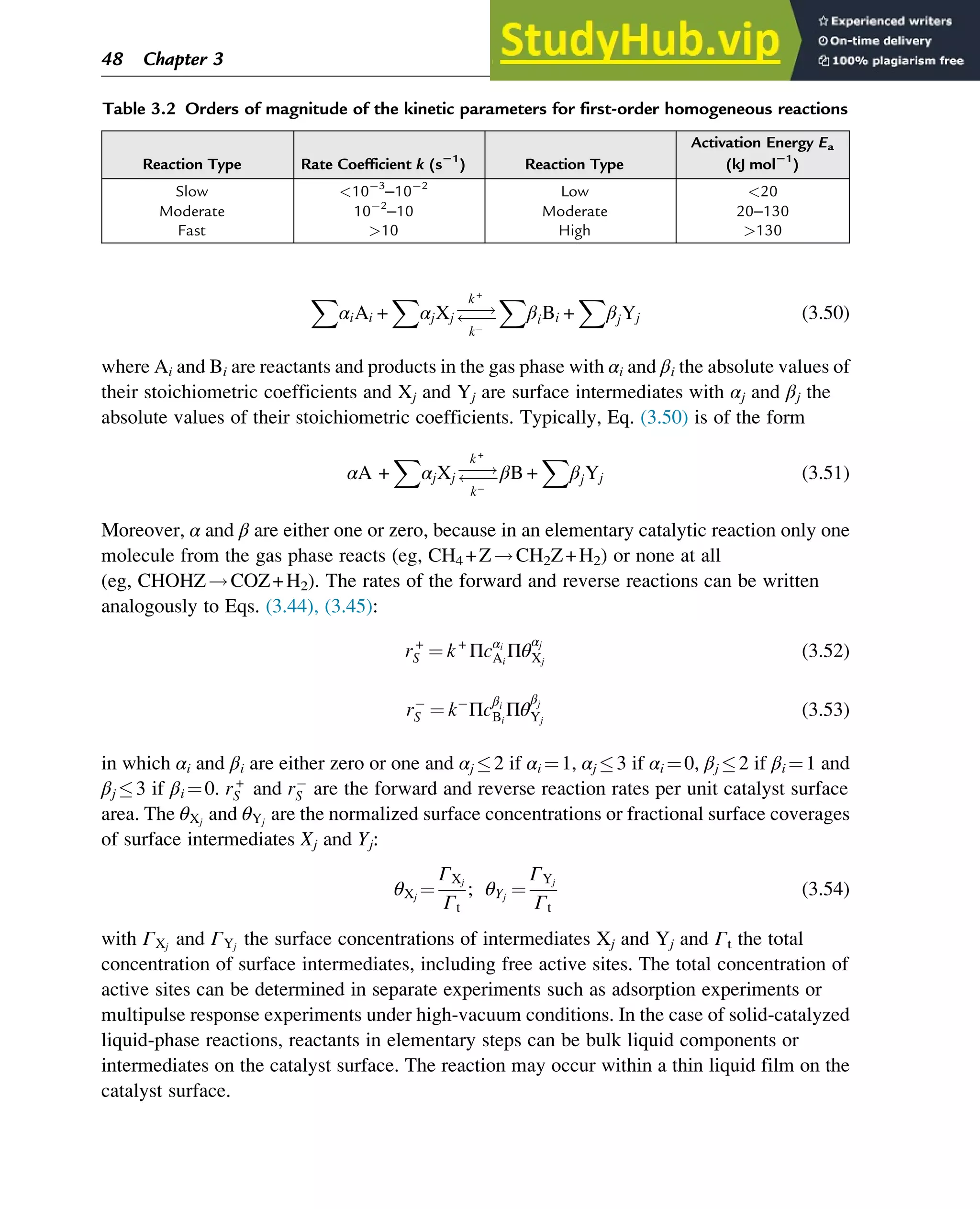 X
αiAi +
X
αjXj ƒƒ!
ƒƒ
k+
k
X
βiBi +
X
βjYj (3.50)
where Ai and Bi are reactants and products in the gas phase with αi and βi the absolute values of
their stoichiometric coefficients and Xj and Yj are surface intermediates with αj and βj the
absolute values of their stoichiometric coefficients. Typically, Eq. (3.50) is of the form
αA +
X
αjXj ƒƒ!
ƒƒ
k+
k
βB +
X
βjYj (3.51)
Moreover, α and β are either one or zero, because in an elementary catalytic reaction only one
molecule from the gas phase reacts (eg, CH4 +Z!CH2Z+H2) or none at all
(eg, CHOHZ!COZ+H2). The rates of the forward and reverse reactions can be written
analogously to Eqs. (3.44), (3.45):
r+
S ¼ k+
Πcαi
Ai
Πθ
αj
Xj
(3.52)
rS ¼ k Πc
βi
Bi
Πθ
βj
Yj
(3.53)
in which αi and βi are either zero or one and αj 2 if αi ¼1, αj 3 if αi ¼0, βj 2 if βi ¼1 and
βj 3 if βi ¼0. r+
S and rS are the forward and reverse reaction rates per unit catalyst surface
area. The θXj
and θYj
are the normalized surface concentrations or fractional surface coverages
of surface intermediates Xj and Yj:
θXj
¼
ΓXj
Γt
; θYj
¼
ΓYj
Γt
(3.54)
with ΓXj
and ΓYj
the surface concentrations of intermediates Xj and Yj and Γt the total
concentration of surface intermediates, including free active sites. The total concentration of
active sites can be determined in separate experiments such as adsorption experiments or
multipulse response experiments under high-vacuum conditions. In the case of solid-catalyzed
liquid-phase reactions, reactants in elementary steps can be bulk liquid components or
intermediates on the catalyst surface. The reaction may occur within a thin liquid film on the
catalyst surface.
Table 3.2 Orders of magnitude of the kinetic parameters for first-order homogeneous reactions
Reaction Type Rate Coefficient k (s21
) Reaction Type
Activation Energy Ea
(kJ mol21
)
Slow 10 3
–10 2
Low 20
Moderate 10 2
–10 Moderate 20–130
Fast 10 High 130
48 Chapter 3
 