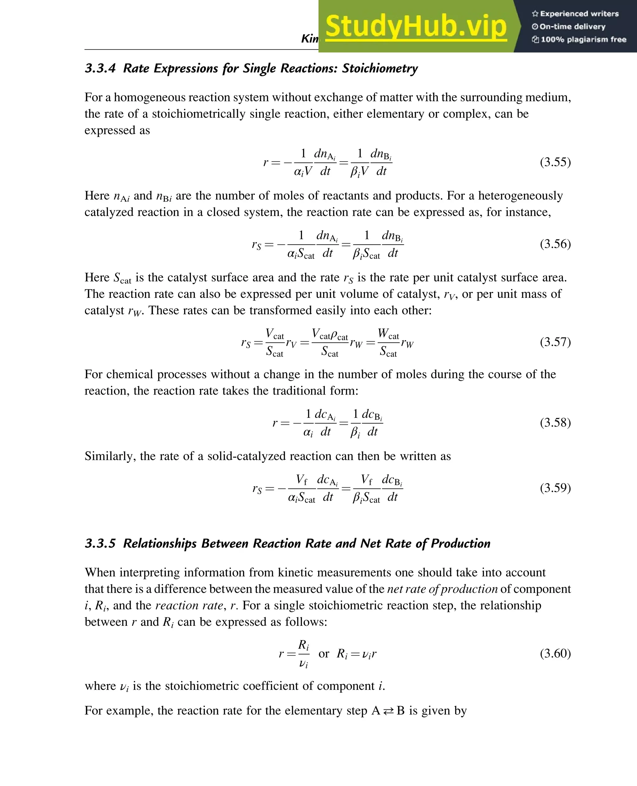 3.3.4 Rate Expressions for Single Reactions: Stoichiometry
For a homogeneous reaction system without exchange of matter with the surrounding medium,
the rate of a stoichiometrically single reaction, either elementary or complex, can be
expressed as
r ¼
1
αiV
dnAi
dt
¼
1
βiV
dnBi
dt
(3.55)
Here nAi and nBi are the number of moles of reactants and products. For a heterogeneously
catalyzed reaction in a closed system, the reaction rate can be expressed as, for instance,
rS ¼
1
αiScat
dnAi
dt
¼
1
βiScat
dnBi
dt
(3.56)
Here Scat is the catalyst surface area and the rate rS is the rate per unit catalyst surface area.
The reaction rate can also be expressed per unit volume of catalyst, rV, or per unit mass of
catalyst rW. These rates can be transformed easily into each other:
rS ¼
Vcat
Scat
rV ¼
Vcatρcat
Scat
rW ¼
Wcat
Scat
rW (3.57)
For chemical processes without a change in the number of moles during the course of the
reaction, the reaction rate takes the traditional form:
r ¼
1
αi
dcAi
dt
¼
1
βi
dcBi
dt
(3.58)
Similarly, the rate of a solid-catalyzed reaction can then be written as
rS ¼
Vf
αiScat
dcAi
dt
¼
Vf
βiScat
dcBi
dt
(3.59)
3.3.5 Relationships Between Reaction Rate and Net Rate of Production
When interpreting information from kinetic measurements one should take into account
that there is a difference between the measured value of the net rate of production of component
i, Ri, and the reaction rate, r. For a single stoichiometric reaction step, the relationship
between r and Ri can be expressed as follows:
r ¼
Ri
νi
or Ri ¼ νir (3.60)
where νi is the stoichiometric coefficient of component i.
For example, the reaction rate for the elementary step AB is given by
Kinetics and Mechanisms of Complex Reactions 49
 