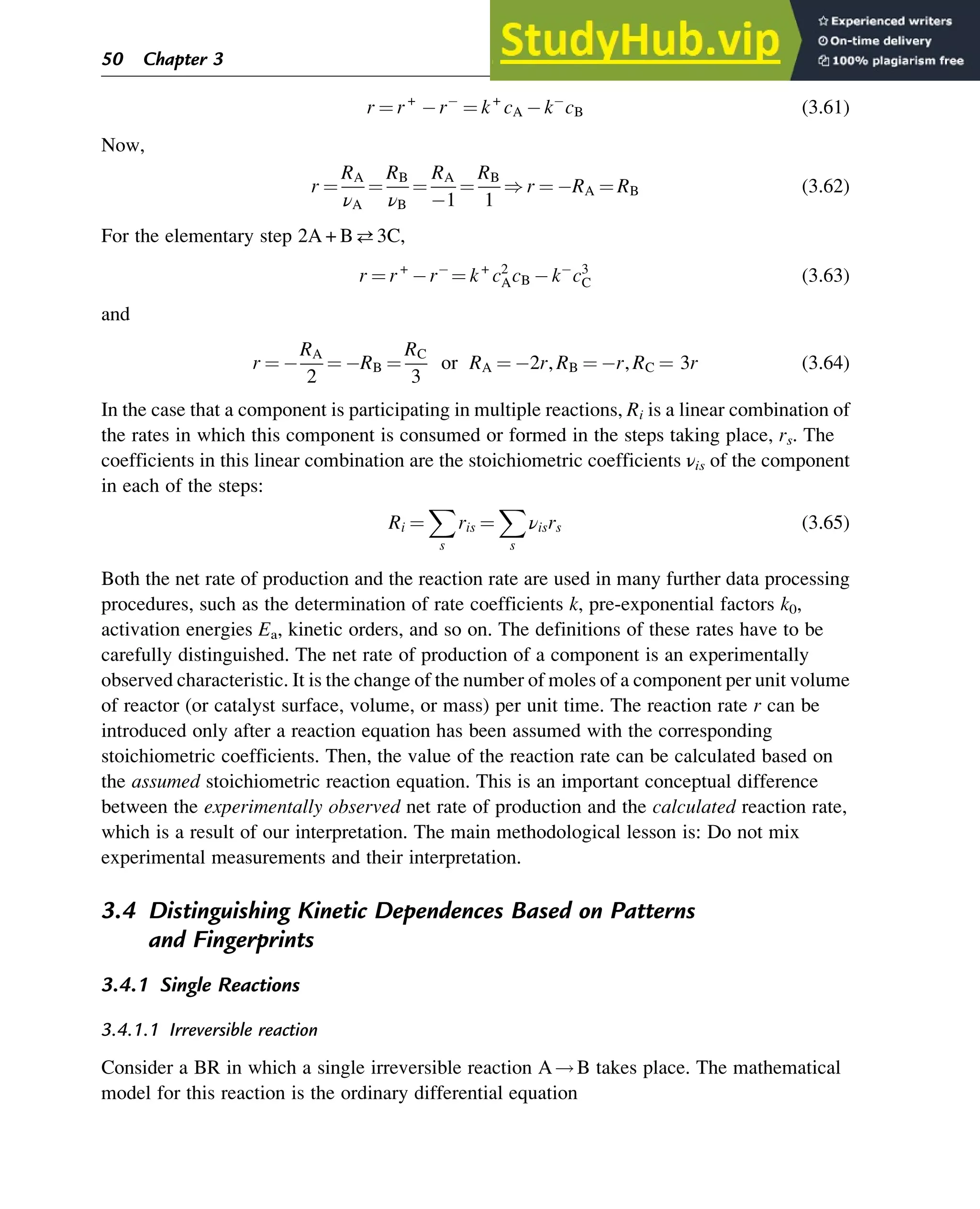 r ¼ r+
r ¼ k+
cA k cB (3.61)
Now,
r ¼
RA
νA
¼
RB
νB
¼
RA
1
¼
RB
1
) r ¼ RA ¼ RB (3.62)
For the elementary step 2A + B3C,
r ¼ r+
r ¼ k+
c2
AcB k c3
C (3.63)
and
r ¼
RA
2
¼ RB ¼
RC
3
or RA ¼ 2r, RB ¼ r, RC ¼ 3r (3.64)
In the case that a component is participating in multiple reactions, Ri is a linear combination of
the rates in which this component is consumed or formed in the steps taking place, rs. The
coefficients in this linear combination are the stoichiometric coefficients νis of the component
in each of the steps:
Ri ¼
X
s
ris ¼
X
s
νisrs (3.65)
Both the net rate of production and the reaction rate are used in many further data processing
procedures, such as the determination of rate coefficients k, pre-exponential factors k0,
activation energies Ea, kinetic orders, and so on. The definitions of these rates have to be
carefully distinguished. The net rate of production of a component is an experimentally
observed characteristic. It is the change of the number of moles of a component per unit volume
of reactor (or catalyst surface, volume, or mass) per unit time. The reaction rate r can be
introduced only after a reaction equation has been assumed with the corresponding
stoichiometric coefficients. Then, the value of the reaction rate can be calculated based on
the assumed stoichiometric reaction equation. This is an important conceptual difference
between the experimentally observed net rate of production and the calculated reaction rate,
which is a result of our interpretation. The main methodological lesson is: Do not mix
experimental measurements and their interpretation.
3.4 Distinguishing Kinetic Dependences Based on Patterns
and Fingerprints
3.4.1 Single Reactions
3.4.1.1 Irreversible reaction
Consider a BR in which a single irreversible reaction A!B takes place. The mathematical
model for this reaction is the ordinary differential equation
50 Chapter 3
 