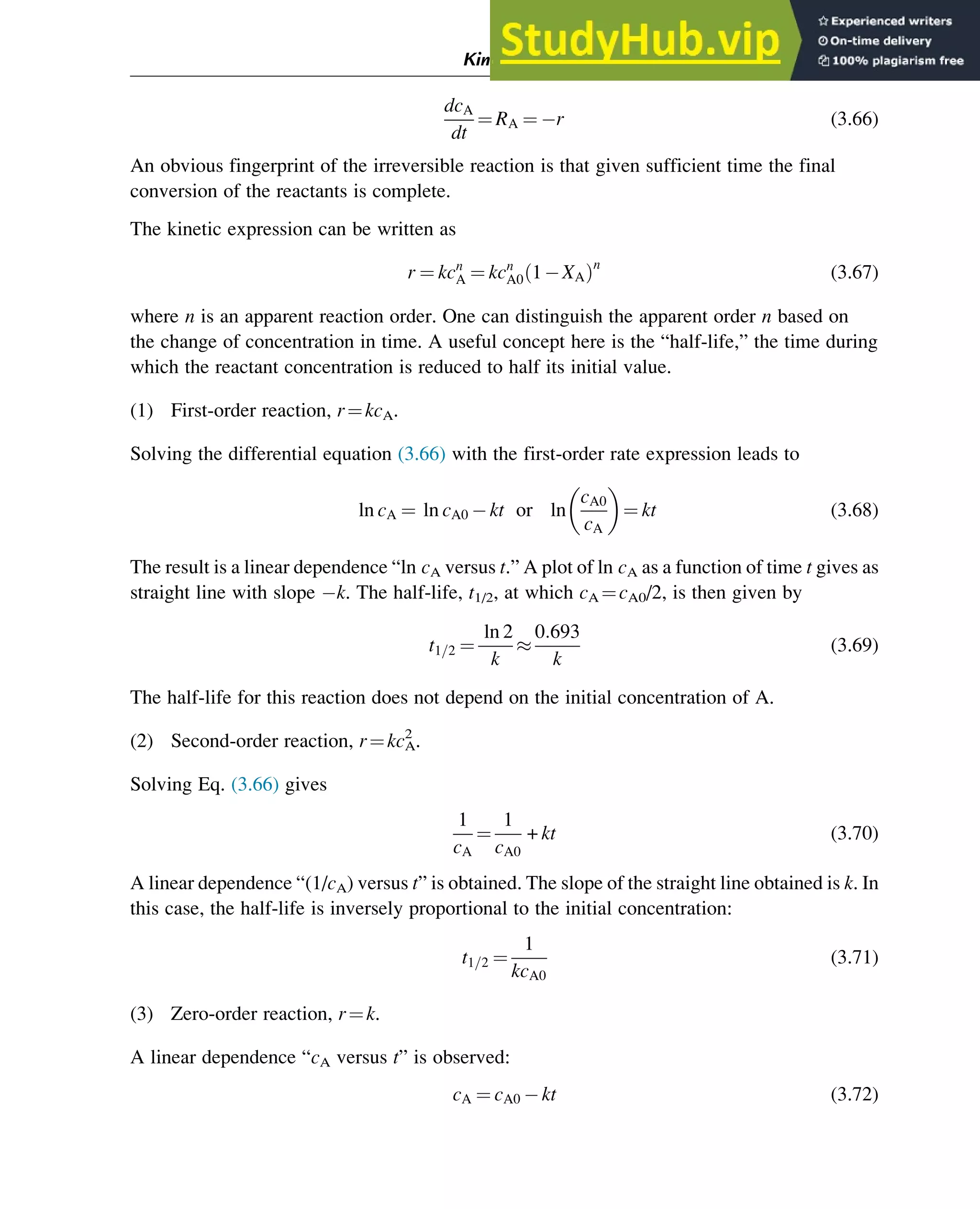 dcA
dt
¼ RA ¼ r (3.66)
An obvious fingerprint of the irreversible reaction is that given sufficient time the final
conversion of the reactants is complete.
The kinetic expression can be written as
r ¼ kcn
A ¼ kcn
A0 1 XA
ð Þn
(3.67)
where n is an apparent reaction order. One can distinguish the apparent order n based on
the change of concentration in time. A useful concept here is the “half-life,” the time during
which the reactant concentration is reduced to half its initial value.
(1) First-order reaction, r¼kcA.
Solving the differential equation (3.66) with the first-order rate expression leads to
ln cA ¼ ln cA0 kt or ln
cA0
cA
 
¼ kt (3.68)
The result is a linear dependence “ln cA versus t.” A plot of ln cA as a function of time t gives as
straight line with slope k. The half-life, t1/2, at which cA ¼cA0/2, is then given by
t1=2 ¼
ln 2
k

0:693
k
(3.69)
The half-life for this reaction does not depend on the initial concentration of A.
(2) Second-order reaction, r¼kcA
2
.
Solving Eq. (3.66) gives
1
cA
¼
1
cA0
+ kt (3.70)
A linear dependence “(1/cA) versus t” is obtained. The slope of the straight line obtained is k. In
this case, the half-life is inversely proportional to the initial concentration:
t1=2 ¼
1
kcA0
(3.71)
(3) Zero-order reaction, r¼k.
A linear dependence “cA versus t” is observed:
cA ¼ cA0 kt (3.72)
Kinetics and Mechanisms of Complex Reactions 51
 
