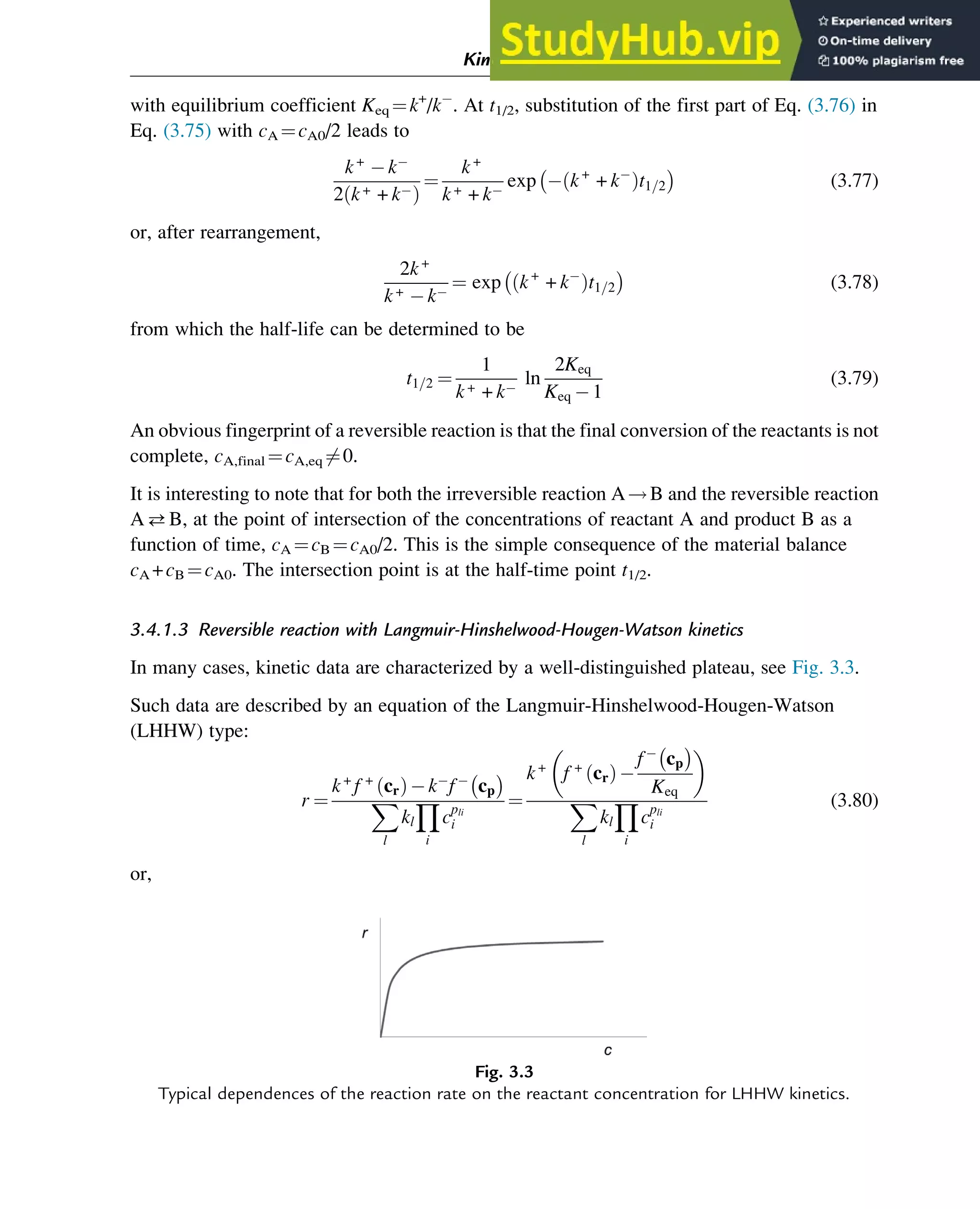 with equilibrium coefficient Keq ¼k+
/k . At t1/2, substitution of the first part of Eq. (3.76) in
Eq. (3.75) with cA ¼cA0/2 leads to
k+
k
2 k+ + k
ð Þ
¼
k+
k+ + k
exp k+
+ k
ð Þt1=2

(3.77)
or, after rearrangement,
2k+
k+ k
¼ exp k+
+ k
ð Þt1=2

(3.78)
from which the half-life can be determined to be
t1=2 ¼
1
k+ + k
ln
2Keq
Keq 1
(3.79)
An obvious fingerprint of a reversible reaction is that the final conversion of the reactants is not
complete, cA,final ¼cA,eq 6¼0.
It is interesting to note that for both the irreversible reaction A!B and the reversible reaction
AB, at the point of intersection of the concentrations of reactant A and product B as a
function of time, cA ¼cB ¼cA0/2. This is the simple consequence of the material balance
cA +cB ¼cA0. The intersection point is at the half-time point t1/2.
3.4.1.3 Reversible reaction with Langmuir-Hinshelwood-Hougen-Watson kinetics
In many cases, kinetic data are characterized by a well-distinguished plateau, see Fig. 3.3.
Such data are described by an equation of the Langmuir-Hinshelwood-Hougen-Watson
(LHHW) type:
r ¼
k+
f +
cr
ð Þ k f cp

X
l
kl
Y
i
cpli
i
¼
k+
f +
cr
ð Þ
f cp

Keq
 
X
l
kl
Y
i
cpli
i
(3.80)
or,
Fig. 3.3
Typical dependences of the reaction rate on the reactant concentration for LHHW kinetics.
Kinetics and Mechanisms of Complex Reactions 53
 