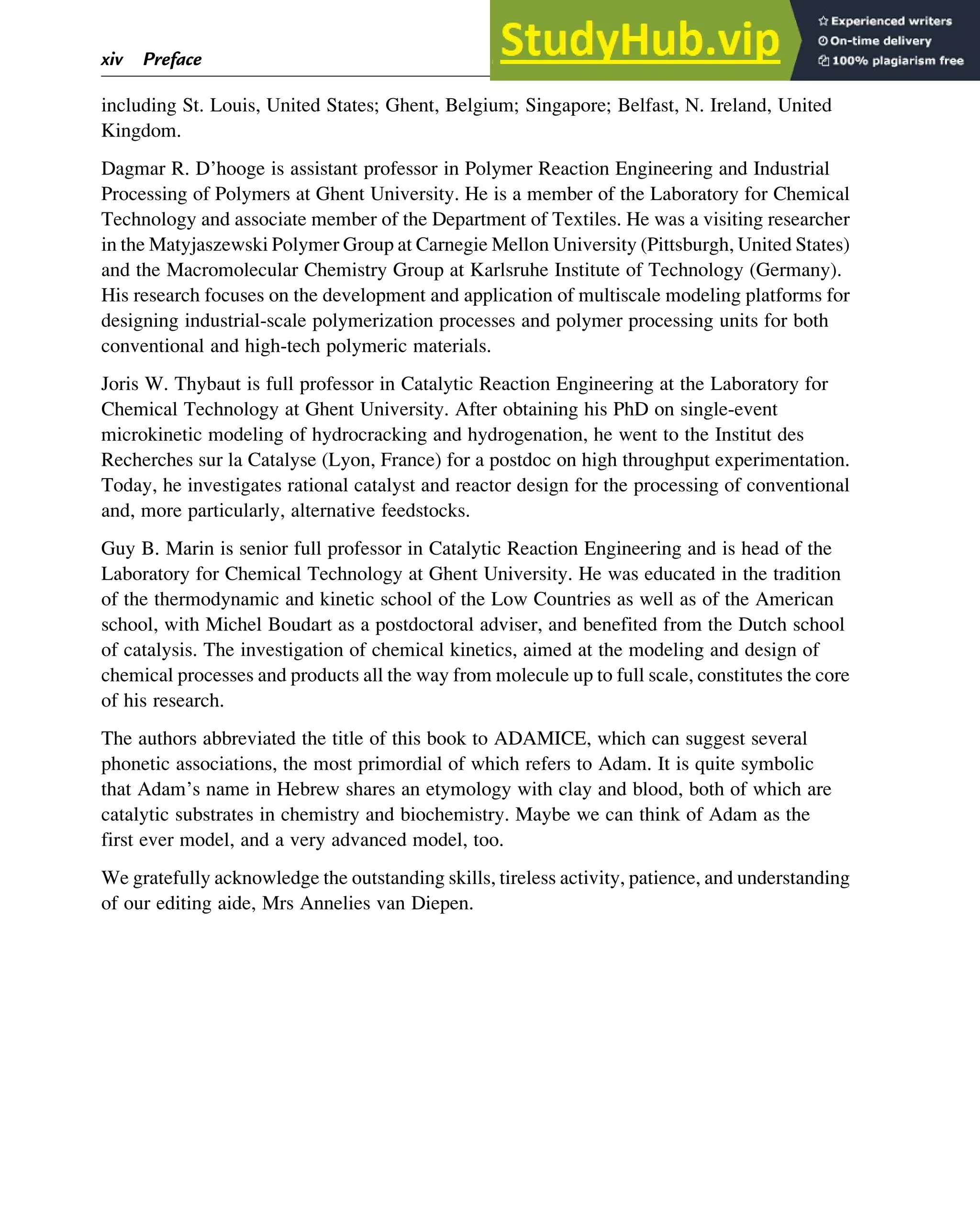 including St. Louis, United States; Ghent, Belgium; Singapore; Belfast, N. Ireland, United
Kingdom.
Dagmar R. D’hooge is assistant professor in Polymer Reaction Engineering and Industrial
Processing of Polymers at Ghent University. He is a member of the Laboratory for Chemical
Technology and associate member of the Department of Textiles. He was a visiting researcher
in the Matyjaszewski Polymer Group at Carnegie Mellon University (Pittsburgh, United States)
and the Macromolecular Chemistry Group at Karlsruhe Institute of Technology (Germany).
His research focuses on the development and application of multiscale modeling platforms for
designing industrial-scale polymerization processes and polymer processing units for both
conventional and high-tech polymeric materials.
Joris W. Thybaut is full professor in Catalytic Reaction Engineering at the Laboratory for
Chemical Technology at Ghent University. After obtaining his PhD on single-event
microkinetic modeling of hydrocracking and hydrogenation, he went to the Institut des
Recherches sur la Catalyse (Lyon, France) for a postdoc on high throughput experimentation.
Today, he investigates rational catalyst and reactor design for the processing of conventional
and, more particularly, alternative feedstocks.
Guy B. Marin is senior full professor in Catalytic Reaction Engineering and is head of the
Laboratory for Chemical Technology at Ghent University. He was educated in the tradition
of the thermodynamic and kinetic school of the Low Countries as well as of the American
school, with Michel Boudart as a postdoctoral adviser, and benefited from the Dutch school
of catalysis. The investigation of chemical kinetics, aimed at the modeling and design of
chemical processes and products all the way from molecule up to full scale, constitutes the core
of his research.
The authors abbreviated the title of this book to ADAMICE, which can suggest several
phonetic associations, the most primordial of which refers to Adam. It is quite symbolic
that Adam’s name in Hebrew shares an etymology with clay and blood, both of which are
catalytic substrates in chemistry and biochemistry. Maybe we can think of Adam as the
first ever model, and a very advanced model, too.
We gratefully acknowledge the outstanding skills, tireless activity, patience, and understanding
of our editing aide, Mrs Annelies van Diepen.
xiv Preface
 