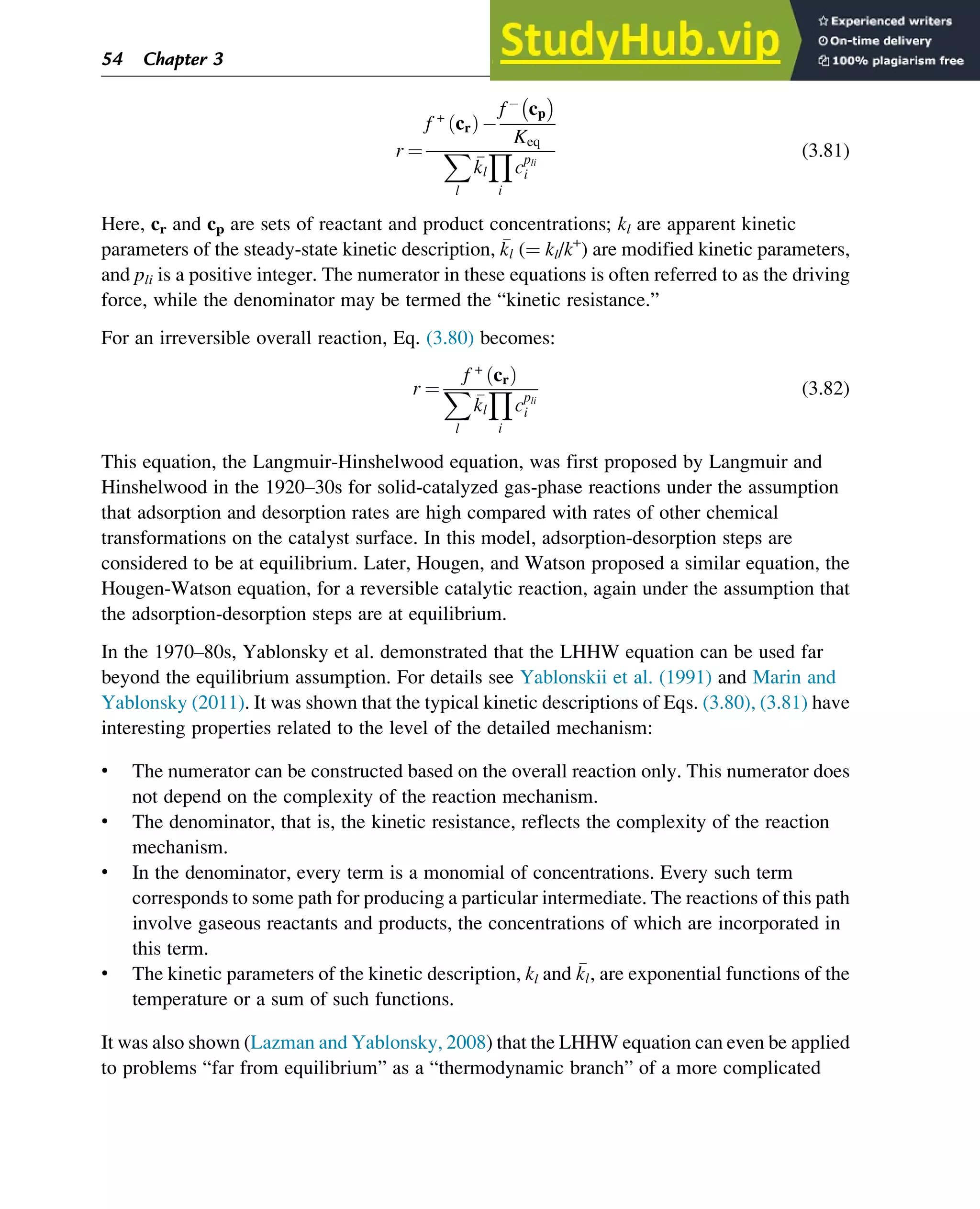 r ¼
f +
cr
ð Þ
f cp

Keq
X
l

kl
Y
i
cpli
i
(3.81)
Here, cr and cp are sets of reactant and product concentrations; kl are apparent kinetic
parameters of the steady-state kinetic description, 
kl (¼ kl/k+
) are modified kinetic parameters,
and pli is a positive integer. The numerator in these equations is often referred to as the driving
force, while the denominator may be termed the “kinetic resistance.”
For an irreversible overall reaction, Eq. (3.80) becomes:
r ¼
f +
cr
ð Þ
X
l

kl
Y
i
cpli
i
(3.82)
This equation, the Langmuir-Hinshelwood equation, was first proposed by Langmuir and
Hinshelwood in the 1920–30s for solid-catalyzed gas-phase reactions under the assumption
that adsorption and desorption rates are high compared with rates of other chemical
transformations on the catalyst surface. In this model, adsorption-desorption steps are
considered to be at equilibrium. Later, Hougen, and Watson proposed a similar equation, the
Hougen-Watson equation, for a reversible catalytic reaction, again under the assumption that
the adsorption-desorption steps are at equilibrium.
In the 1970–80s, Yablonsky et al. demonstrated that the LHHW equation can be used far
beyond the equilibrium assumption. For details see Yablonskii et al. (1991) and Marin and
Yablonsky (2011). It was shown that the typical kinetic descriptions of Eqs. (3.80), (3.81) have
interesting properties related to the level of the detailed mechanism:
• The numerator can be constructed based on the overall reaction only. This numerator does
not depend on the complexity of the reaction mechanism.
• The denominator, that is, the kinetic resistance, reflects the complexity of the reaction
mechanism.
• In the denominator, every term is a monomial of concentrations. Every such term
corresponds to some path for producing a particular intermediate. The reactions of this path
involve gaseous reactants and products, the concentrations of which are incorporated in
this term.
• The kinetic parameters of the kinetic description, kl and 
kl, are exponential functions of the
temperature or a sum of such functions.
It was also shown (Lazman and Yablonsky, 2008) that the LHHW equation can even be applied
to problems “far from equilibrium” as a “thermodynamic branch” of a more complicated
54 Chapter 3
 