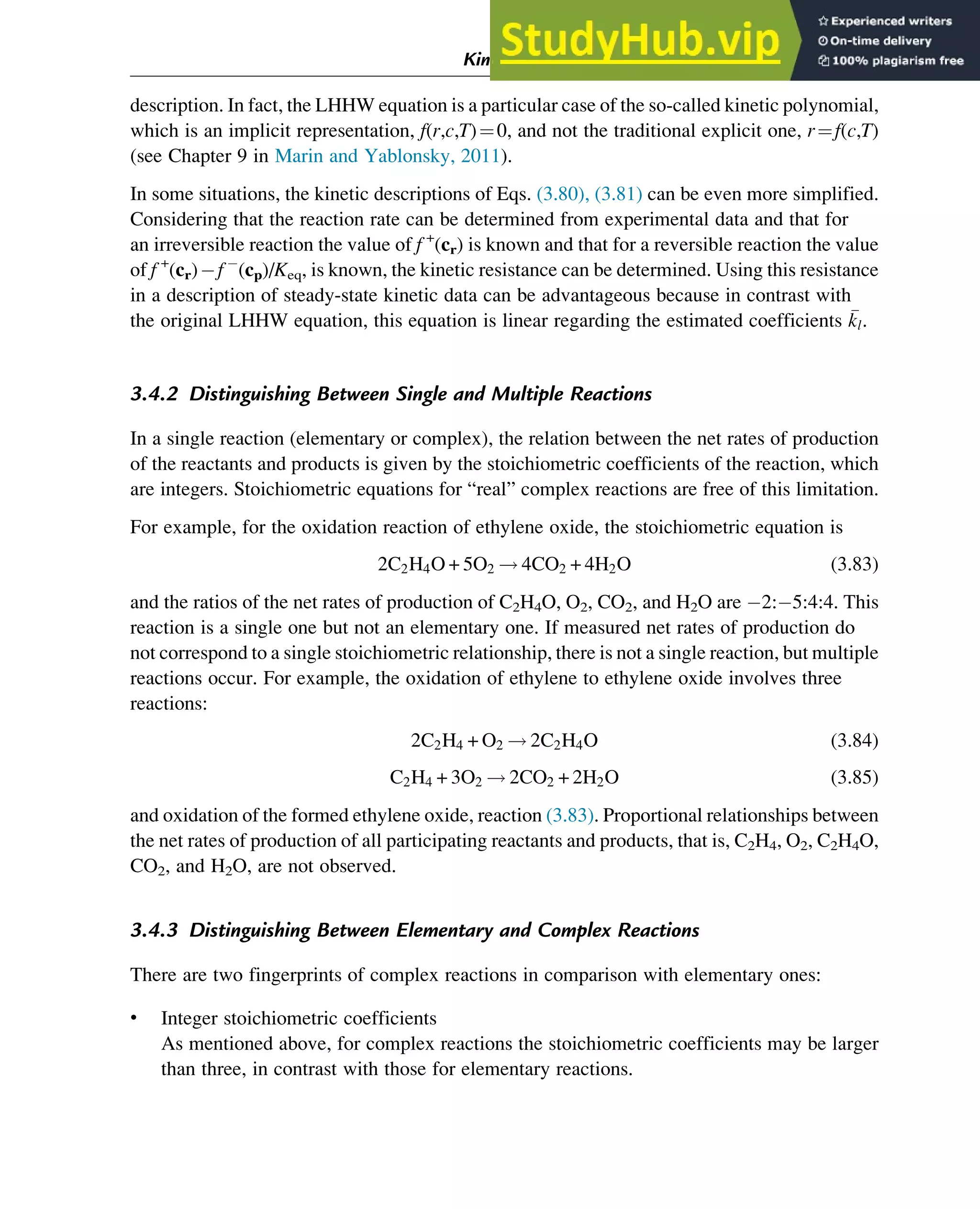 description. In fact, the LHHW equation is a particular case of the so-called kinetic polynomial,
which is an implicit representation, f(r,c,T)¼0, and not the traditional explicit one, r¼f(c,T)
(see Chapter 9 in Marin and Yablonsky, 2011).
In some situations, the kinetic descriptions of Eqs. (3.80), (3.81) can be even more simplified.
Considering that the reaction rate can be determined from experimental data and that for
an irreversible reaction the value of f +
(cr) is known and that for a reversible reaction the value
of f +
(cr) f (cp)/Keq, is known, the kinetic resistance can be determined. Using this resistance
in a description of steady-state kinetic data can be advantageous because in contrast with
the original LHHW equation, this equation is linear regarding the estimated coefficients 
kl.
3.4.2 Distinguishing Between Single and Multiple Reactions
In a single reaction (elementary or complex), the relation between the net rates of production
of the reactants and products is given by the stoichiometric coefficients of the reaction, which
are integers. Stoichiometric equations for “real” complex reactions are free of this limitation.
For example, for the oxidation reaction of ethylene oxide, the stoichiometric equation is
2C2H4O + 5O2 ! 4CO2 + 4H2O (3.83)
and the ratios of the net rates of production of C2H4O, O2, CO2, and H2O are 2: 5:4:4. This
reaction is a single one but not an elementary one. If measured net rates of production do
not correspond to a single stoichiometric relationship, there is not a single reaction, but multiple
reactions occur. For example, the oxidation of ethylene to ethylene oxide involves three
reactions:
2C2H4 + O2 ! 2C2H4O (3.84)
C2H4 + 3O2 ! 2CO2 + 2H2O (3.85)
and oxidation of the formed ethylene oxide, reaction (3.83). Proportional relationships between
the net rates of production of all participating reactants and products, that is, C2H4, O2, C2H4O,
CO2, and H2O, are not observed.
3.4.3 Distinguishing Between Elementary and Complex Reactions
There are two fingerprints of complex reactions in comparison with elementary ones:
• Integer stoichiometric coefficients
As mentioned above, for complex reactions the stoichiometric coefficients may be larger
than three, in contrast with those for elementary reactions.
Kinetics and Mechanisms of Complex Reactions 55
 