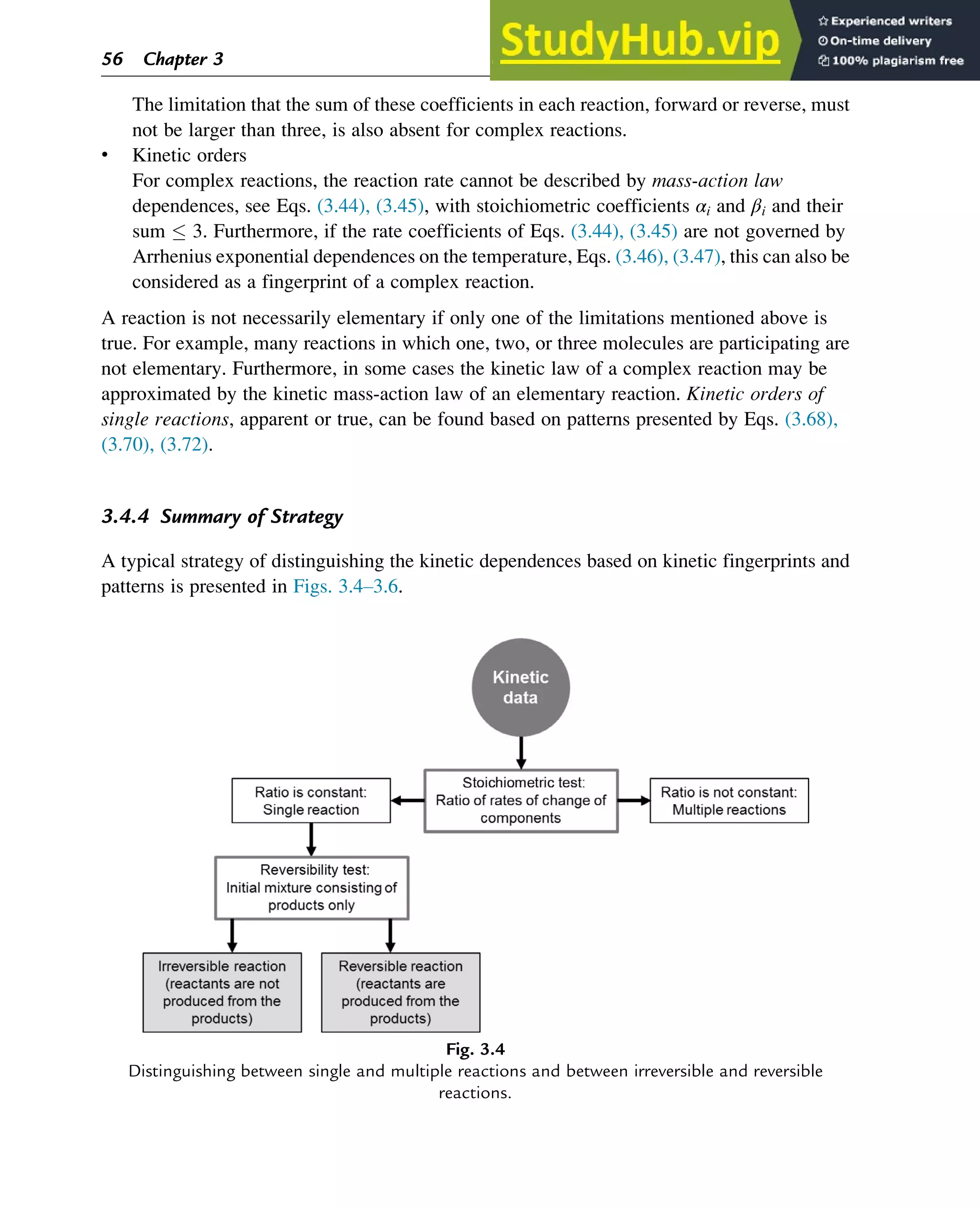 The limitation that the sum of these coefficients in each reaction, forward or reverse, must
not be larger than three, is also absent for complex reactions.
• Kinetic orders
For complex reactions, the reaction rate cannot be described by mass-action law
dependences, see Eqs. (3.44), (3.45), with stoichiometric coefficients αi and βi and their
sum  3. Furthermore, if the rate coefficients of Eqs. (3.44), (3.45) are not governed by
Arrhenius exponential dependences on the temperature, Eqs. (3.46), (3.47), this can also be
considered as a fingerprint of a complex reaction.
A reaction is not necessarily elementary if only one of the limitations mentioned above is
true. For example, many reactions in which one, two, or three molecules are participating are
not elementary. Furthermore, in some cases the kinetic law of a complex reaction may be
approximated by the kinetic mass-action law of an elementary reaction. Kinetic orders of
single reactions, apparent or true, can be found based on patterns presented by Eqs. (3.68),
(3.70), (3.72).
3.4.4 Summary of Strategy
A typical strategy of distinguishing the kinetic dependences based on kinetic fingerprints and
patterns is presented in Figs. 3.4–3.6.
Fig. 3.4
Distinguishing between single and multiple reactions and between irreversible and reversible
reactions.
56 Chapter 3
 