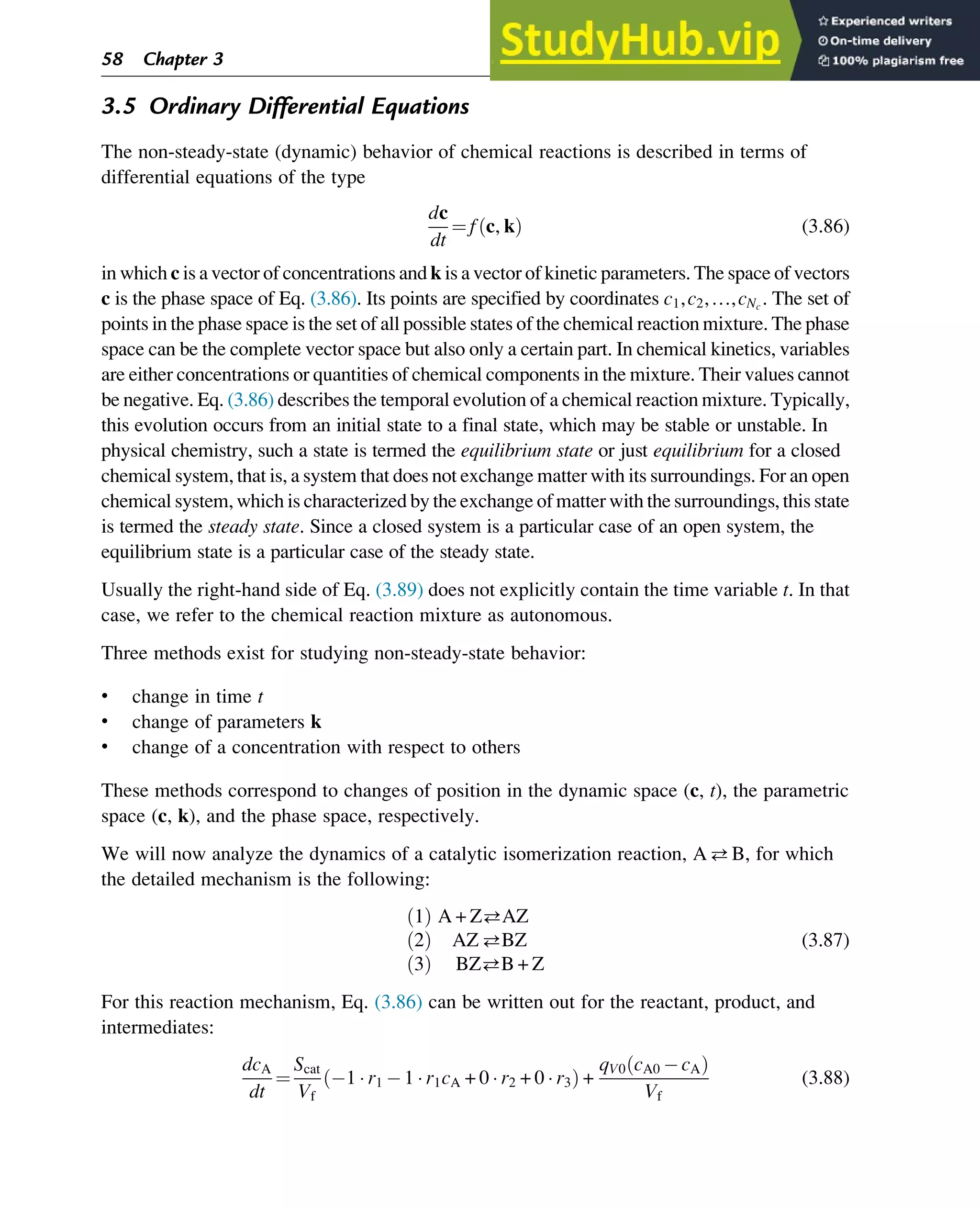 3.5 Ordinary Differential Equations
The non-steady-state (dynamic) behavior of chemical reactions is described in terms of
differential equations of the type
dc
dt
¼ f c, k
ð Þ (3.86)
in which c is a vector of concentrations and k is a vector of kinetic parameters. The space of vectors
c is the phase space of Eq. (3.86). Its points are specified by coordinates c1,c2,…,cNc
. The set of
points in the phase space is the set of all possible states of the chemical reaction mixture. The phase
space can be the complete vector space but also only a certain part. In chemical kinetics, variables
are either concentrations or quantities of chemical components in the mixture. Their values cannot
be negative. Eq. (3.86) describes the temporal evolution of a chemical reaction mixture. Typically,
this evolution occurs from an initial state to a final state, which may be stable or unstable. In
physical chemistry, such a state is termed the equilibrium state or just equilibrium for a closed
chemical system, that is, a system that does not exchange matter with its surroundings. For an open
chemical system, which is characterized by the exchange of matter with the surroundings, this state
is termed the steady state. Since a closed system is a particular case of an open system, the
equilibrium state is a particular case of the steady state.
Usually the right-hand side of Eq. (3.89) does not explicitly contain the time variable t. In that
case, we refer to the chemical reaction mixture as autonomous.
Three methods exist for studying non-steady-state behavior:
• change in time t
• change of parameters k
• change of a concentration with respect to others
These methods correspond to changes of position in the dynamic space (c, t), the parametric
space (c, k), and the phase space, respectively.
We will now analyze the dynamics of a catalytic isomerization reaction, AB, for which
the detailed mechanism is the following:
1
ð Þ A + ZAZ
2
ð Þ AZBZ
3
ð Þ BZB + Z
(3.87)
For this reaction mechanism, Eq. (3.86) can be written out for the reactant, product, and
intermediates:
dcA
dt
¼
Scat
Vf
1  r1 1  r1cA + 0  r2 + 0  r3
ð Þ +
qV0 cA0 cA
ð Þ
Vf
(3.88)
58 Chapter 3
 
