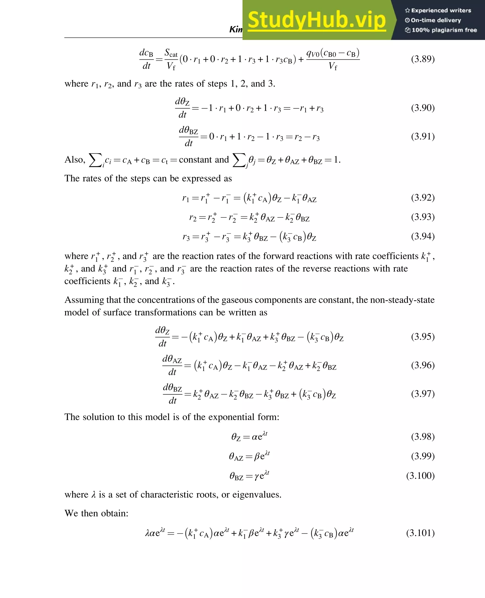 dcB
dt
¼
Scat
Vf
0  r1 + 0  r2 + 1  r3 + 1  r3cB
ð Þ +
qV0 cB0 cB
ð Þ
Vf
(3.89)
where r1, r2, and r3 are the rates of steps 1, 2, and 3.
dθZ
dt
¼ 1  r1 + 0  r2 + 1  r3 ¼ r1 + r3 (3.90)
dθBZ
dt
¼ 0  r1 + 1  r2 1  r3 ¼ r2 r3 (3.91)
Also,
X
i
ci ¼ cA + cB ¼ ct ¼ constant and
X
j
θj ¼ θZ + θAZ + θBZ ¼ 1.
The rates of the steps can be expressed as
r1 ¼ r+
1 r1 ¼ k+
1 cA

θZ k1 θAZ (3.92)
r2 ¼ r+
2 r2 ¼ k+
2 θAZ k2 θBZ (3.93)
r3 ¼ r+
3 r3 ¼ k+
3 θBZ k3 cB

θZ (3.94)
where r+
1 , r+
2 , and r+
3 are the reaction rates of the forward reactions with rate coefficients k+
1 ,
k+
2 , and k+
3 and r1 , r2 , and r3 are the reaction rates of the reverse reactions with rate
coefficients k1 , k2 , and k3 .
Assuming that the concentrations of the gaseous components are constant, the non-steady-state
model of surface transformations can be written as
dθZ
dt
¼ k+
1 cA

θZ + k1 θAZ + k+
3 θBZ k3 cB

θZ (3.95)
dθAZ
dt
¼ k+
1 cA

θZ k1 θAZ k+
2 θAZ + k2 θBZ (3.96)
dθBZ
dt
¼ k+
2 θAZ k2 θBZ k+
3 θBZ + k3 cB

θZ (3.97)
The solution to this model is of the exponential form:
θZ ¼ αeλt
(3.98)
θAZ ¼ βeλt
(3.99)
θBZ ¼ γeλt
(3.100)
where λ is a set of characteristic roots, or eigenvalues.
We then obtain:
λαeλt
¼ k+
1 cA

αeλt
+ k1 βeλt
+ k+
3 γeλt
k3 cB

αeλt
(3.101)
Kinetics and Mechanisms of Complex Reactions 59
 