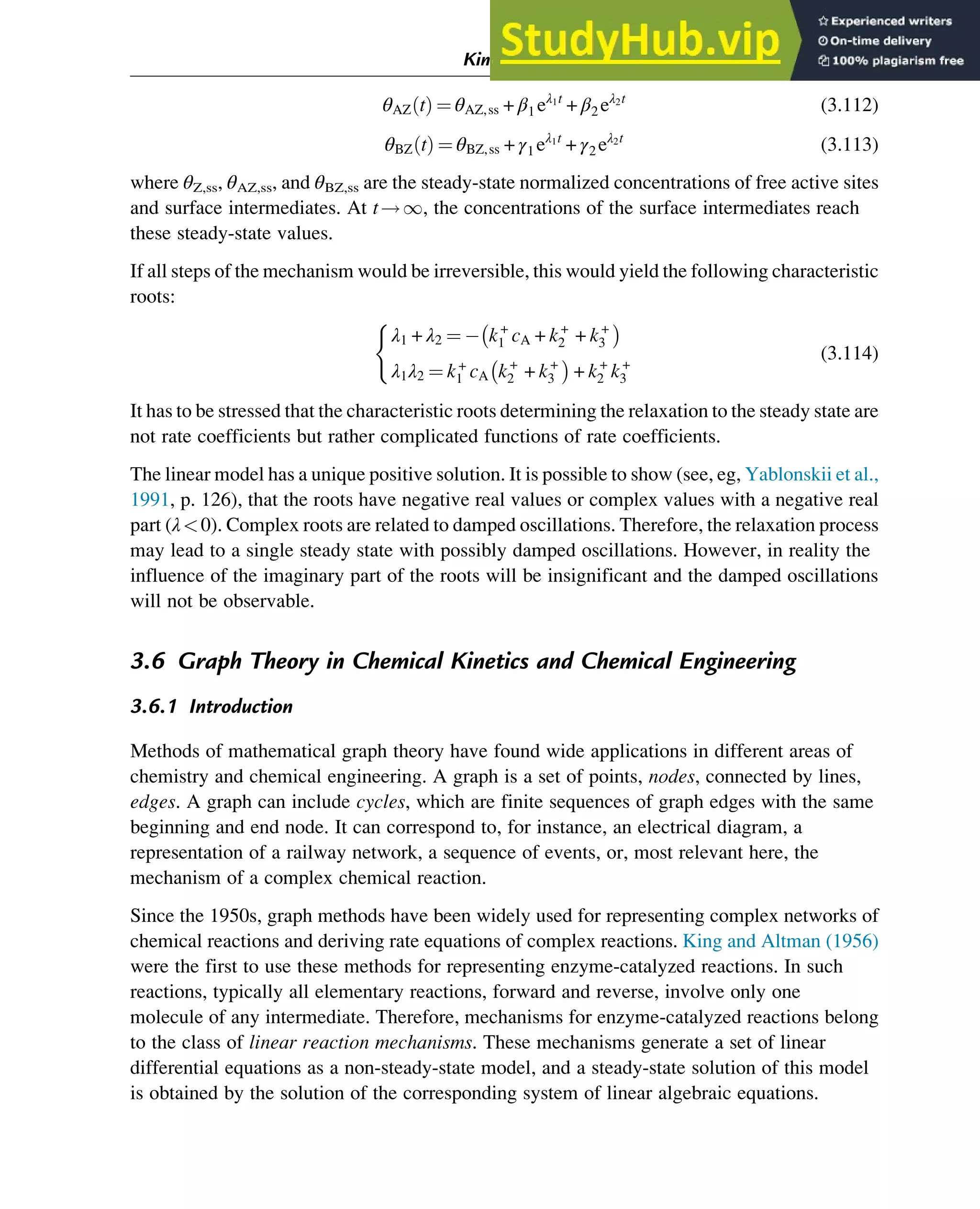 θAZ t
ð Þ ¼ θAZ,ss + β1 eλ1t
+ β2 eλ2t
(3.112)
θBZ t
ð Þ ¼ θBZ,ss + γ1 eλ1t
+ γ2 eλ2t
(3.113)
where θZ,ss, θAZ,ss, and θBZ,ss are the steady-state normalized concentrations of free active sites
and surface intermediates. At t!1, the concentrations of the surface intermediates reach
these steady-state values.
If all steps of the mechanism would be irreversible, this would yield the following characteristic
roots:
λ1 + λ2 ¼ k+
1 cA + k+
2 + k+
3

λ1λ2 ¼ k+
1 cA k+
2 + k+
3

+ k+
2 k+
3
(
(3.114)
It has to be stressed that the characteristic roots determining the relaxation to the steady state are
not rate coefficients but rather complicated functions of rate coefficients.
The linear model has a unique positive solution. It is possible to show (see, eg, Yablonskii et al.,
1991, p. 126), that the roots have negative real values or complex values with a negative real
part (λ0). Complex roots are related to damped oscillations. Therefore, the relaxation process
may lead to a single steady state with possibly damped oscillations. However, in reality the
influence of the imaginary part of the roots will be insignificant and the damped oscillations
will not be observable.
3.6 Graph Theory in Chemical Kinetics and Chemical Engineering
3.6.1 Introduction
Methods of mathematical graph theory have found wide applications in different areas of
chemistry and chemical engineering. A graph is a set of points, nodes, connected by lines,
edges. A graph can include cycles, which are finite sequences of graph edges with the same
beginning and end node. It can correspond to, for instance, an electrical diagram, a
representation of a railway network, a sequence of events, or, most relevant here, the
mechanism of a complex chemical reaction.
Since the 1950s, graph methods have been widely used for representing complex networks of
chemical reactions and deriving rate equations of complex reactions. King and Altman (1956)
were the first to use these methods for representing enzyme-catalyzed reactions. In such
reactions, typically all elementary reactions, forward and reverse, involve only one
molecule of any intermediate. Therefore, mechanisms for enzyme-catalyzed reactions belong
to the class of linear reaction mechanisms. These mechanisms generate a set of linear
differential equations as a non-steady-state model, and a steady-state solution of this model
is obtained by the solution of the corresponding system of linear algebraic equations.
Kinetics and Mechanisms of Complex Reactions 61
 