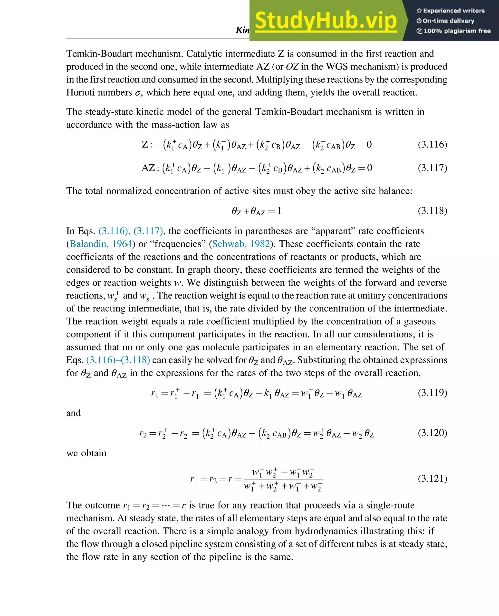 Temkin-Boudart mechanism. Catalytic intermediate Z is consumed in the first reaction and
produced in the second one, while intermediate AZ (or OZ in the WGS mechanism) is produced
in the first reaction and consumed in the second. Multiplying these reactions by the corresponding
Horiuti numbers σ, which here equal one, and adding them, yields the overall reaction.
The steady-state kinetic model of the general Temkin-Boudart mechanism is written in
accordance with the mass-action law as
Z : k+
1 cA

θZ + k1

θAZ + k+
2 cB

θAZ k2 cAB

θZ ¼ 0 (3.116)
AZ : k+
1 cA

θZ k1

θAZ k+
2 cB

θAZ + k2 cAB

θZ ¼ 0 (3.117)
The total normalized concentration of active sites must obey the active site balance:
θZ + θAZ ¼ 1 (3.118)
In Eqs. (3.116), (3.117), the coefficients in parentheses are “apparent” rate coefficients
(Balandin, 1964) or “frequencies” (Schwab, 1982). These coefficients contain the rate
coefficients of the reactions and the concentrations of reactants or products, which are
considered to be constant. In graph theory, these coefficients are termed the weights of the
edges or reaction weights w. We distinguish between the weights of the forward and reverse
reactions, w+
s and ws . The reaction weight is equal to the reaction rate at unitary concentrations
of the reacting intermediate, that is, the rate divided by the concentration of the intermediate.
The reaction weight equals a rate coefficient multiplied by the concentration of a gaseous
component if it this component participates in the reaction. In all our considerations, it is
assumed that no or only one gas molecule participates in an elementary reaction. The set of
Eqs. (3.116)–(3.118) can easily be solved for θZ and θAZ. Substituting the obtained expressions
for θZ and θAZ in the expressions for the rates of the two steps of the overall reaction,
r1 ¼ r+
1 r1 ¼ k+
1 cA

θZ k1 θAZ ¼ w+
1 θZ w1 θAZ (3.119)
and
r2 ¼ r+
2 r2 ¼ k+
2 cA

θAZ k2 cAB

θZ ¼ w+
2 θAZ w2 θZ (3.120)
we obtain
r1 ¼ r2 ¼ r ¼
w+
1 w+
2 w1 w2
w+
1 + w+
2 + w1 + w2
(3.121)
The outcome r1 ¼ r2 ¼ ⋯ ¼ r is true for any reaction that proceeds via a single-route
mechanism. At steady state, the rates of all elementary steps are equal and also equal to the rate
of the overall reaction. There is a simple analogy from hydrodynamics illustrating this: if
the flow through a closed pipeline system consisting of a set of different tubes is at steady state,
the flow rate in any section of the pipeline is the same.
Kinetics and Mechanisms of Complex Reactions 63
 