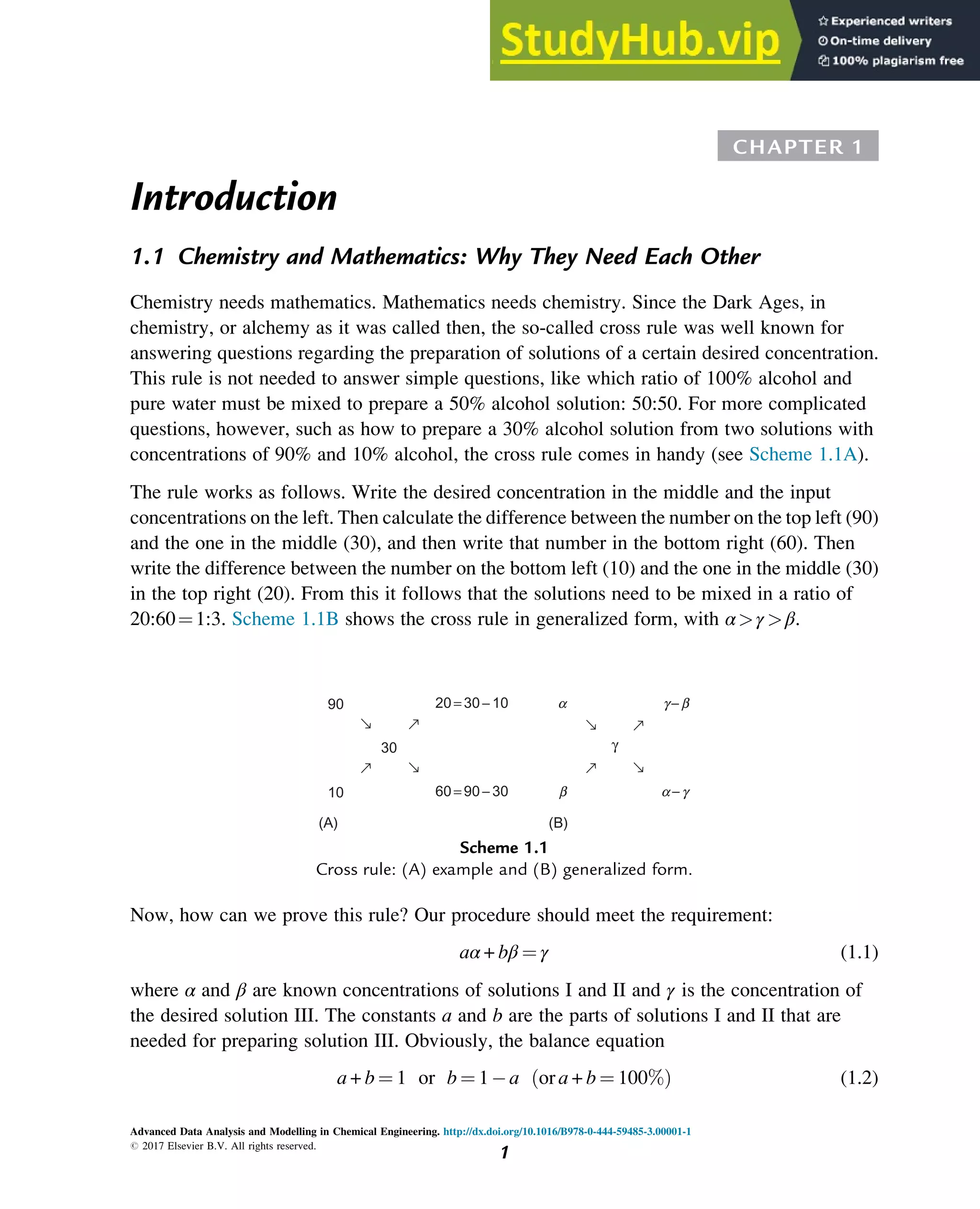 CHAPTER 1
Introduction
1.1 Chemistry and Mathematics: Why They Need Each Other
Chemistry needs mathematics. Mathematics needs chemistry. Since the Dark Ages, in
chemistry, or alchemy as it was called then, the so-called cross rule was well known for
answering questions regarding the preparation of solutions of a certain desired concentration.
This rule is not needed to answer simple questions, like which ratio of 100% alcohol and
pure water must be mixed to prepare a 50% alcohol solution: 50:50. For more complicated
questions, however, such as how to prepare a 30% alcohol solution from two solutions with
concentrations of 90% and 10% alcohol, the cross rule comes in handy (see Scheme 1.1A).
The rule works as follows. Write the desired concentration in the middle and the input
concentrations on the left. Then calculate the difference between the number on the top left (90)
and the one in the middle (30), and then write that number in the bottom right (60). Then
write the difference between the number on the bottom left (10) and the one in the middle (30)
in the top right (20). From this it follows that the solutions need to be mixed in a ratio of
20:60¼1:3. Scheme 1.1B shows the cross rule in generalized form, with α>γ >β.
Now, how can we prove this rule? Our procedure should meet the requirement:
aα + bβ ¼ γ (1.1)
where α and β are known concentrations of solutions I and II and γ is the concentration of
the desired solution III. The constants a and b are the parts of solutions I and II that are
needed for preparing solution III. Obviously, the balance equation
a + b ¼ 1 or b ¼ 1 a or a + b ¼ 100%
ð Þ (1.2)
90 20 =30 −10 g−b
a−g
60 =90 −30
30
10
(B)
(A)
a
b
γ
→
→
→
→
→
→
→
→
Scheme 1.1
Cross rule: (A) example and (B) generalized form.
Advanced Data Analysis and Modelling in Chemical Engineering. http://dx.doi.org/10.1016/B978-0-444-59485-3.00001-1
# 2017 Elsevier B.V. All rights reserved.
1
 