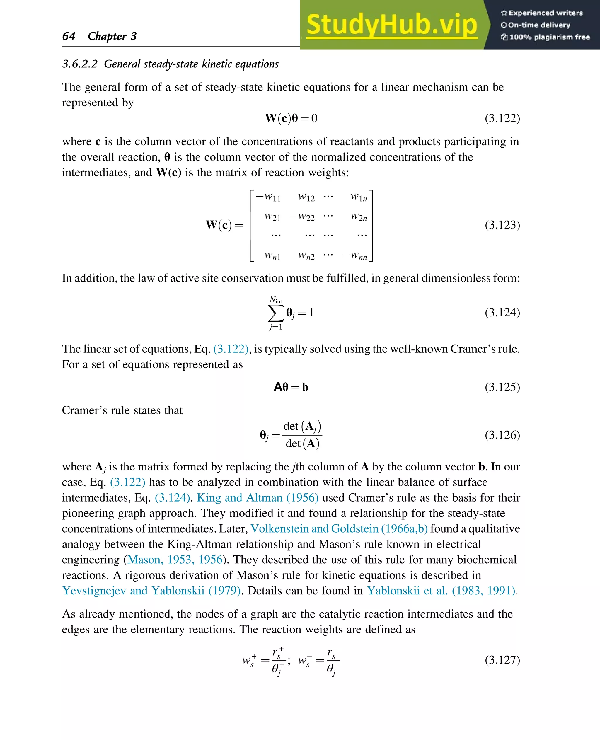 3.6.2.2 General steady-state kinetic equations
The general form of a set of steady-state kinetic equations for a linear mechanism can be
represented by
W c
ð Þθ ¼ 0 (3.122)
where c is the column vector of the concentrations of reactants and products participating in
the overall reaction, θ is the column vector of the normalized concentrations of the
intermediates, and W(c) is the matrix of reaction weights:
W c
ð Þ ¼
w11 w12 ⋯ w1n
w21 w22 ⋯ w2n
⋯ ⋯ ⋯ ⋯
wn1 wn2 ⋯ wnn
2
6
6
6
6
4
3
7
7
7
7
5
(3.123)
In addition, the law of active site conservation must be fulfilled, in general dimensionless form:
X
Nint
j¼1
θj ¼ 1 (3.124)
The linear set of equations, Eq. (3.122), is typically solved using the well-known Cramer’s rule.
For a set of equations represented as
Aθ ¼ b (3.125)
Cramer’s rule states that
θj ¼
det Aj

det A
ð Þ
(3.126)
where Aj is the matrix formed by replacing the jth column of A by the column vector b. In our
case, Eq. (3.122) has to be analyzed in combination with the linear balance of surface
intermediates, Eq. (3.124). King and Altman (1956) used Cramer’s rule as the basis for their
pioneering graph approach. They modified it and found a relationship for the steady-state
concentrations of intermediates. Later, Volkenstein and Goldstein (1966a,b) found a qualitative
analogy between the King-Altman relationship and Mason’s rule known in electrical
engineering (Mason, 1953, 1956). They described the use of this rule for many biochemical
reactions. A rigorous derivation of Mason’s rule for kinetic equations is described in
Yevstignejev and Yablonskii (1979). Details can be found in Yablonskii et al. (1983, 1991).
As already mentioned, the nodes of a graph are the catalytic reaction intermediates and the
edges are the elementary reactions. The reaction weights are defined as
w+
s ¼
r+
s
θ+
j
; ws ¼
rs
θj
(3.127)
64 Chapter 3
 