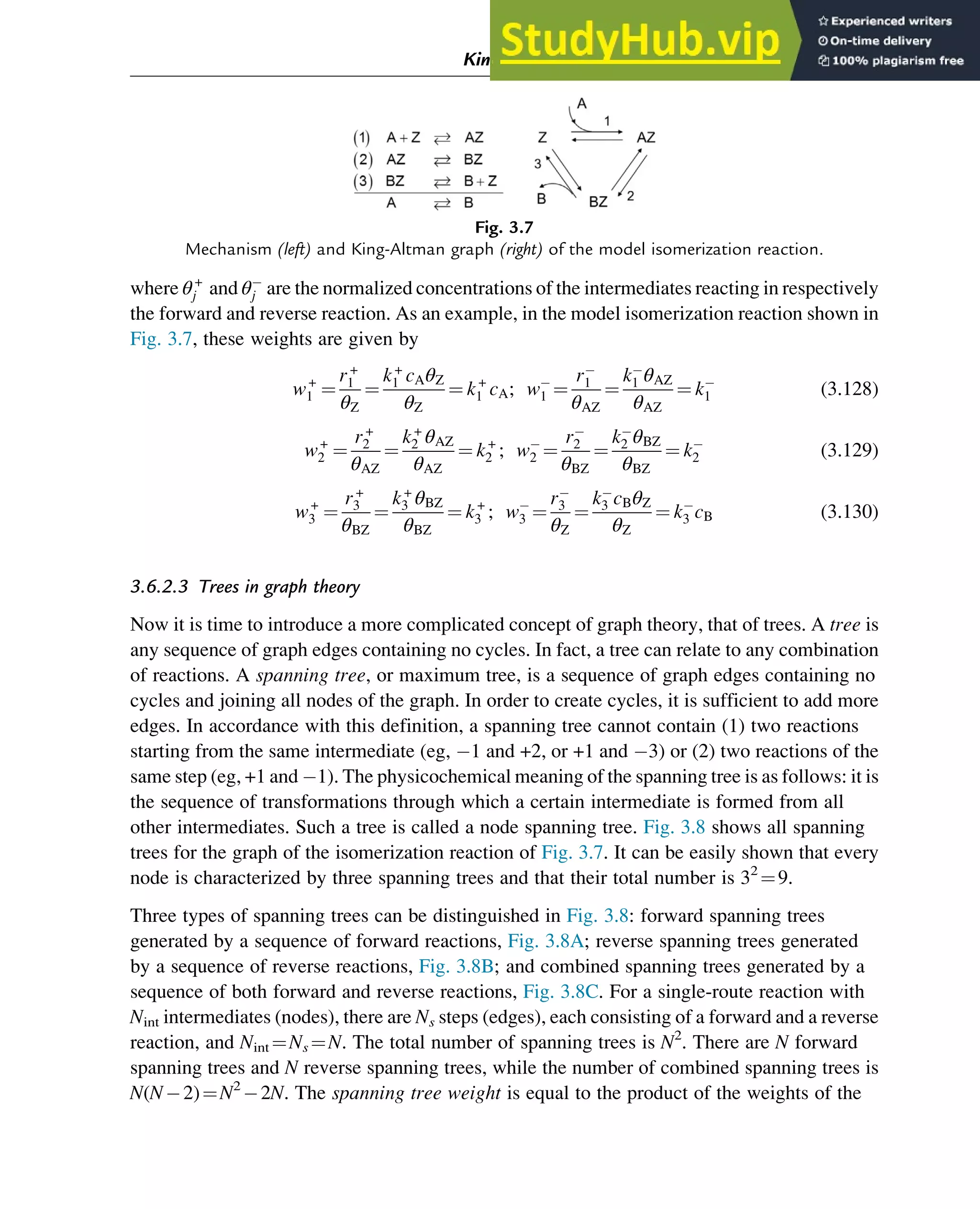 where θ+
j and θj are the normalized concentrations of the intermediates reacting in respectively
the forward and reverse reaction. As an example, in the model isomerization reaction shown in
Fig. 3.7, these weights are given by
w+
1 ¼
r+
1
θZ
¼
k+
1 cAθZ
θZ
¼ k+
1 cA; w1 ¼
r1
θAZ
¼
k1 θAZ
θAZ
¼ k1 (3.128)
w+
2 ¼
r+
2
θAZ
¼
k+
2 θAZ
θAZ
¼ k+
2 ; w2 ¼
r2
θBZ
¼
k2 θBZ
θBZ
¼ k2 (3.129)
w+
3 ¼
r+
3
θBZ
¼
k+
3 θBZ
θBZ
¼ k+
3 ; w3 ¼
r3
θZ
¼
k3 cBθZ
θZ
¼ k3 cB (3.130)
3.6.2.3 Trees in graph theory
Now it is time to introduce a more complicated concept of graph theory, that of trees. A tree is
any sequence of graph edges containing no cycles. In fact, a tree can relate to any combination
of reactions. A spanning tree, or maximum tree, is a sequence of graph edges containing no
cycles and joining all nodes of the graph. In order to create cycles, it is sufficient to add more
edges. In accordance with this definition, a spanning tree cannot contain (1) two reactions
starting from the same intermediate (eg, 1 and +2, or +1 and 3) or (2) two reactions of the
same step (eg, +1 and 1). The physicochemical meaning of the spanning tree is as follows: it is
the sequence of transformations through which a certain intermediate is formed from all
other intermediates. Such a tree is called a node spanning tree. Fig. 3.8 shows all spanning
trees for the graph of the isomerization reaction of Fig. 3.7. It can be easily shown that every
node is characterized by three spanning trees and that their total number is 32
¼9.
Three types of spanning trees can be distinguished in Fig. 3.8: forward spanning trees
generated by a sequence of forward reactions, Fig. 3.8A; reverse spanning trees generated
by a sequence of reverse reactions, Fig. 3.8B; and combined spanning trees generated by a
sequence of both forward and reverse reactions, Fig. 3.8C. For a single-route reaction with
Nint intermediates (nodes), there are Ns steps (edges), each consisting of a forward and a reverse
reaction, and Nint ¼Ns ¼N. The total number of spanning trees is N2
. There are N forward
spanning trees and N reverse spanning trees, while the number of combined spanning trees is
N(N 2)¼N2
2N. The spanning tree weight is equal to the product of the weights of the
Fig. 3.7
Mechanism (left) and King-Altman graph (right) of the model isomerization reaction.
Kinetics and Mechanisms of Complex Reactions 65
 