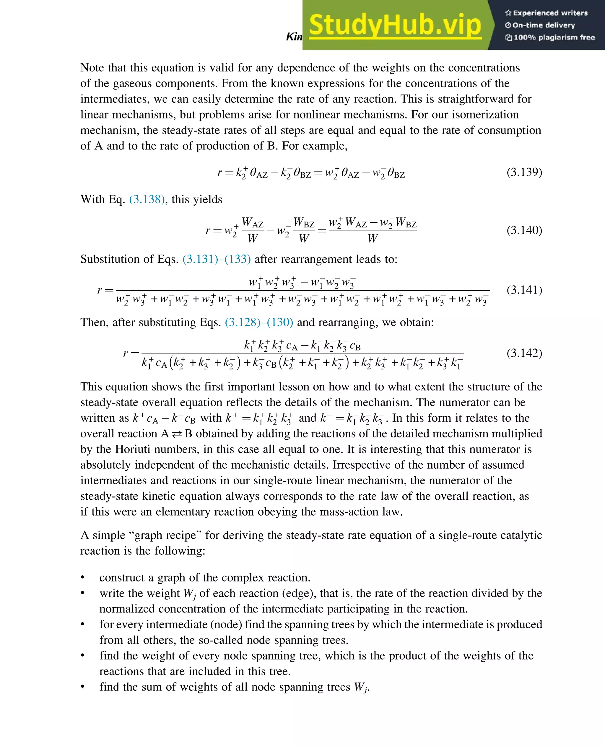 Note that this equation is valid for any dependence of the weights on the concentrations
of the gaseous components. From the known expressions for the concentrations of the
intermediates, we can easily determine the rate of any reaction. This is straightforward for
linear mechanisms, but problems arise for nonlinear mechanisms. For our isomerization
mechanism, the steady-state rates of all steps are equal and equal to the rate of consumption
of A and to the rate of production of B. For example,
r ¼ k+
2 θAZ k2 θBZ ¼ w+
2 θAZ w2 θBZ (3.139)
With Eq. (3.138), this yields
r ¼ w+
2
WAZ
W
w2
WBZ
W
¼
w+
2 WAZ w2 WBZ
W
(3.140)
Substitution of Eqs. (3.131)–(133) after rearrangement leads to:
r ¼
w+
1 w+
2 w+
3 w1 w2 w3
w+
2 w+
3 + w1 w2 + w+
3 w1 + w+
1 w+
3 + w2 w3 + w+
1 w2 + w+
1 w+
2 + w1 w3 + w+
2 w3
(3.141)
Then, after substituting Eqs. (3.128)–(130) and rearranging, we obtain:
r ¼
k+
1 k+
2 k+
3 cA k1 k2 k3 cB
k+
1 cA k+
2 + k+
3 + k2

+ k3 cB k+
2 + k1 + k2

+ k+
2 k+
3 + k1 k2 + k+
3 k1
(3.142)
This equation shows the first important lesson on how and to what extent the structure of the
steady-state overall equation reflects the details of the mechanism. The numerator can be
written as k+
cA k cB with k+
¼ k+
1 k+
2 k+
3 and k ¼ k1 k2 k3 . In this form it relates to the
overall reaction AB obtained by adding the reactions of the detailed mechanism multiplied
by the Horiuti numbers, in this case all equal to one. It is interesting that this numerator is
absolutely independent of the mechanistic details. Irrespective of the number of assumed
intermediates and reactions in our single-route linear mechanism, the numerator of the
steady-state kinetic equation always corresponds to the rate law of the overall reaction, as
if this were an elementary reaction obeying the mass-action law.
A simple “graph recipe” for deriving the steady-state rate equation of a single-route catalytic
reaction is the following:
• construct a graph of the complex reaction.
• write the weight Wj of each reaction (edge), that is, the rate of the reaction divided by the
normalized concentration of the intermediate participating in the reaction.
• for every intermediate (node) find the spanning trees by which the intermediate is produced
from all others, the so-called node spanning trees.
• find the weight of every node spanning tree, which is the product of the weights of the
reactions that are included in this tree.
• find the sum of weights of all node spanning trees Wj.
Kinetics and Mechanisms of Complex Reactions 67
 