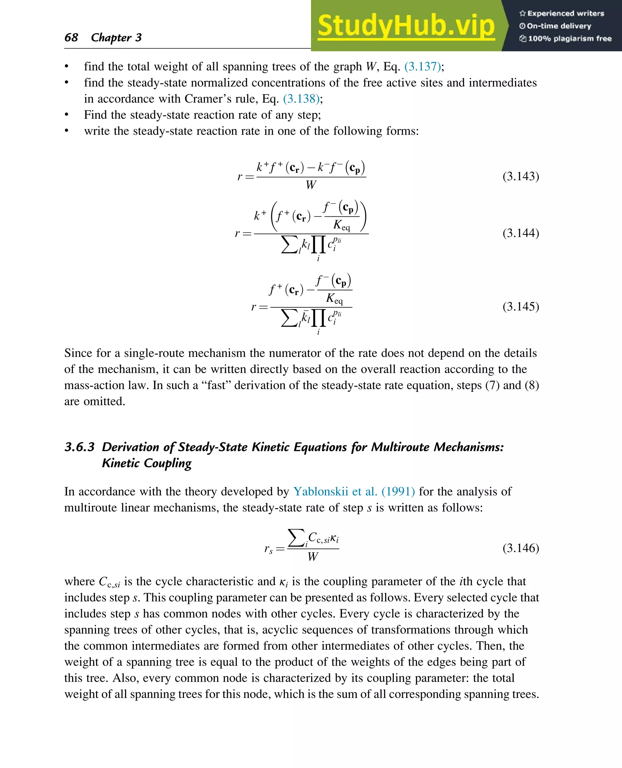 • find the total weight of all spanning trees of the graph W, Eq. (3.137);
• find the steady-state normalized concentrations of the free active sites and intermediates
in accordance with Cramer’s rule, Eq. (3.138);
• Find the steady-state reaction rate of any step;
• write the steady-state reaction rate in one of the following forms:
r ¼
k+
f +
cr
ð Þ k f cp

W
(3.143)
r ¼
k+
f +
cr
ð Þ
f cp

Keq
 
X
l
kl
Y
i
cpli
i
(3.144)
r ¼
f +
cr
ð Þ
f cp

Keq
X
l

kl
Y
i
cpli
i
(3.145)
Since for a single-route mechanism the numerator of the rate does not depend on the details
of the mechanism, it can be written directly based on the overall reaction according to the
mass-action law. In such a “fast” derivation of the steady-state rate equation, steps (7) and (8)
are omitted.
3.6.3 Derivation of Steady-State Kinetic Equations for Multiroute Mechanisms:
Kinetic Coupling
In accordance with the theory developed by Yablonskii et al. (1991) for the analysis of
multiroute linear mechanisms, the steady-state rate of step s is written as follows:
rs ¼
X
i
Cc,siκi
W
(3.146)
where Cc,si is the cycle characteristic and κi is the coupling parameter of the ith cycle that
includes step s. This coupling parameter can be presented as follows. Every selected cycle that
includes step s has common nodes with other cycles. Every cycle is characterized by the
spanning trees of other cycles, that is, acyclic sequences of transformations through which
the common intermediates are formed from other intermediates of other cycles. Then, the
weight of a spanning tree is equal to the product of the weights of the edges being part of
this tree. Also, every common node is characterized by its coupling parameter: the total
weight of all spanning trees for this node, which is the sum of all corresponding spanning trees.
68 Chapter 3
 