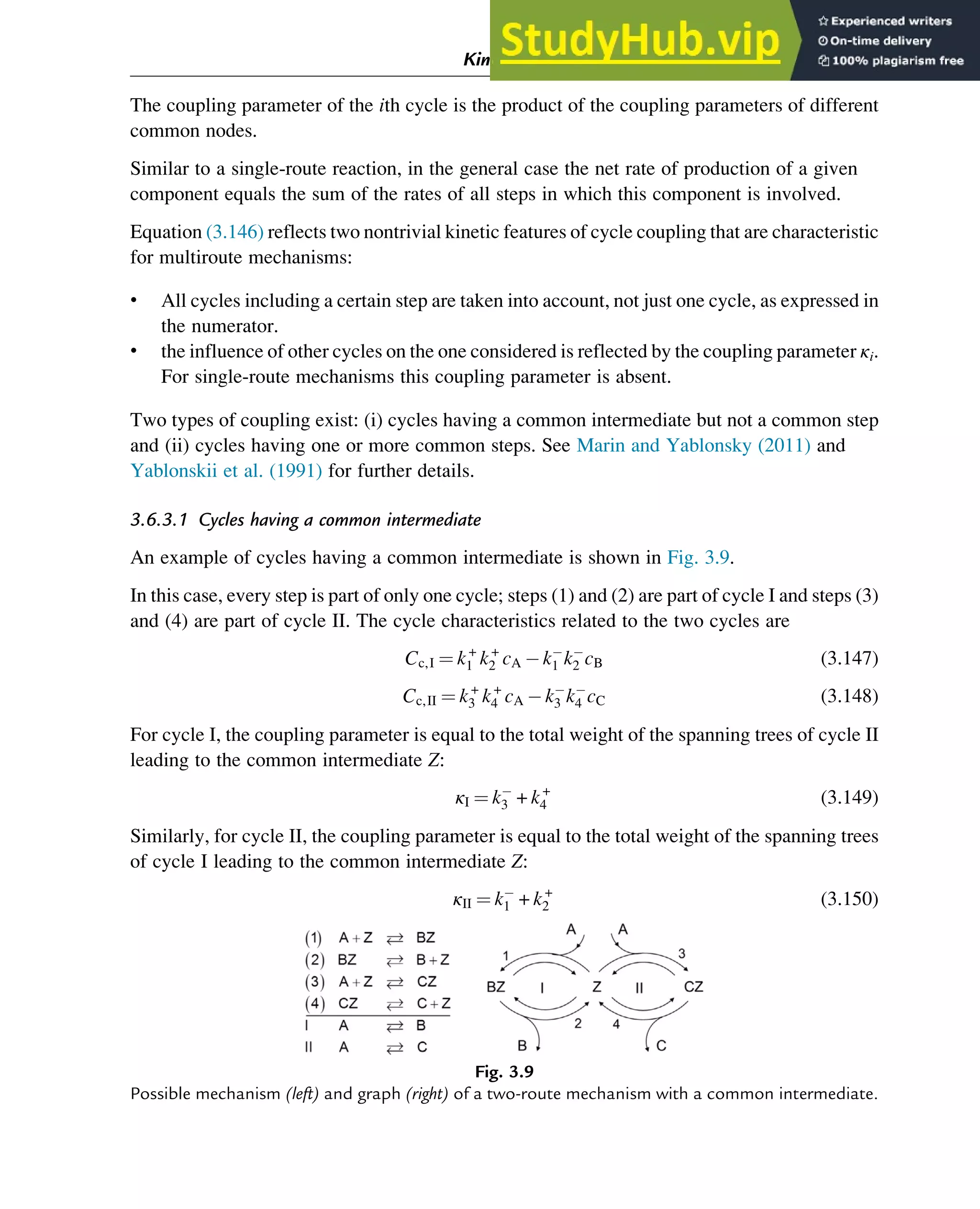 The coupling parameter of the ith cycle is the product of the coupling parameters of different
common nodes.
Similar to a single-route reaction, in the general case the net rate of production of a given
component equals the sum of the rates of all steps in which this component is involved.
Equation (3.146) reflects two nontrivial kinetic features of cycle coupling that are characteristic
for multiroute mechanisms:
• All cycles including a certain step are taken into account, not just one cycle, as expressed in
the numerator.
• the influence of other cycles on the one considered is reflected by the coupling parameter κi.
For single-route mechanisms this coupling parameter is absent.
Two types of coupling exist: (i) cycles having a common intermediate but not a common step
and (ii) cycles having one or more common steps. See Marin and Yablonsky (2011) and
Yablonskii et al. (1991) for further details.
3.6.3.1 Cycles having a common intermediate
An example of cycles having a common intermediate is shown in Fig. 3.9.
In this case, every step is part of only one cycle; steps (1) and (2) are part of cycle I and steps (3)
and (4) are part of cycle II. The cycle characteristics related to the two cycles are
Cc,I ¼ k+
1 k+
2 cA k1 k2 cB (3.147)
Cc,II ¼ k+
3 k+
4 cA k3 k4 cC (3.148)
For cycle I, the coupling parameter is equal to the total weight of the spanning trees of cycle II
leading to the common intermediate Z:
κI ¼ k3 + k+
4 (3.149)
Similarly, for cycle II, the coupling parameter is equal to the total weight of the spanning trees
of cycle I leading to the common intermediate Z:
κII ¼ k1 + k+
2 (3.150)
Fig. 3.9
Possible mechanism (left) and graph (right) of a two-route mechanism with a common intermediate.
Kinetics and Mechanisms of Complex Reactions 69
 