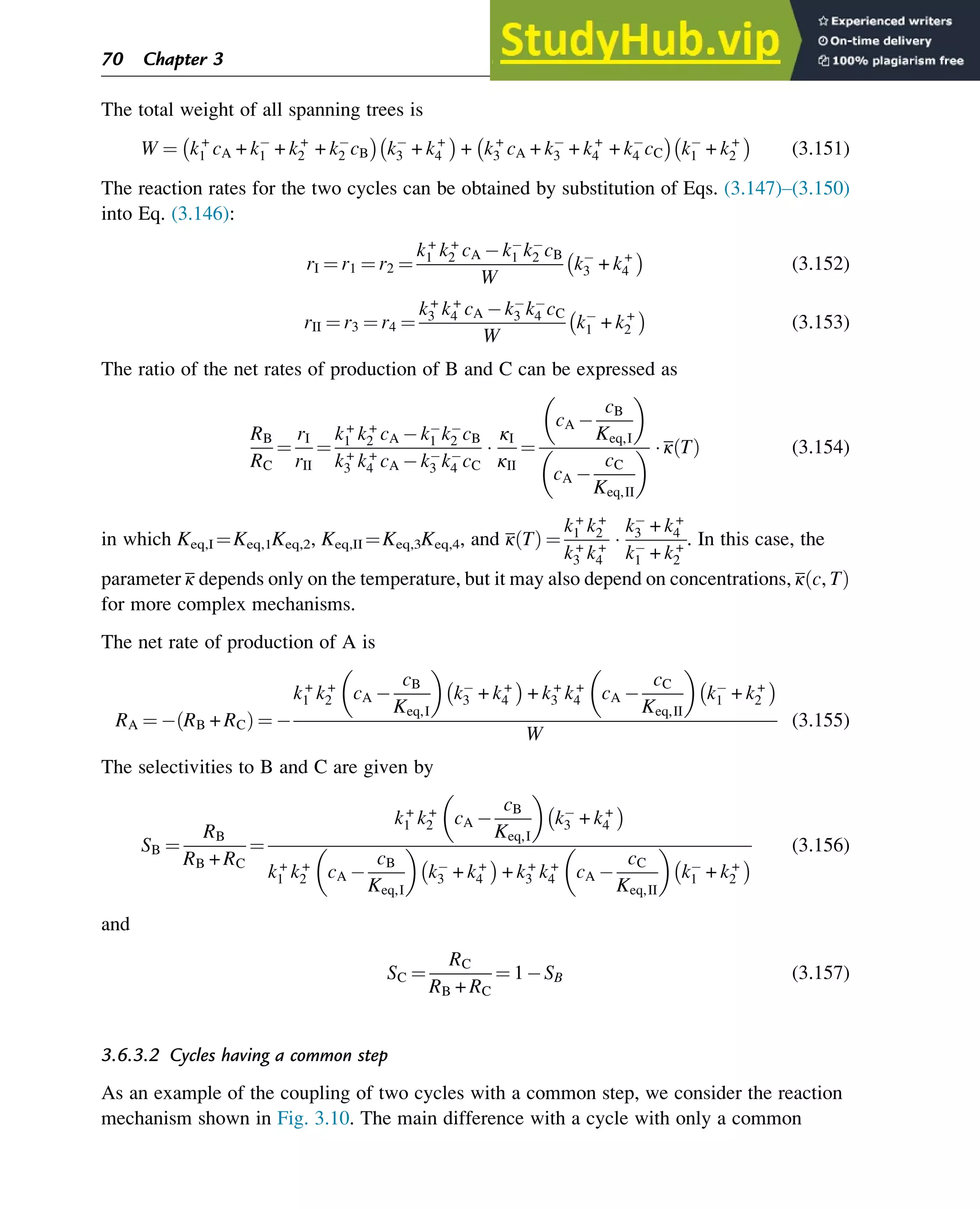 The total weight of all spanning trees is
W ¼ k+
1 cA + k1 + k+
2 + k2 cB

k3 + k+
4

+ k+
3 cA + k3 + k+
4 + k4 cC

k1 + k+
2

(3.151)
The reaction rates for the two cycles can be obtained by substitution of Eqs. (3.147)–(3.150)
into Eq. (3.146):
rI ¼ r1 ¼ r2 ¼
k+
1 k+
2 cA k1 k2 cB
W
k3 + k+
4

(3.152)
rII ¼ r3 ¼ r4 ¼
k+
3 k+
4 cA k3 k4 cC
W
k1 + k+
2

(3.153)
The ratio of the net rates of production of B and C can be expressed as
RB
RC
¼
rI
rII
¼
k+
1 k+
2 cA k1 k2 cB
k+
3 k+
4 cA k3 k4 cC

κI
κII
¼
cA
cB
Keq,I
 
cA
cC
Keq,II
   κ T
ð Þ (3.154)
in which Keq,I ¼Keq,1Keq,2, Keq,II ¼Keq,3Keq,4, and κ T
ð Þ ¼
k+
1 k+
2
k+
3 k+
4

k3 + k+
4
k1 + k+
2
. In this case, the
parameter κ depends only on the temperature, but it may also depend on concentrations, κ c, T
ð Þ
for more complex mechanisms.
The net rate of production of A is
RA ¼ RB + RC
ð Þ ¼
k+
1 k+
2 cA
cB
Keq,I
 
k3 + k+
4

+ k+
3 k+
4 cA
cC
Keq,II
 
k1 + k+
2

W
(3.155)
The selectivities to B and C are given by
SB ¼
RB
RB + RC
¼
k+
1 k+
2 cA
cB
Keq,I
 
k3 + k+
4

k+
1 k+
2 cA
cB
Keq,I
 
k3 + k+
4

+ k+
3 k+
4 cA
cC
Keq,II
 
k1 + k+
2

(3.156)
and
SC ¼
RC
RB + RC
¼ 1 SB (3.157)
3.6.3.2 Cycles having a common step
As an example of the coupling of two cycles with a common step, we consider the reaction
mechanism shown in Fig. 3.10. The main difference with a cycle with only a common
70 Chapter 3
 
