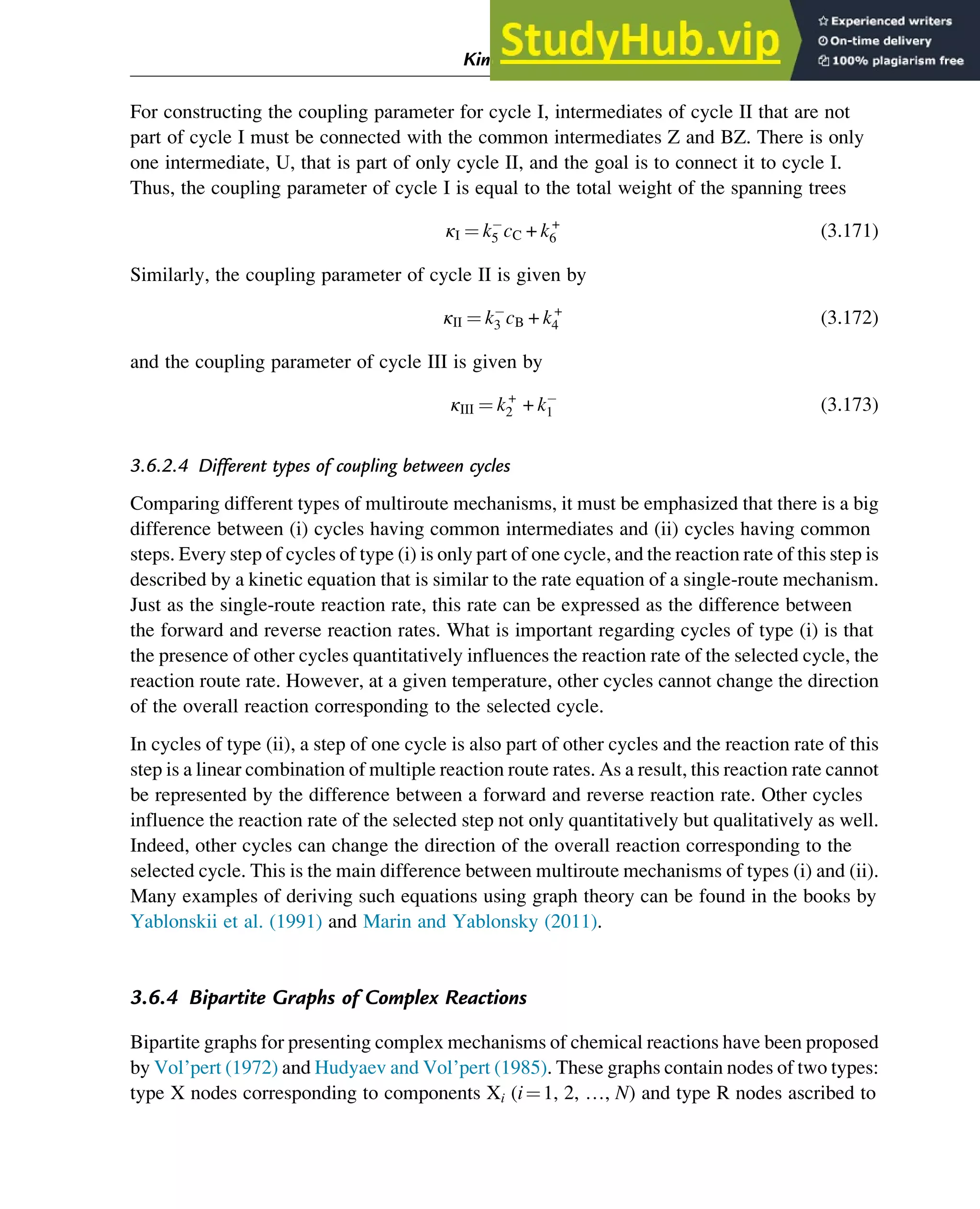 For constructing the coupling parameter for cycle I, intermediates of cycle II that are not
part of cycle I must be connected with the common intermediates Z and BZ. There is only
one intermediate, U, that is part of only cycle II, and the goal is to connect it to cycle I.
Thus, the coupling parameter of cycle I is equal to the total weight of the spanning trees
κI ¼ k5 cC + k+
6 (3.171)
Similarly, the coupling parameter of cycle II is given by
κII ¼ k3 cB + k+
4 (3.172)
and the coupling parameter of cycle III is given by
κIII ¼ k+
2 + k1 (3.173)
3.6.2.4 Different types of coupling between cycles
Comparing different types of multiroute mechanisms, it must be emphasized that there is a big
difference between (i) cycles having common intermediates and (ii) cycles having common
steps. Every step of cycles of type (i) is only part of one cycle, and the reaction rate of this step is
described by a kinetic equation that is similar to the rate equation of a single-route mechanism.
Just as the single-route reaction rate, this rate can be expressed as the difference between
the forward and reverse reaction rates. What is important regarding cycles of type (i) is that
the presence of other cycles quantitatively influences the reaction rate of the selected cycle, the
reaction route rate. However, at a given temperature, other cycles cannot change the direction
of the overall reaction corresponding to the selected cycle.
In cycles of type (ii), a step of one cycle is also part of other cycles and the reaction rate of this
step is a linear combination of multiple reaction route rates. As a result, this reaction rate cannot
be represented by the difference between a forward and reverse reaction rate. Other cycles
influence the reaction rate of the selected step not only quantitatively but qualitatively as well.
Indeed, other cycles can change the direction of the overall reaction corresponding to the
selected cycle. This is the main difference between multiroute mechanisms of types (i) and (ii).
Many examples of deriving such equations using graph theory can be found in the books by
Yablonskii et al. (1991) and Marin and Yablonsky (2011).
3.6.4 Bipartite Graphs of Complex Reactions
Bipartite graphs for presenting complex mechanisms of chemical reactions have been proposed
by Vol’pert (1972) and Hudyaev and Vol’pert (1985). These graphs contain nodes of two types:
type X nodes corresponding to components Xi (i¼1, 2, …, N) and type R nodes ascribed to
Kinetics and Mechanisms of Complex Reactions 73
 