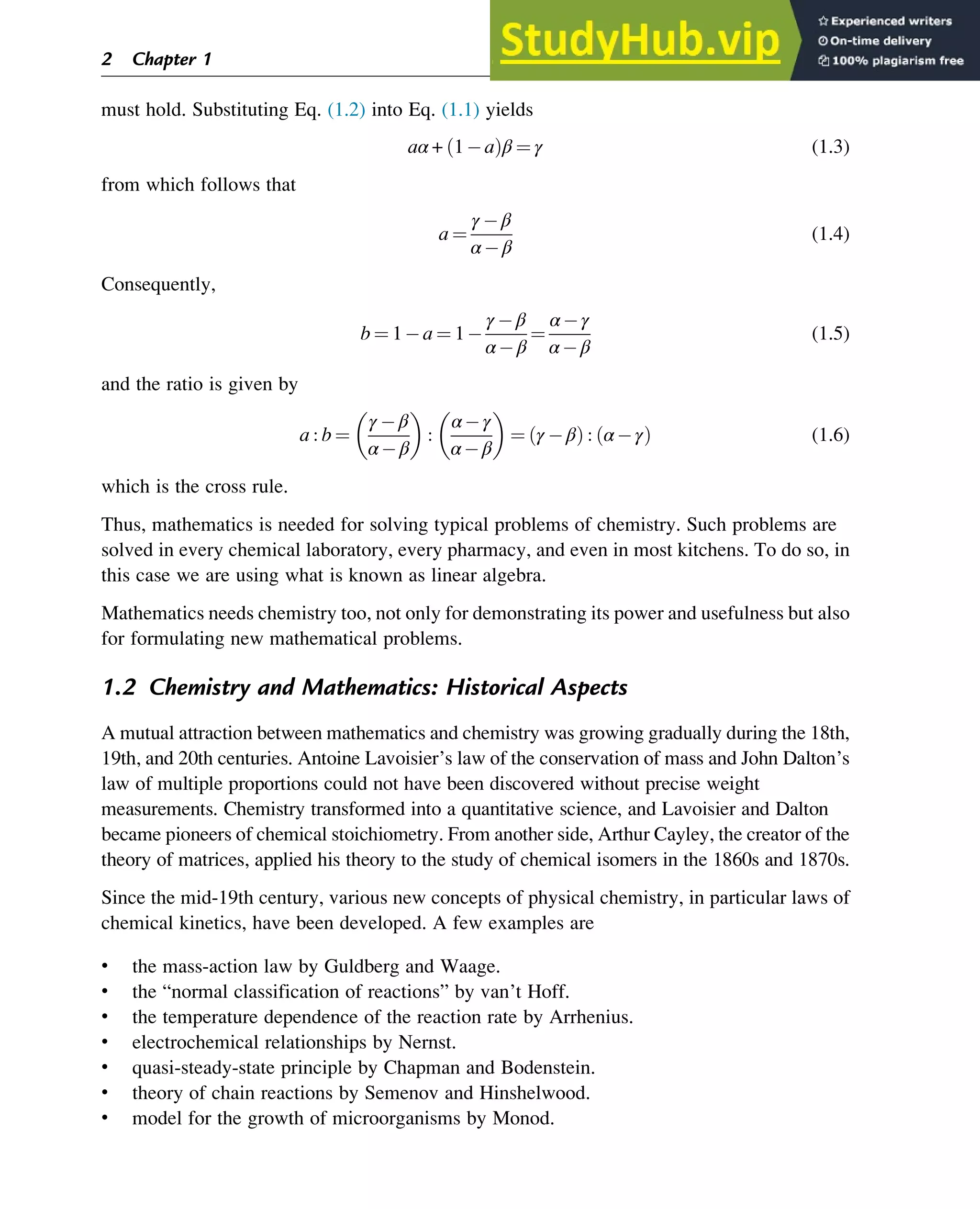 must hold. Substituting Eq. (1.2) into Eq. (1.1) yields
aα + 1 a
ð Þβ ¼ γ (1.3)
from which follows that
a ¼
γ β
α β
(1.4)
Consequently,
b ¼ 1 a ¼ 1
γ β
α β
¼
α γ
α β
(1.5)
and the ratio is given by
a : b ¼
γ β
α β
 
:
α γ
α β
 
¼ γ β
ð Þ : α γ
ð Þ (1.6)
which is the cross rule.
Thus, mathematics is needed for solving typical problems of chemistry. Such problems are
solved in every chemical laboratory, every pharmacy, and even in most kitchens. To do so, in
this case we are using what is known as linear algebra.
Mathematics needs chemistry too, not only for demonstrating its power and usefulness but also
for formulating new mathematical problems.
1.2 Chemistry and Mathematics: Historical Aspects
A mutual attraction between mathematics and chemistry was growing gradually during the 18th,
19th, and 20th centuries. Antoine Lavoisier’s law of the conservation of mass and John Dalton’s
law of multiple proportions could not have been discovered without precise weight
measurements. Chemistry transformed into a quantitative science, and Lavoisier and Dalton
became pioneers of chemical stoichiometry. From another side, Arthur Cayley, the creator of the
theory of matrices, applied his theory to the study of chemical isomers in the 1860s and 1870s.
Since the mid-19th century, various new concepts of physical chemistry, in particular laws of
chemical kinetics, have been developed. A few examples are
• the mass-action law by Guldberg and Waage.
• the “normal classification of reactions” by van’t Hoff.
• the temperature dependence of the reaction rate by Arrhenius.
• electrochemical relationships by Nernst.
• quasi-steady-state principle by Chapman and Bodenstein.
• theory of chain reactions by Semenov and Hinshelwood.
• model for the growth of microorganisms by Monod.
2 Chapter 1
 