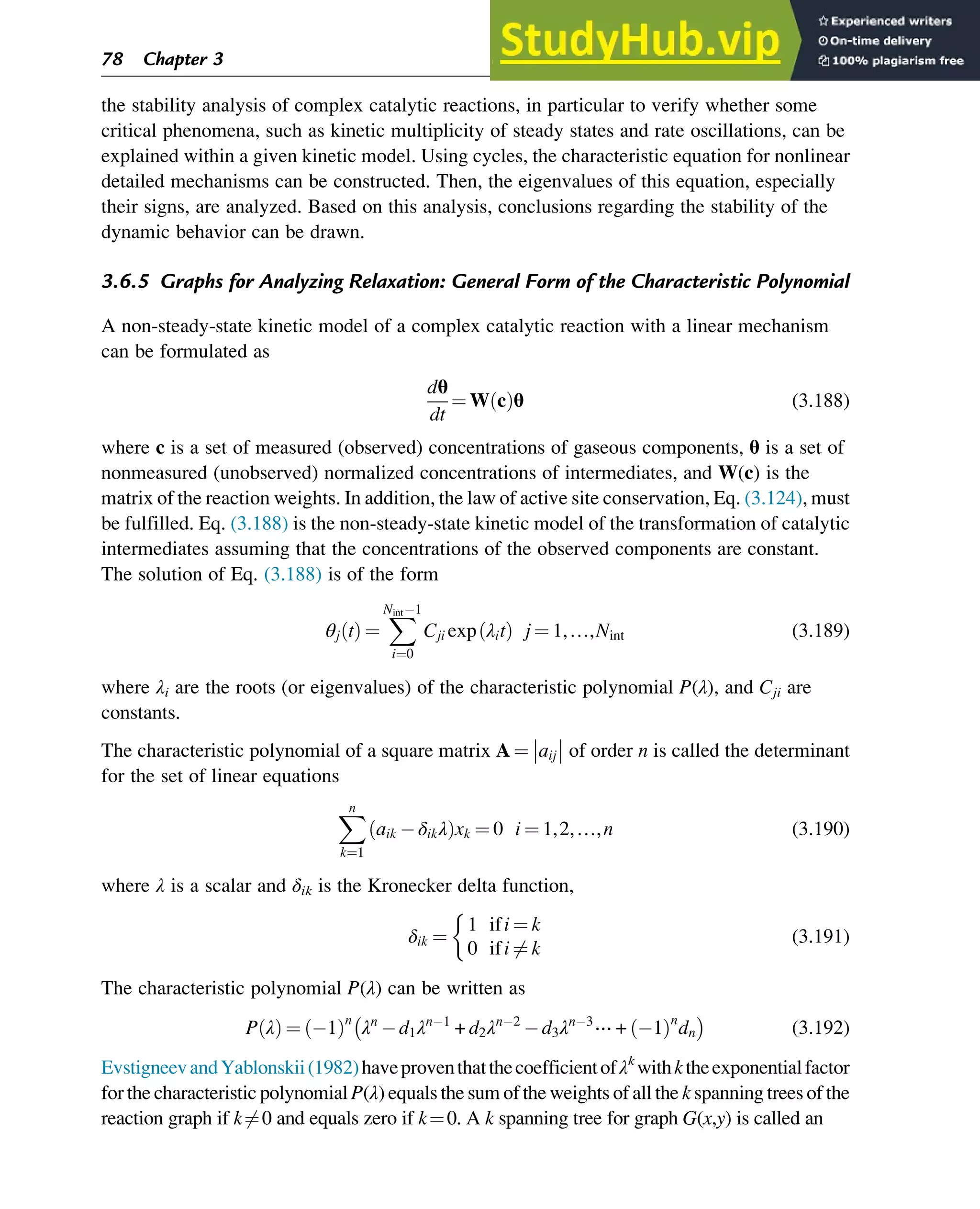 the stability analysis of complex catalytic reactions, in particular to verify whether some
critical phenomena, such as kinetic multiplicity of steady states and rate oscillations, can be
explained within a given kinetic model. Using cycles, the characteristic equation for nonlinear
detailed mechanisms can be constructed. Then, the eigenvalues of this equation, especially
their signs, are analyzed. Based on this analysis, conclusions regarding the stability of the
dynamic behavior can be drawn.
3.6.5 Graphs for Analyzing Relaxation: General Form of the Characteristic Polynomial
A non-steady-state kinetic model of a complex catalytic reaction with a linear mechanism
can be formulated as
dθ
dt
¼ W c
ð Þθ (3.188)
where c is a set of measured (observed) concentrations of gaseous components, θ is a set of
nonmeasured (unobserved) normalized concentrations of intermediates, and W(c) is the
matrix of the reaction weights. In addition, the law of active site conservation, Eq. (3.124), must
be fulfilled. Eq. (3.188) is the non-steady-state kinetic model of the transformation of catalytic
intermediates assuming that the concentrations of the observed components are constant.
The solution of Eq. (3.188) is of the form
θj t
ð Þ ¼
X
Nint 1
i¼0
Cji exp λit
ð Þ j ¼ 1,…,Nint (3.189)
where λi are the roots (or eigenvalues) of the characteristic polynomial P(λ), and Cji are
constants.
The characteristic polynomial of a square matrix A ¼ aij of order n is called the determinant
for the set of linear equations
X
n
k¼1
aik δikλ
ð Þxk ¼ 0 i ¼ 1,2,…,n (3.190)
where λ is a scalar and δik is the Kronecker delta function,
δik ¼
1 ifi ¼ k
0 ifi 6¼ k

(3.191)
The characteristic polynomial P(λ) can be written as
P λ
ð Þ ¼ 1
ð Þn
λn
d1λn 1
+ d2λn 2
d3λn 3
⋯ + 1
ð Þn
dn

(3.192)
EvstigneevandYablonskii(1982)haveproventhatthecoefficientofλk
withktheexponentialfactor
for the characteristic polynomial P(λ) equals the sum of the weights of all the k spanning trees of the
reaction graph if k6¼0 and equals zero if k¼0. A k spanning tree for graph G(x,y) is called an
78 Chapter 3
 