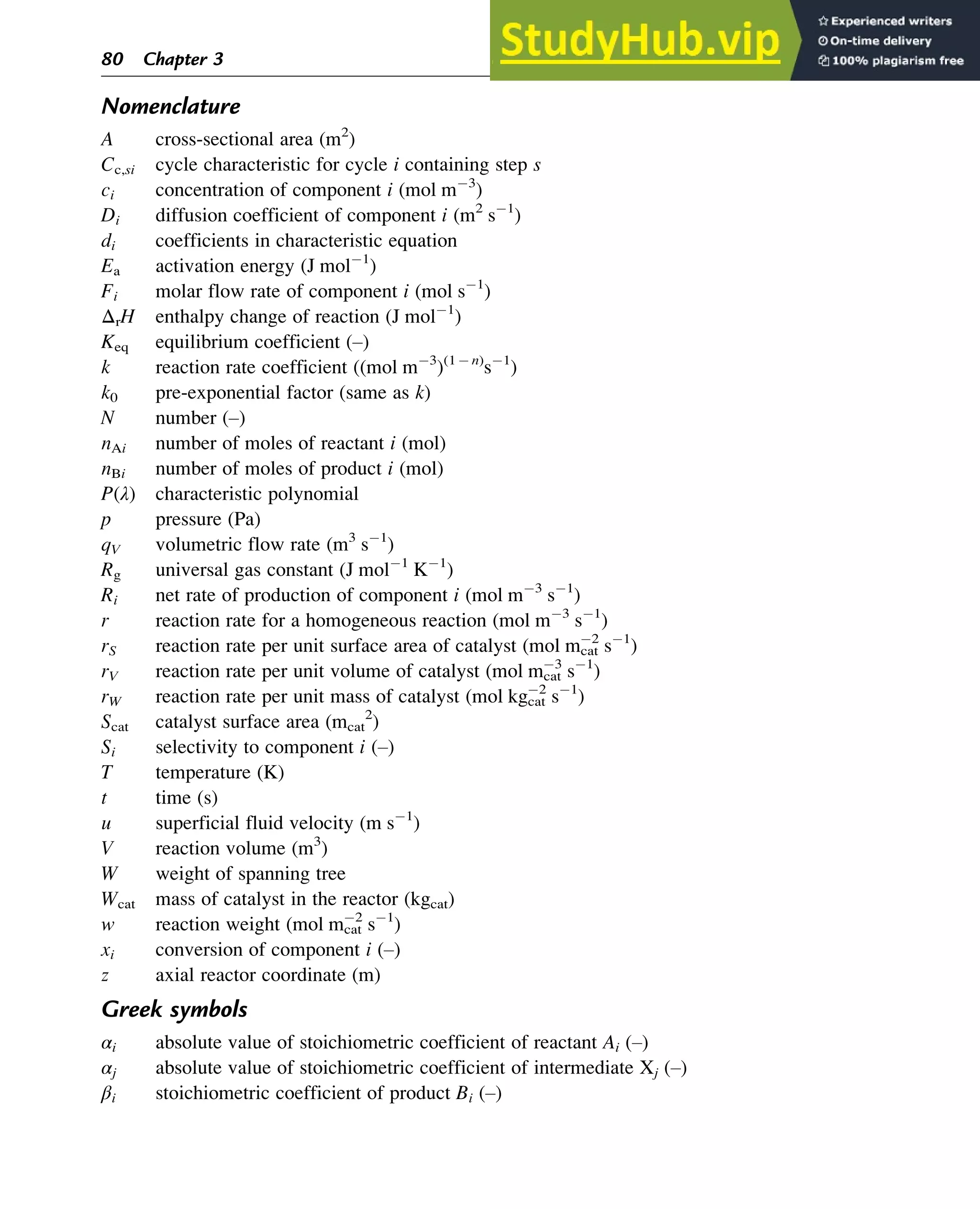 Nomenclature
A cross-sectional area (m2
)
Cc,si cycle characteristic for cycle i containing step s
ci concentration of component i (mol m 3
)
Di diffusion coefficient of component i (m2
s 1
)
di coefficients in characteristic equation
Ea activation energy (J mol 1
)
Fi molar flow rate of component i (mol s 1
)
ΔrH enthalpy change of reaction (J mol 1
)
Keq equilibrium coefficient (–)
k reaction rate coefficient ((mol m 3
)(1 n)
s 1
)
k0 pre-exponential factor (same as k)
N number (–)
nAi number of moles of reactant i (mol)
nBi number of moles of product i (mol)
P(λ) characteristic polynomial
p pressure (Pa)
qV volumetric flow rate (m3
s 1
)
Rg universal gas constant (J mol 1
K 1
)
Ri net rate of production of component i (mol m 3
s 1
)
r reaction rate for a homogeneous reaction (mol m 3
s 1
)
rS reaction rate per unit surface area of catalyst (mol mcat
2
s 1
)
rV reaction rate per unit volume of catalyst (mol mcat
3
s 1
)
rW reaction rate per unit mass of catalyst (mol kgcat
2
s 1
)
Scat catalyst surface area (mcat
2
)
Si selectivity to component i (–)
T temperature (K)
t time (s)
u superficial fluid velocity (m s 1
)
V reaction volume (m3
)
W weight of spanning tree
Wcat mass of catalyst in the reactor (kgcat)
w reaction weight (mol mcat
2
s 1
)
xi conversion of component i (–)
z axial reactor coordinate (m)
Greek symbols
αi absolute value of stoichiometric coefficient of reactant Ai (–)
αj absolute value of stoichiometric coefficient of intermediate Xj (–)
βi stoichiometric coefficient of product Bi (–)
80 Chapter 3
 