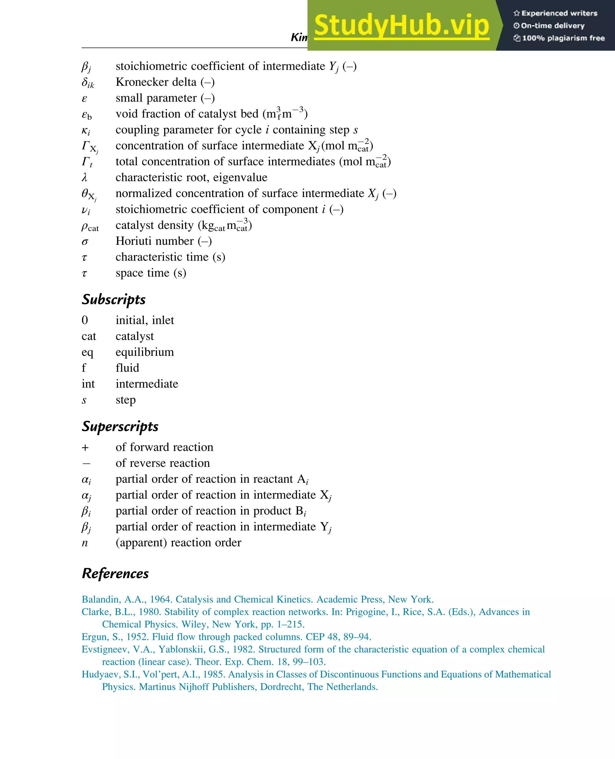 βj stoichiometric coefficient of intermediate Yj (–)
δik Kronecker delta (–)
ε small parameter (–)
εb void fraction of catalyst bed (m3
f m 3
)
κi coupling parameter for cycle i containing step s
ΓXj
concentration of surface intermediate Xj (mol mcat
2
)
Γt total concentration of surface intermediates (mol mcat
2
)
λ characteristic root, eigenvalue
θXj
normalized concentration of surface intermediate Xj (–)
νi stoichiometric coefficient of component i (–)
ρcat catalyst density (kgcat mcat
3
)
σ Horiuti number (–)
τ characteristic time (s)
τ space time (s)
Subscripts
0 initial, inlet
cat catalyst
eq equilibrium
f fluid
int intermediate
s step
Superscripts
+ of forward reaction
of reverse reaction
αi partial order of reaction in reactant Ai
αj partial order of reaction in intermediate Xj
βi partial order of reaction in product Bi
βj partial order of reaction in intermediate Yj
n (apparent) reaction order
References
Balandin, A.A., 1964. Catalysis and Chemical Kinetics. Academic Press, New York.
Clarke, B.L., 1980. Stability of complex reaction networks. In: Prigogine, I., Rice, S.A. (Eds.), Advances in
Chemical Physics. Wiley, New York, pp. 1–215.
Ergun, S., 1952. Fluid flow through packed columns. CEP 48, 89–94.
Evstigneev, V.A., Yablonskii, G.S., 1982. Structured form of the characteristic equation of a complex chemical
reaction (linear case). Theor. Exp. Chem. 18, 99–103.
Hudyaev, S.I., Vol’pert, A.I., 1985. Analysis in Classes of Discontinuous Functions and Equations of Mathematical
Physics. Martinus Nijhoff Publishers, Dordrecht, The Netherlands.
Kinetics and Mechanisms of Complex Reactions 81
 