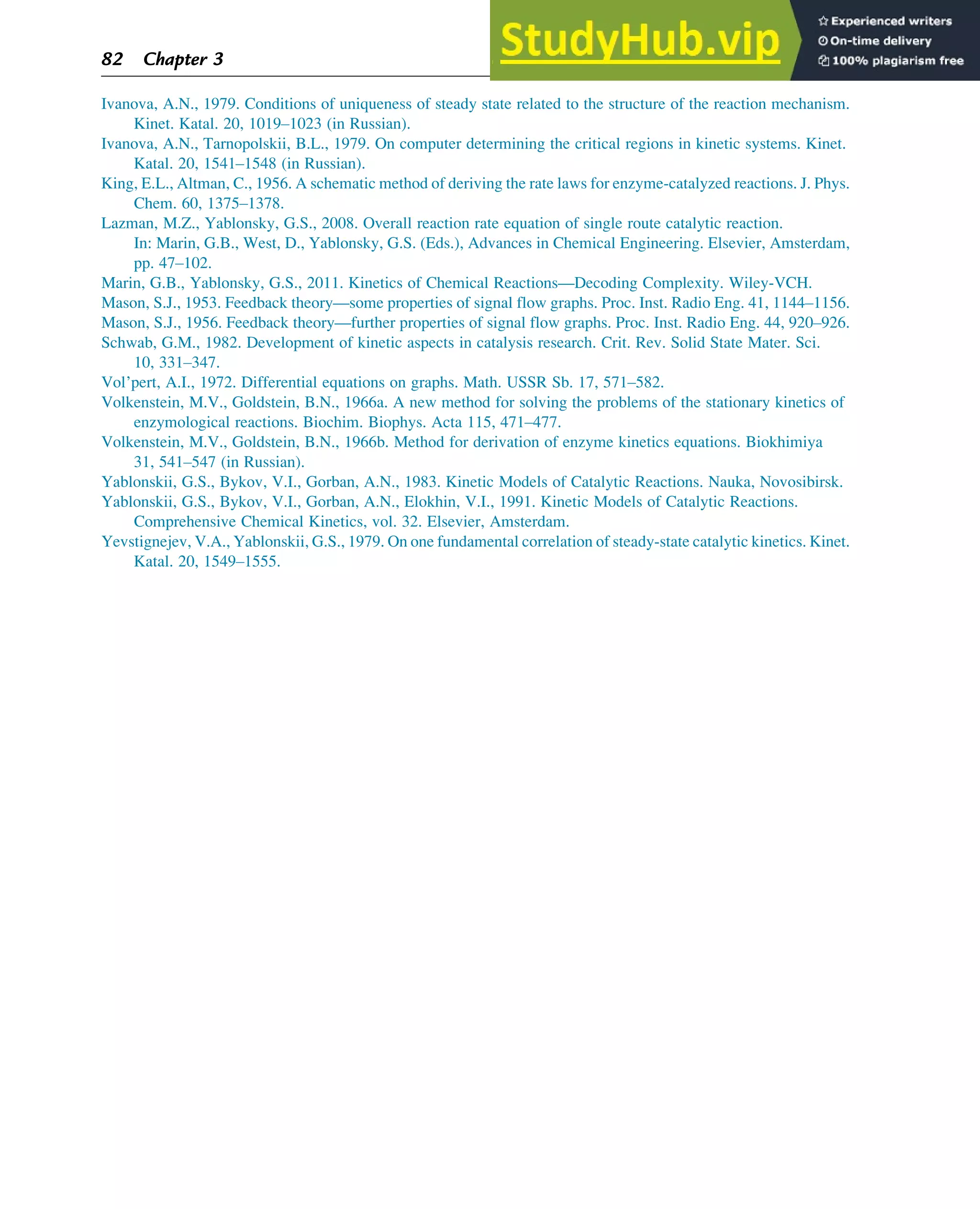 Ivanova, A.N., 1979. Conditions of uniqueness of steady state related to the structure of the reaction mechanism.
Kinet. Katal. 20, 1019–1023 (in Russian).
Ivanova, A.N., Tarnopolskii, B.L., 1979. On computer determining the critical regions in kinetic systems. Kinet.
Katal. 20, 1541–1548 (in Russian).
King, E.L., Altman, C., 1956. A schematic method of deriving the rate laws for enzyme-catalyzed reactions. J. Phys.
Chem. 60, 1375–1378.
Lazman, M.Z., Yablonsky, G.S., 2008. Overall reaction rate equation of single route catalytic reaction.
In: Marin, G.B., West, D., Yablonsky, G.S. (Eds.), Advances in Chemical Engineering. Elsevier, Amsterdam,
pp. 47–102.
Marin, G.B., Yablonsky, G.S., 2011. Kinetics of Chemical Reactions—Decoding Complexity. Wiley-VCH.
Mason, S.J., 1953. Feedback theory—some properties of signal flow graphs. Proc. Inst. Radio Eng. 41, 1144–1156.
Mason, S.J., 1956. Feedback theory—further properties of signal flow graphs. Proc. Inst. Radio Eng. 44, 920–926.
Schwab, G.M., 1982. Development of kinetic aspects in catalysis research. Crit. Rev. Solid State Mater. Sci.
10, 331–347.
Vol’pert, A.I., 1972. Differential equations on graphs. Math. USSR Sb. 17, 571–582.
Volkenstein, M.V., Goldstein, B.N., 1966a. A new method for solving the problems of the stationary kinetics of
enzymological reactions. Biochim. Biophys. Acta 115, 471–477.
Volkenstein, M.V., Goldstein, B.N., 1966b. Method for derivation of enzyme kinetics equations. Biokhimiya
31, 541–547 (in Russian).
Yablonskii, G.S., Bykov, V.I., Gorban, A.N., 1983. Kinetic Models of Catalytic Reactions. Nauka, Novosibirsk.
Yablonskii, G.S., Bykov, V.I., Gorban, A.N., Elokhin, V.I., 1991. Kinetic Models of Catalytic Reactions.
Comprehensive Chemical Kinetics, vol. 32. Elsevier, Amsterdam.
Yevstignejev, V.A., Yablonskii, G.S., 1979. On one fundamental correlation of steady-state catalytic kinetics. Kinet.
Katal. 20, 1549–1555.
82 Chapter 3
 