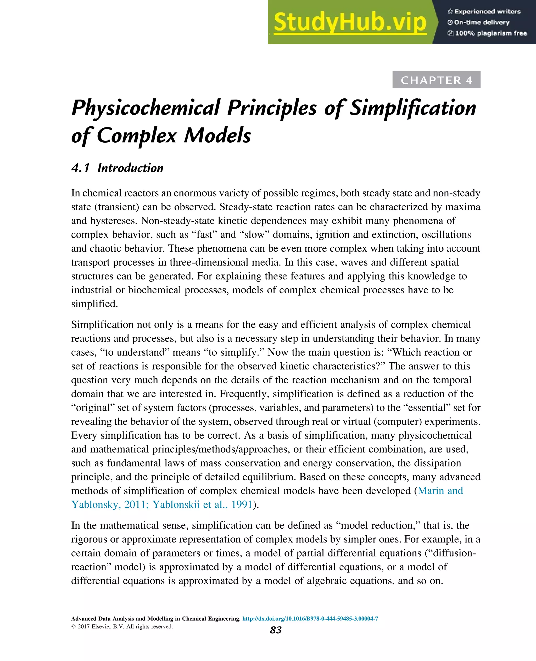 CHAPTER 4
Physicochemical Principles of Simplification
of Complex Models
4.1 Introduction
In chemical reactors an enormous variety of possible regimes, both steady state and non-steady
state (transient) can be observed. Steady-state reaction rates can be characterized by maxima
and hystereses. Non-steady-state kinetic dependences may exhibit many phenomena of
complex behavior, such as “fast” and “slow” domains, ignition and extinction, oscillations
and chaotic behavior. These phenomena can be even more complex when taking into account
transport processes in three-dimensional media. In this case, waves and different spatial
structures can be generated. For explaining these features and applying this knowledge to
industrial or biochemical processes, models of complex chemical processes have to be
simplified.
Simplification not only is a means for the easy and efficient analysis of complex chemical
reactions and processes, but also is a necessary step in understanding their behavior. In many
cases, “to understand” means “to simplify.” Now the main question is: “Which reaction or
set of reactions is responsible for the observed kinetic characteristics?” The answer to this
question very much depends on the details of the reaction mechanism and on the temporal
domain that we are interested in. Frequently, simplification is defined as a reduction of the
“original” set of system factors (processes, variables, and parameters) to the “essential” set for
revealing the behavior of the system, observed through real or virtual (computer) experiments.
Every simplification has to be correct. As a basis of simplification, many physicochemical
and mathematical principles/methods/approaches, or their efficient combination, are used,
such as fundamental laws of mass conservation and energy conservation, the dissipation
principle, and the principle of detailed equilibrium. Based on these concepts, many advanced
methods of simplification of complex chemical models have been developed (Marin and
Yablonsky, 2011; Yablonskii et al., 1991).
In the mathematical sense, simplification can be defined as “model reduction,” that is, the
rigorous or approximate representation of complex models by simpler ones. For example, in a
certain domain of parameters or times, a model of partial differential equations (“diffusion-
reaction” model) is approximated by a model of differential equations, or a model of
differential equations is approximated by a model of algebraic equations, and so on.
Advanced Data Analysis and Modelling in Chemical Engineering. http://dx.doi.org/10.1016/B978-0-444-59485-3.00004-7
# 2017 Elsevier B.V. All rights reserved.
83
 