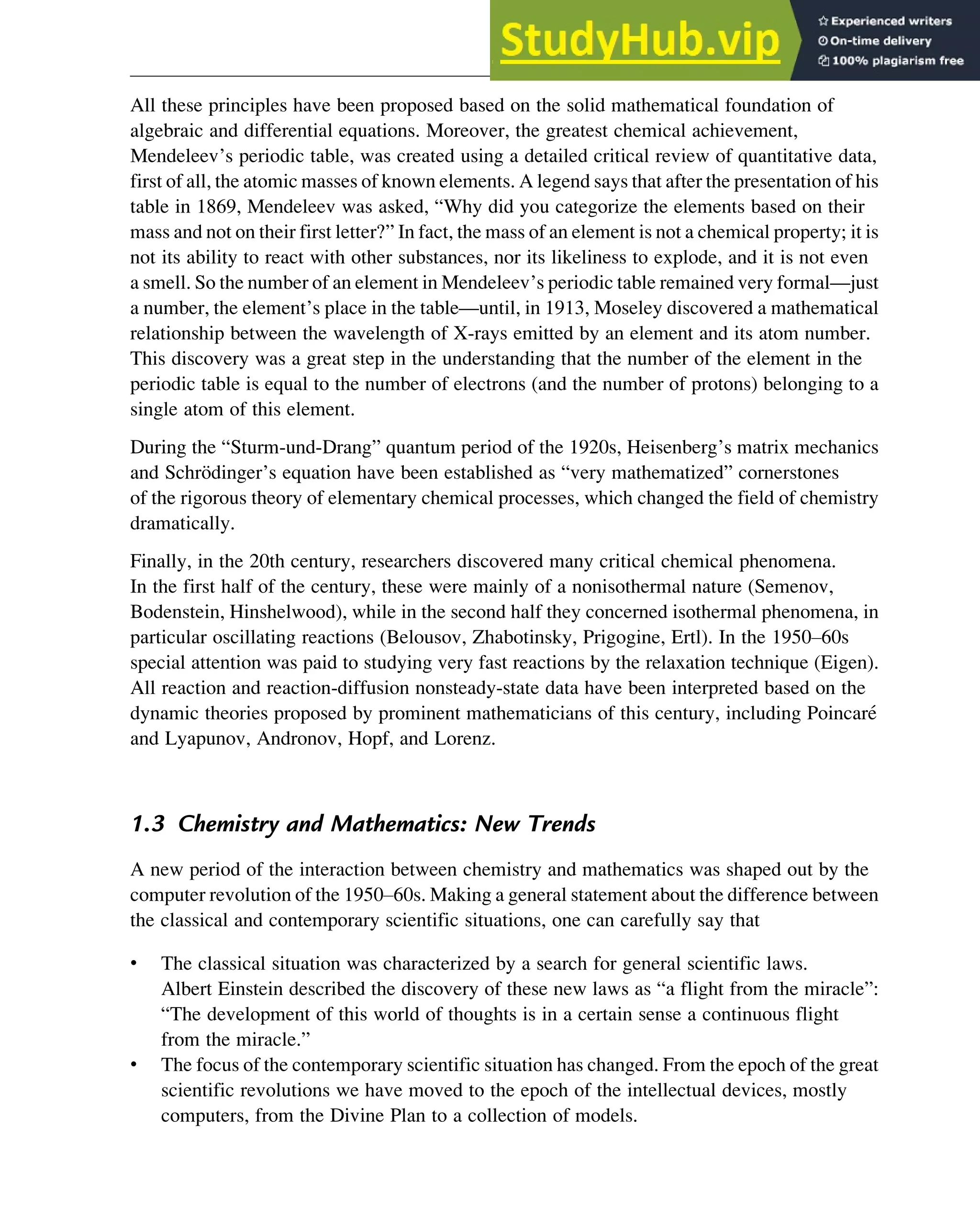 All these principles have been proposed based on the solid mathematical foundation of
algebraic and differential equations. Moreover, the greatest chemical achievement,
Mendeleev’s periodic table, was created using a detailed critical review of quantitative data,
first of all, the atomic masses of known elements. A legend says that after the presentation of his
table in 1869, Mendeleev was asked, “Why did you categorize the elements based on their
mass and not on their first letter?” In fact, the mass of an element is not a chemical property; it is
not its ability to react with other substances, nor its likeliness to explode, and it is not even
a smell. So the number of an element in Mendeleev’s periodic table remained very formal—just
a number, the element’s place in the table—until, in 1913, Moseley discovered a mathematical
relationship between the wavelength of X-rays emitted by an element and its atom number.
This discovery was a great step in the understanding that the number of the element in the
periodic table is equal to the number of electrons (and the number of protons) belonging to a
single atom of this element.
During the “Sturm-und-Drang” quantum period of the 1920s, Heisenberg’s matrix mechanics
and Schrödinger’s equation have been established as “very mathematized” cornerstones
of the rigorous theory of elementary chemical processes, which changed the field of chemistry
dramatically.
Finally, in the 20th century, researchers discovered many critical chemical phenomena.
In the first half of the century, these were mainly of a nonisothermal nature (Semenov,
Bodenstein, Hinshelwood), while in the second half they concerned isothermal phenomena, in
particular oscillating reactions (Belousov, Zhabotinsky, Prigogine, Ertl). In the 1950–60s
special attention was paid to studying very fast reactions by the relaxation technique (Eigen).
All reaction and reaction-diffusion nonsteady-state data have been interpreted based on the
dynamic theories proposed by prominent mathematicians of this century, including Poincaré
and Lyapunov, Andronov, Hopf, and Lorenz.
1.3 Chemistry and Mathematics: New Trends
A new period of the interaction between chemistry and mathematics was shaped out by the
computer revolution of the 1950–60s. Making a general statement about the difference between
the classical and contemporary scientific situations, one can carefully say that
• The classical situation was characterized by a search for general scientific laws.
Albert Einstein described the discovery of these new laws as “a flight from the miracle”:
“The development of this world of thoughts is in a certain sense a continuous flight
from the miracle.”
• The focus of the contemporary scientific situation has changed. From the epoch of the great
scientific revolutions we have moved to the epoch of the intellectual devices, mostly
computers, from the Divine Plan to a collection of models.
Introduction 3
 