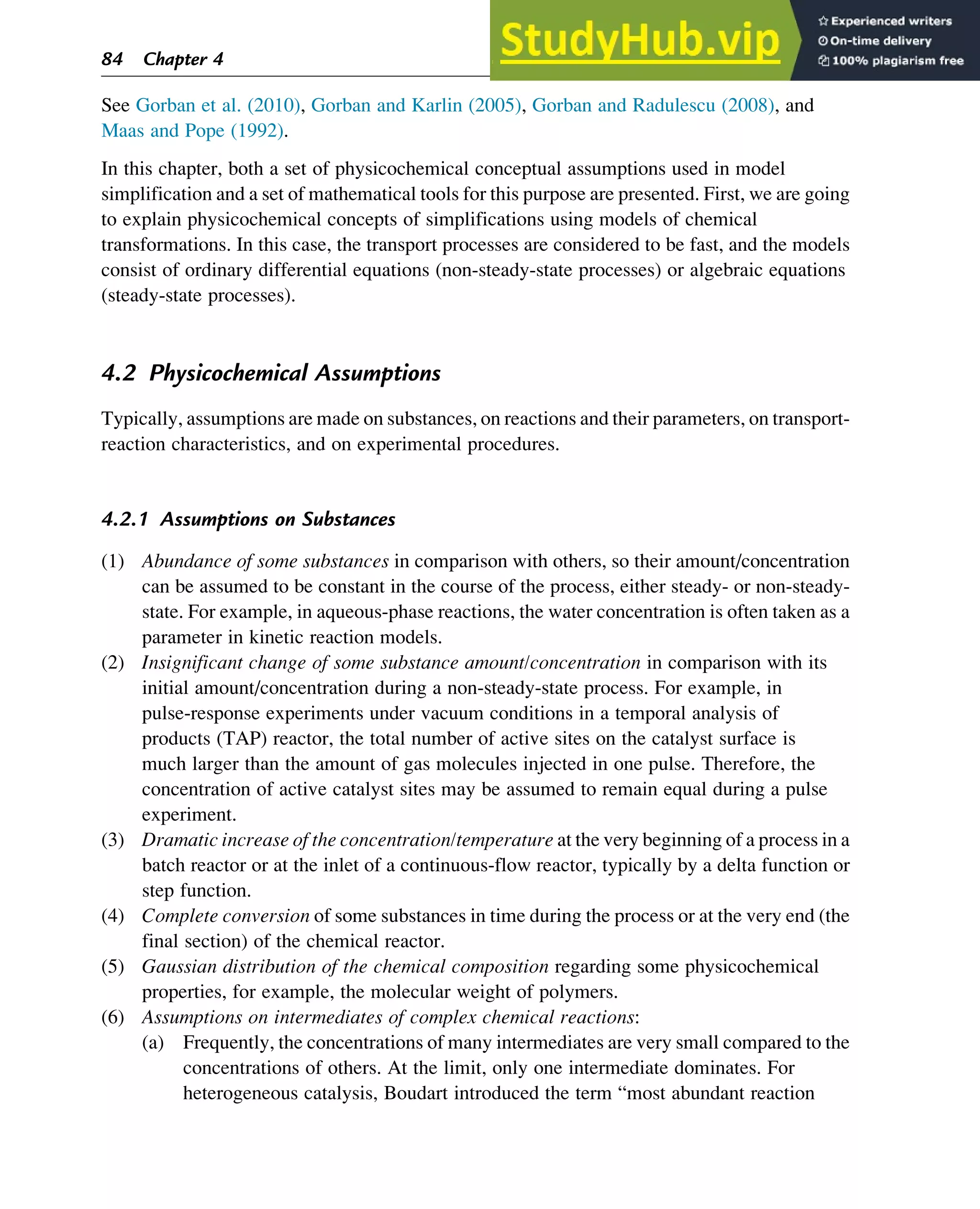 See Gorban et al. (2010), Gorban and Karlin (2005), Gorban and Radulescu (2008), and
Maas and Pope (1992).
In this chapter, both a set of physicochemical conceptual assumptions used in model
simplification and a set of mathematical tools for this purpose are presented. First, we are going
to explain physicochemical concepts of simplifications using models of chemical
transformations. In this case, the transport processes are considered to be fast, and the models
consist of ordinary differential equations (non-steady-state processes) or algebraic equations
(steady-state processes).
4.2 Physicochemical Assumptions
Typically, assumptions are made on substances, on reactions and their parameters, on transport-
reaction characteristics, and on experimental procedures.
4.2.1 Assumptions on Substances
(1) Abundance of some substances in comparison with others, so their amount/concentration
can be assumed to be constant in the course of the process, either steady- or non-steady-
state. For example, in aqueous-phase reactions, the water concentration is often taken as a
parameter in kinetic reaction models.
(2) Insignificant change of some substance amount/concentration in comparison with its
initial amount/concentration during a non-steady-state process. For example, in
pulse-response experiments under vacuum conditions in a temporal analysis of
products (TAP) reactor, the total number of active sites on the catalyst surface is
much larger than the amount of gas molecules injected in one pulse. Therefore, the
concentration of active catalyst sites may be assumed to remain equal during a pulse
experiment.
(3) Dramatic increase of the concentration/temperature at the very beginning of a process in a
batch reactor or at the inlet of a continuous-flow reactor, typically by a delta function or
step function.
(4) Complete conversion of some substances in time during the process or at the very end (the
final section) of the chemical reactor.
(5) Gaussian distribution of the chemical composition regarding some physicochemical
properties, for example, the molecular weight of polymers.
(6) Assumptions on intermediates of complex chemical reactions:
(a) Frequently, the concentrations of many intermediates are very small compared to the
concentrations of others. At the limit, only one intermediate dominates. For
heterogeneous catalysis, Boudart introduced the term “most abundant reaction
84 Chapter 4
 