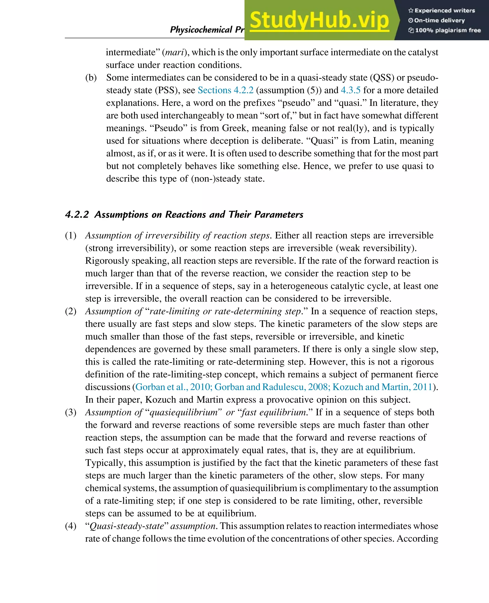 intermediate” (mari), which is the only important surface intermediate on the catalyst
surface under reaction conditions.
(b) Some intermediates can be considered to be in a quasi-steady state (QSS) or pseudo-
steady state (PSS), see Sections 4.2.2 (assumption (5)) and 4.3.5 for a more detailed
explanations. Here, a word on the prefixes “pseudo” and “quasi.” In literature, they
are both used interchangeably to mean “sort of,” but in fact have somewhat different
meanings. “Pseudo” is from Greek, meaning false or not real(ly), and is typically
used for situations where deception is deliberate. “Quasi” is from Latin, meaning
almost, as if, or as it were. It is often used to describe something that for the most part
but not completely behaves like something else. Hence, we prefer to use quasi to
describe this type of (non-)steady state.
4.2.2 Assumptions on Reactions and Their Parameters
(1) Assumption of irreversibility of reaction steps. Either all reaction steps are irreversible
(strong irreversibility), or some reaction steps are irreversible (weak reversibility).
Rigorously speaking, all reaction steps are reversible. If the rate of the forward reaction is
much larger than that of the reverse reaction, we consider the reaction step to be
irreversible. If in a sequence of steps, say in a heterogeneous catalytic cycle, at least one
step is irreversible, the overall reaction can be considered to be irreversible.
(2) Assumption of “rate-limiting or rate-determining step.” In a sequence of reaction steps,
there usually are fast steps and slow steps. The kinetic parameters of the slow steps are
much smaller than those of the fast steps, reversible or irreversible, and kinetic
dependences are governed by these small parameters. If there is only a single slow step,
this is called the rate-limiting or rate-determining step. However, this is not a rigorous
definition of the rate-limiting-step concept, which remains a subject of permanent fierce
discussions (Gorban et al., 2010; Gorban and Radulescu, 2008; Kozuch and Martin, 2011).
In their paper, Kozuch and Martin express a provocative opinion on this subject.
(3) Assumption of “quasiequilibrium” or “fast equilibrium.” If in a sequence of steps both
the forward and reverse reactions of some reversible steps are much faster than other
reaction steps, the assumption can be made that the forward and reverse reactions of
such fast steps occur at approximately equal rates, that is, they are at equilibrium.
Typically, this assumption is justified by the fact that the kinetic parameters of these fast
steps are much larger than the kinetic parameters of the other, slow steps. For many
chemical systems, the assumption of quasiequilibrium is complimentary to the assumption
of a rate-limiting step; if one step is considered to be rate limiting, other, reversible
steps can be assumed to be at equilibrium.
(4) “Quasi-steady-state” assumption. This assumption relates to reaction intermediates whose
rate of change follows the time evolution of the concentrations of other species. According
Physicochemical Principles of Simplification of Complex Models 85
 