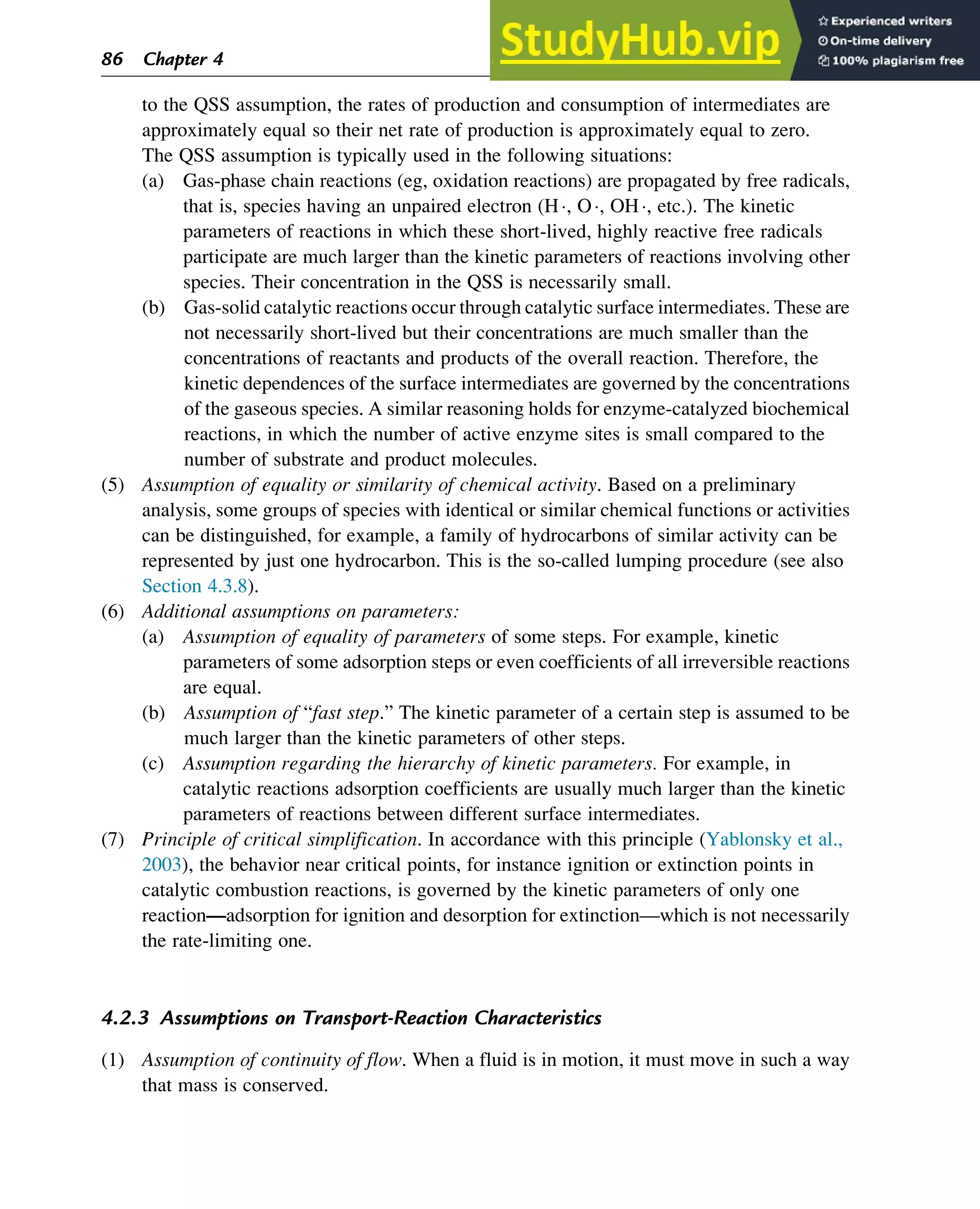to the QSS assumption, the rates of production and consumption of intermediates are
approximately equal so their net rate of production is approximately equal to zero.
The QSS assumption is typically used in the following situations:
(a) Gas-phase chain reactions (eg, oxidation reactions) are propagated by free radicals,
that is, species having an unpaired electron (H, O, OH, etc.). The kinetic
parameters of reactions in which these short-lived, highly reactive free radicals
participate are much larger than the kinetic parameters of reactions involving other
species. Their concentration in the QSS is necessarily small.
(b) Gas-solid catalytic reactions occur through catalytic surface intermediates. These are
not necessarily short-lived but their concentrations are much smaller than the
concentrations of reactants and products of the overall reaction. Therefore, the
kinetic dependences of the surface intermediates are governed by the concentrations
of the gaseous species. A similar reasoning holds for enzyme-catalyzed biochemical
reactions, in which the number of active enzyme sites is small compared to the
number of substrate and product molecules.
(5) Assumption of equality or similarity of chemical activity. Based on a preliminary
analysis, some groups of species with identical or similar chemical functions or activities
can be distinguished, for example, a family of hydrocarbons of similar activity can be
represented by just one hydrocarbon. This is the so-called lumping procedure (see also
Section 4.3.8).
(6) Additional assumptions on parameters:
(a) Assumption of equality of parameters of some steps. For example, kinetic
parameters of some adsorption steps or even coefficients of all irreversible reactions
are equal.
(b) Assumption of “fast step.” The kinetic parameter of a certain step is assumed to be
much larger than the kinetic parameters of other steps.
(c) Assumption regarding the hierarchy of kinetic parameters. For example, in
catalytic reactions adsorption coefficients are usually much larger than the kinetic
parameters of reactions between different surface intermediates.
(7) Principle of critical simplification. In accordance with this principle (Yablonsky et al.,
2003), the behavior near critical points, for instance ignition or extinction points in
catalytic combustion reactions, is governed by the kinetic parameters of only one
reaction—adsorption for ignition and desorption for extinction—which is not necessarily
the rate-limiting one.
4.2.3 Assumptions on Transport-Reaction Characteristics
(1) Assumption of continuity of flow. When a fluid is in motion, it must move in such a way
that mass is conserved.
86 Chapter 4
 