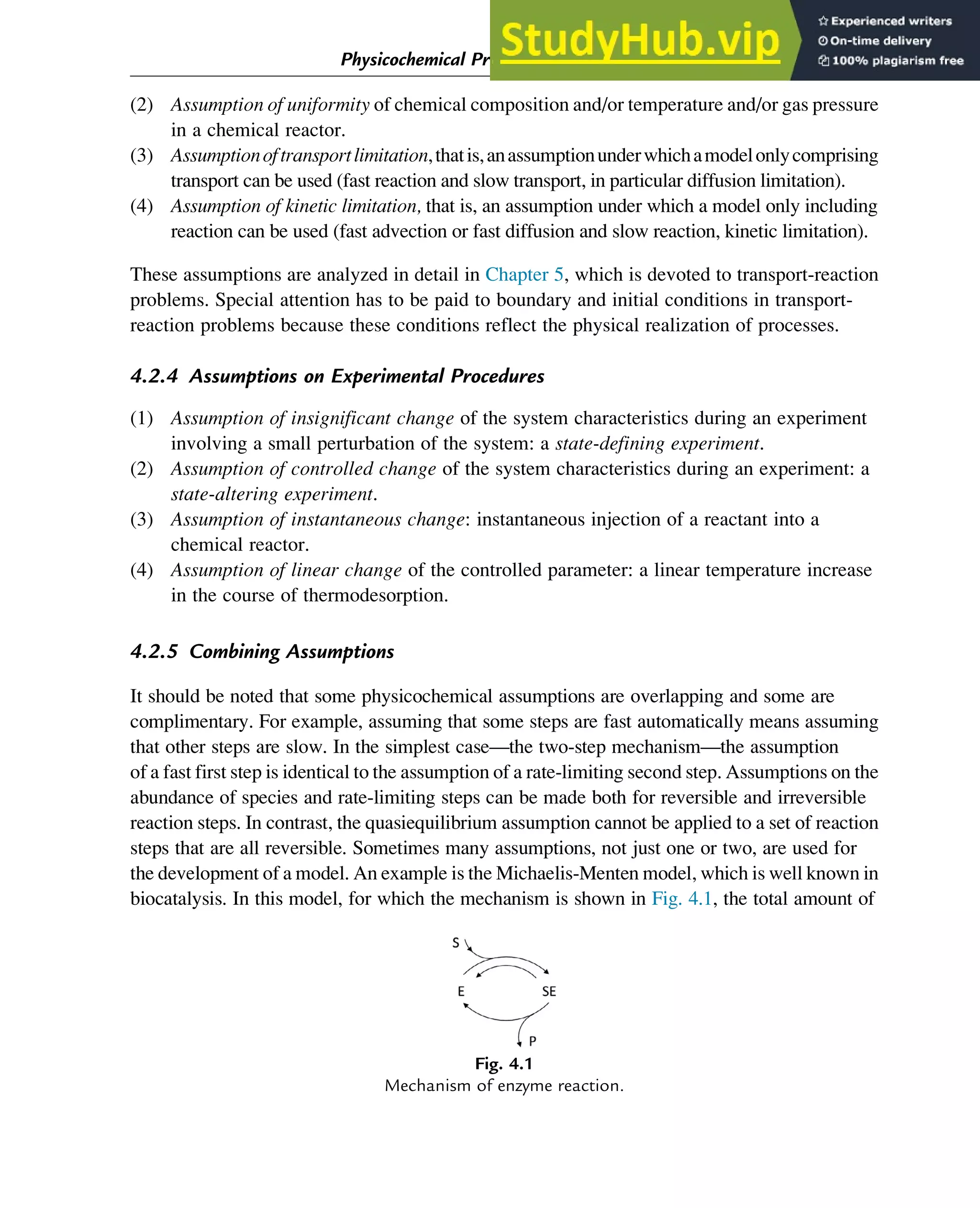 (2) Assumption of uniformity of chemical composition and/or temperature and/or gas pressure
in a chemical reactor.
(3) Assumptionoftransportlimitation,thatis,anassumptionunderwhichamodelonlycomprising
transport can be used (fast reaction and slow transport, in particular diffusion limitation).
(4) Assumption of kinetic limitation, that is, an assumption under which a model only including
reaction can be used (fast advection or fast diffusion and slow reaction, kinetic limitation).
These assumptions are analyzed in detail in Chapter 5, which is devoted to transport-reaction
problems. Special attention has to be paid to boundary and initial conditions in transport-
reaction problems because these conditions reflect the physical realization of processes.
4.2.4 Assumptions on Experimental Procedures
(1) Assumption of insignificant change of the system characteristics during an experiment
involving a small perturbation of the system: a state-defining experiment.
(2) Assumption of controlled change of the system characteristics during an experiment: a
state-altering experiment.
(3) Assumption of instantaneous change: instantaneous injection of a reactant into a
chemical reactor.
(4) Assumption of linear change of the controlled parameter: a linear temperature increase
in the course of thermodesorption.
4.2.5 Combining Assumptions
It should be noted that some physicochemical assumptions are overlapping and some are
complimentary. For example, assuming that some steps are fast automatically means assuming
that other steps are slow. In the simplest case—the two-step mechanism—the assumption
of a fast first step is identical to the assumption of a rate-limiting second step. Assumptions on the
abundance of species and rate-limiting steps can be made both for reversible and irreversible
reaction steps. In contrast, the quasiequilibrium assumption cannot be applied to a set of reaction
steps that are all reversible. Sometimes many assumptions, not just one or two, are used for
the development of a model. An example is the Michaelis-Menten model, which is well known in
biocatalysis. In this model, for which the mechanism is shown in Fig. 4.1, the total amount of
Fig. 4.1
Mechanism of enzyme reaction.
Physicochemical Principles of Simplification of Complex Models 87
 