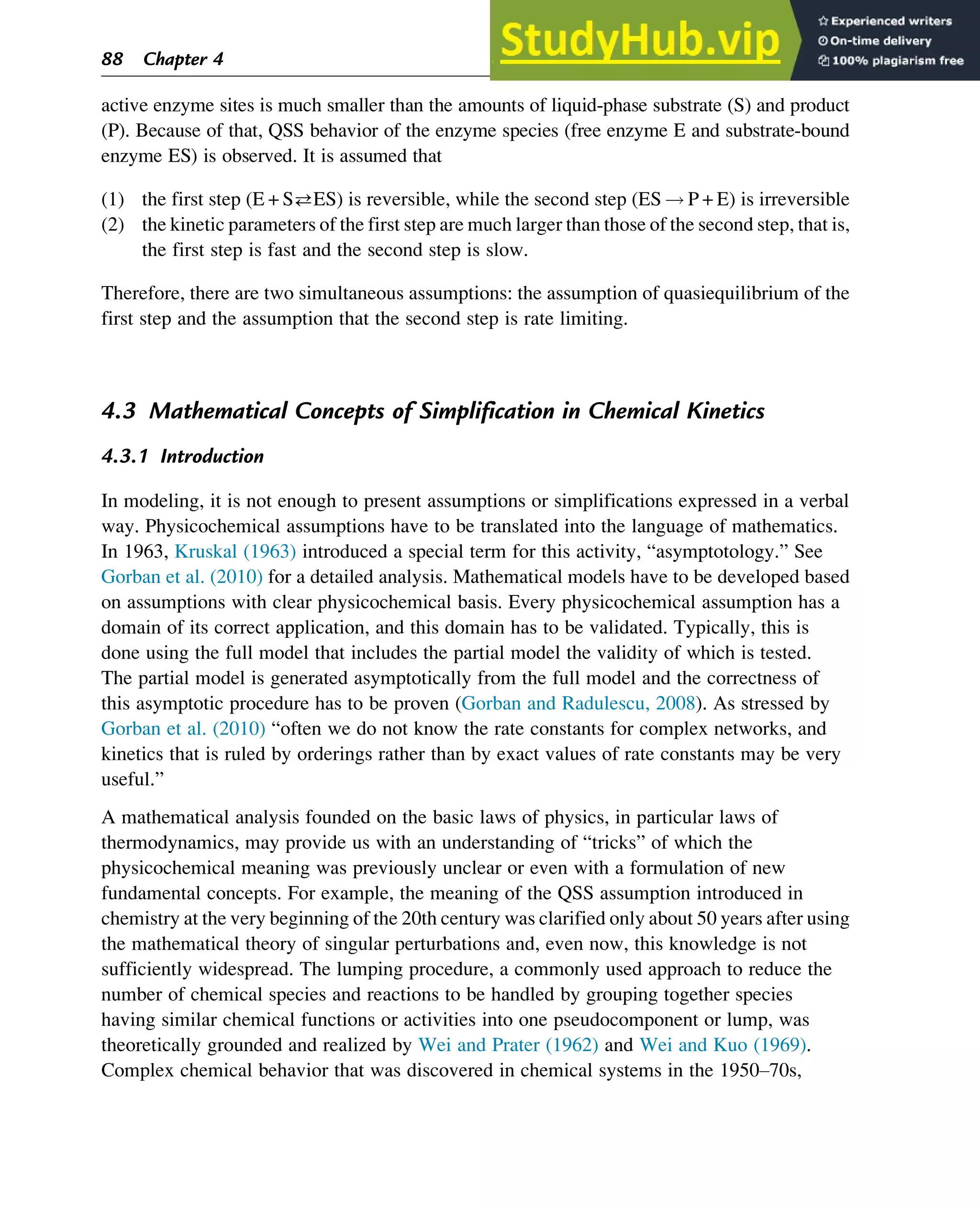 active enzyme sites is much smaller than the amounts of liquid-phase substrate (S) and product
(P). Because of that, QSS behavior of the enzyme species (free enzyme E and substrate-bound
enzyme ES) is observed. It is assumed that
(1) the first step (E + SES) is reversible, while the second step (ES ! P + E) is irreversible
(2) the kinetic parameters of the first step are much larger than those of the second step, that is,
the first step is fast and the second step is slow.
Therefore, there are two simultaneous assumptions: the assumption of quasiequilibrium of the
first step and the assumption that the second step is rate limiting.
4.3 Mathematical Concepts of Simplification in Chemical Kinetics
4.3.1 Introduction
In modeling, it is not enough to present assumptions or simplifications expressed in a verbal
way. Physicochemical assumptions have to be translated into the language of mathematics.
In 1963, Kruskal (1963) introduced a special term for this activity, “asymptotology.” See
Gorban et al. (2010) for a detailed analysis. Mathematical models have to be developed based
on assumptions with clear physicochemical basis. Every physicochemical assumption has a
domain of its correct application, and this domain has to be validated. Typically, this is
done using the full model that includes the partial model the validity of which is tested.
The partial model is generated asymptotically from the full model and the correctness of
this asymptotic procedure has to be proven (Gorban and Radulescu, 2008). As stressed by
Gorban et al. (2010) “often we do not know the rate constants for complex networks, and
kinetics that is ruled by orderings rather than by exact values of rate constants may be very
useful.”
A mathematical analysis founded on the basic laws of physics, in particular laws of
thermodynamics, may provide us with an understanding of “tricks” of which the
physicochemical meaning was previously unclear or even with a formulation of new
fundamental concepts. For example, the meaning of the QSS assumption introduced in
chemistry at the very beginning of the 20th century was clarified only about 50 years after using
the mathematical theory of singular perturbations and, even now, this knowledge is not
sufficiently widespread. The lumping procedure, a commonly used approach to reduce the
number of chemical species and reactions to be handled by grouping together species
having similar chemical functions or activities into one pseudocomponent or lump, was
theoretically grounded and realized by Wei and Prater (1962) and Wei and Kuo (1969).
Complex chemical behavior that was discovered in chemical systems in the 1950–70s,
88 Chapter 4
 