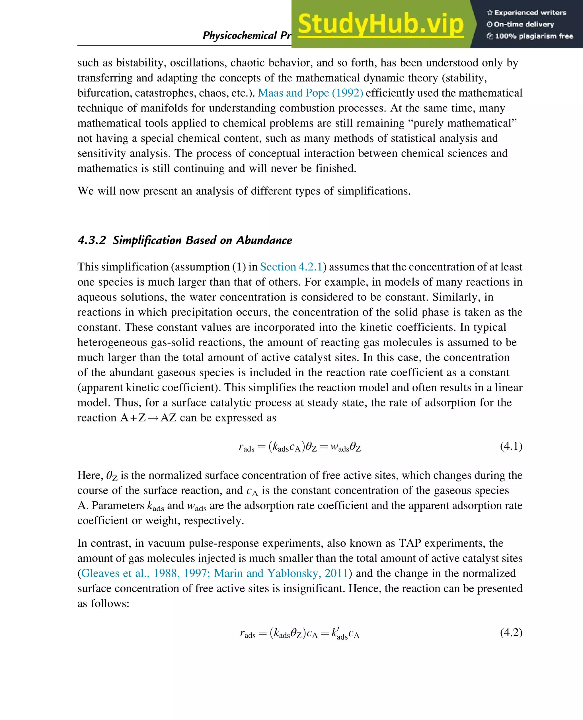 such as bistability, oscillations, chaotic behavior, and so forth, has been understood only by
transferring and adapting the concepts of the mathematical dynamic theory (stability,
bifurcation, catastrophes, chaos, etc.). Maas and Pope (1992) efficiently used the mathematical
technique of manifolds for understanding combustion processes. At the same time, many
mathematical tools applied to chemical problems are still remaining “purely mathematical”
not having a special chemical content, such as many methods of statistical analysis and
sensitivity analysis. The process of conceptual interaction between chemical sciences and
mathematics is still continuing and will never be finished.
We will now present an analysis of different types of simplifications.
4.3.2 Simplification Based on Abundance
This simplification (assumption (1) in Section 4.2.1) assumes that the concentration of at least
one species is much larger than that of others. For example, in models of many reactions in
aqueous solutions, the water concentration is considered to be constant. Similarly, in
reactions in which precipitation occurs, the concentration of the solid phase is taken as the
constant. These constant values are incorporated into the kinetic coefficients. In typical
heterogeneous gas-solid reactions, the amount of reacting gas molecules is assumed to be
much larger than the total amount of active catalyst sites. In this case, the concentration
of the abundant gaseous species is included in the reaction rate coefficient as a constant
(apparent kinetic coefficient). This simplifies the reaction model and often results in a linear
model. Thus, for a surface catalytic process at steady state, the rate of adsorption for the
reaction A+Z!AZ can be expressed as
rads ¼ kadscA
ð ÞθZ ¼ wadsθZ (4.1)
Here, θZ is the normalized surface concentration of free active sites, which changes during the
course of the surface reaction, and cA is the constant concentration of the gaseous species
A. Parameters kads and wads are the adsorption rate coefficient and the apparent adsorption rate
coefficient or weight, respectively.
In contrast, in vacuum pulse-response experiments, also known as TAP experiments, the
amount of gas molecules injected is much smaller than the total amount of active catalyst sites
(Gleaves et al., 1988, 1997; Marin and Yablonsky, 2011) and the change in the normalized
surface concentration of free active sites is insignificant. Hence, the reaction can be presented
as follows:
rads ¼ kadsθZ
ð ÞcA ¼ k0
adscA (4.2)
Physicochemical Principles of Simplification of Complex Models 89
 