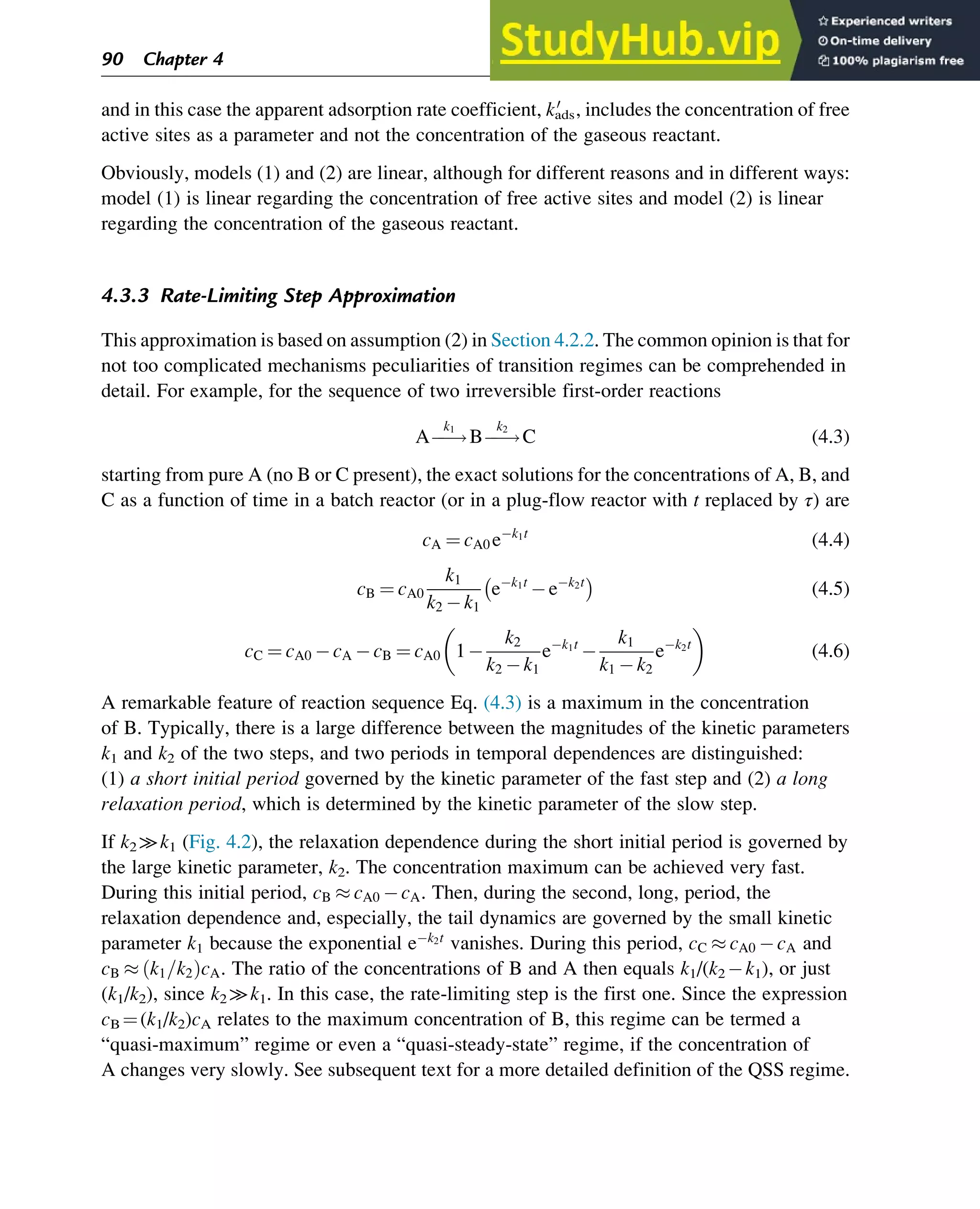and in this case the apparent adsorption rate coefficient, kads
0
, includes the concentration of free
active sites as a parameter and not the concentration of the gaseous reactant.
Obviously, models (1) and (2) are linear, although for different reasons and in different ways:
model (1) is linear regarding the concentration of free active sites and model (2) is linear
regarding the concentration of the gaseous reactant.
4.3.3 Rate-Limiting Step Approximation
This approximation is based on assumption (2) in Section 4.2.2. The common opinion is that for
not too complicated mechanisms peculiarities of transition regimes can be comprehended in
detail. For example, for the sequence of two irreversible first-order reactions
Aƒ
ƒ!
k1
Bƒ
ƒ!
k2
C (4.3)
starting from pure A (no B or C present), the exact solutions for the concentrations of A, B, and
C as a function of time in a batch reactor (or in a plug-flow reactor with t replaced by τ) are
cA ¼ cA0 ek1t
(4.4)
cB ¼ cA0
k1
k2 k1
ek1t
ek2t

(4.5)
cC ¼ cA0 cA cB ¼ cA0 1
k2
k2 k1
ek1t

k1
k1 k2
ek2t
 
(4.6)
A remarkable feature of reaction sequence Eq. (4.3) is a maximum in the concentration
of B. Typically, there is a large difference between the magnitudes of the kinetic parameters
k1 and k2 of the two steps, and two periods in temporal dependences are distinguished:
(1) a short initial period governed by the kinetic parameter of the fast step and (2) a long
relaxation period, which is determined by the kinetic parameter of the slow step.
If k2 ≫k1 (Fig. 4.2), the relaxation dependence during the short initial period is governed by
the large kinetic parameter, k2. The concentration maximum can be achieved very fast.
During this initial period, cB  cA0 cA. Then, during the second, long, period, the
relaxation dependence and, especially, the tail dynamics are governed by the small kinetic
parameter k1 because the exponential ek2t
vanishes. During this period, cC  cA0 cA and
cB  k1=k2
ð ÞcA. The ratio of the concentrations of B and A then equals k1/(k2 k1), or just
(k1/k2), since k2 ≫k1. In this case, the rate-limiting step is the first one. Since the expression
cB ¼(k1/k2)cA relates to the maximum concentration of B, this regime can be termed a
“quasi-maximum” regime or even a “quasi-steady-state” regime, if the concentration of
A changes very slowly. See subsequent text for a more detailed definition of the QSS regime.
90 Chapter 4
 