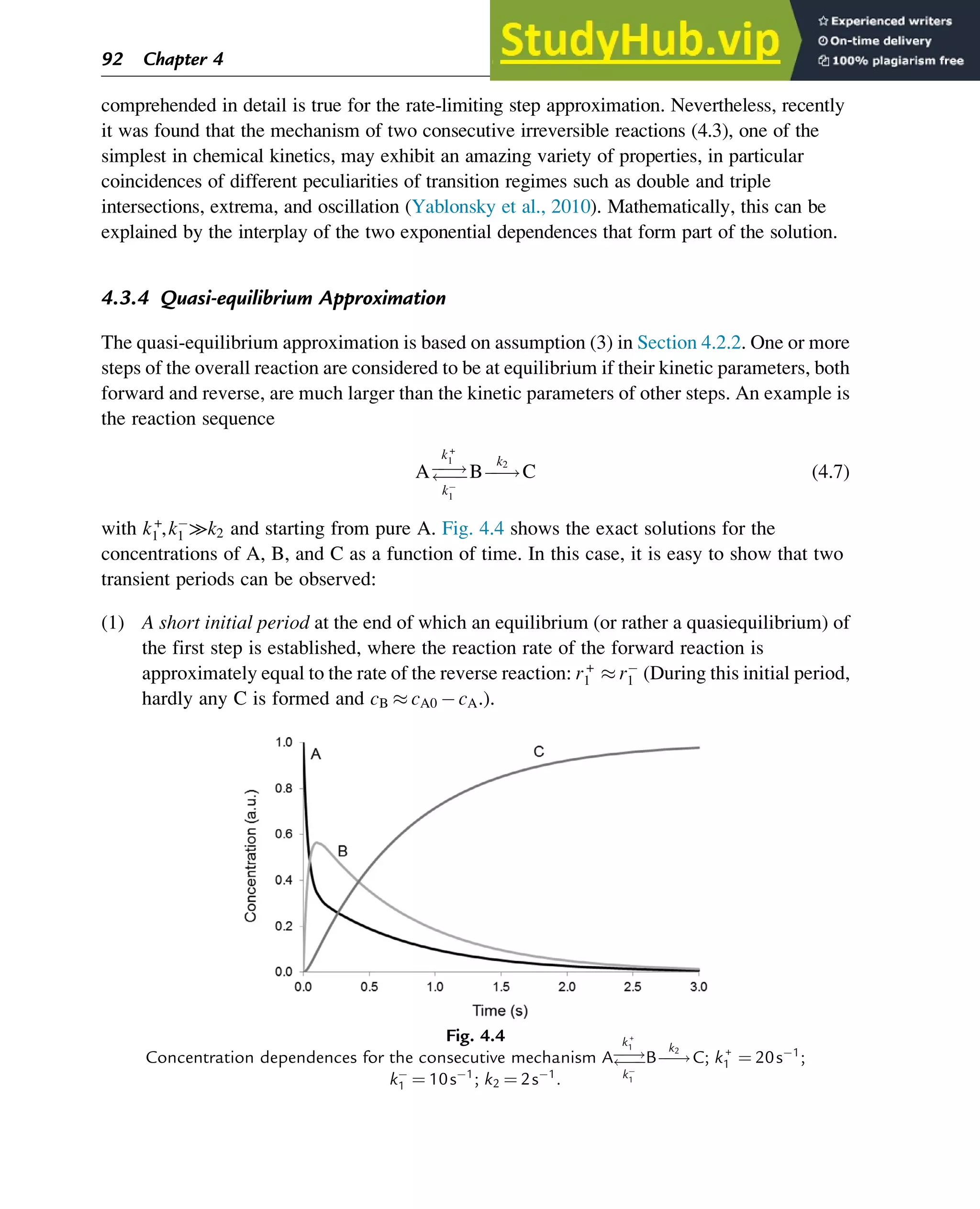 comprehended in detail is true for the rate-limiting step approximation. Nevertheless, recently
it was found that the mechanism of two consecutive irreversible reactions (4.3), one of the
simplest in chemical kinetics, may exhibit an amazing variety of properties, in particular
coincidences of different peculiarities of transition regimes such as double and triple
intersections, extrema, and oscillation (Yablonsky et al., 2010). Mathematically, this can be
explained by the interplay of the two exponential dependences that form part of the solution.
4.3.4 Quasi-equilibrium Approximation
The quasi-equilibrium approximation is based on assumption (3) in Section 4.2.2. One or more
steps of the overall reaction are considered to be at equilibrium if their kinetic parameters, both
forward and reverse, are much larger than the kinetic parameters of other steps. An example is
the reaction sequence
Aƒ
ƒ!
ƒ
ƒ
k+
1
k
1
Bƒ
ƒ!
k2
C (4.7)
with k+
1 ,k
1 ≫k2 and starting from pure A. Fig. 4.4 shows the exact solutions for the
concentrations of A, B, and C as a function of time. In this case, it is easy to show that two
transient periods can be observed:
(1) A short initial period at the end of which an equilibrium (or rather a quasiequilibrium) of
the first step is established, where the reaction rate of the forward reaction is
approximately equal to the rate of the reverse reaction: r+
1  r
1 (During this initial period,
hardly any C is formed and cB  cA0 cA.).
Fig. 4.4
Concentration dependences for the consecutive mechanism Aƒ
ƒ!
ƒ
ƒ
k+
1
k
1
Bƒ
ƒ!
k2
C; k+
1 ¼ 20s1
;
k
1 ¼ 10s1
; k2 ¼ 2s1
.
92 Chapter 4
 