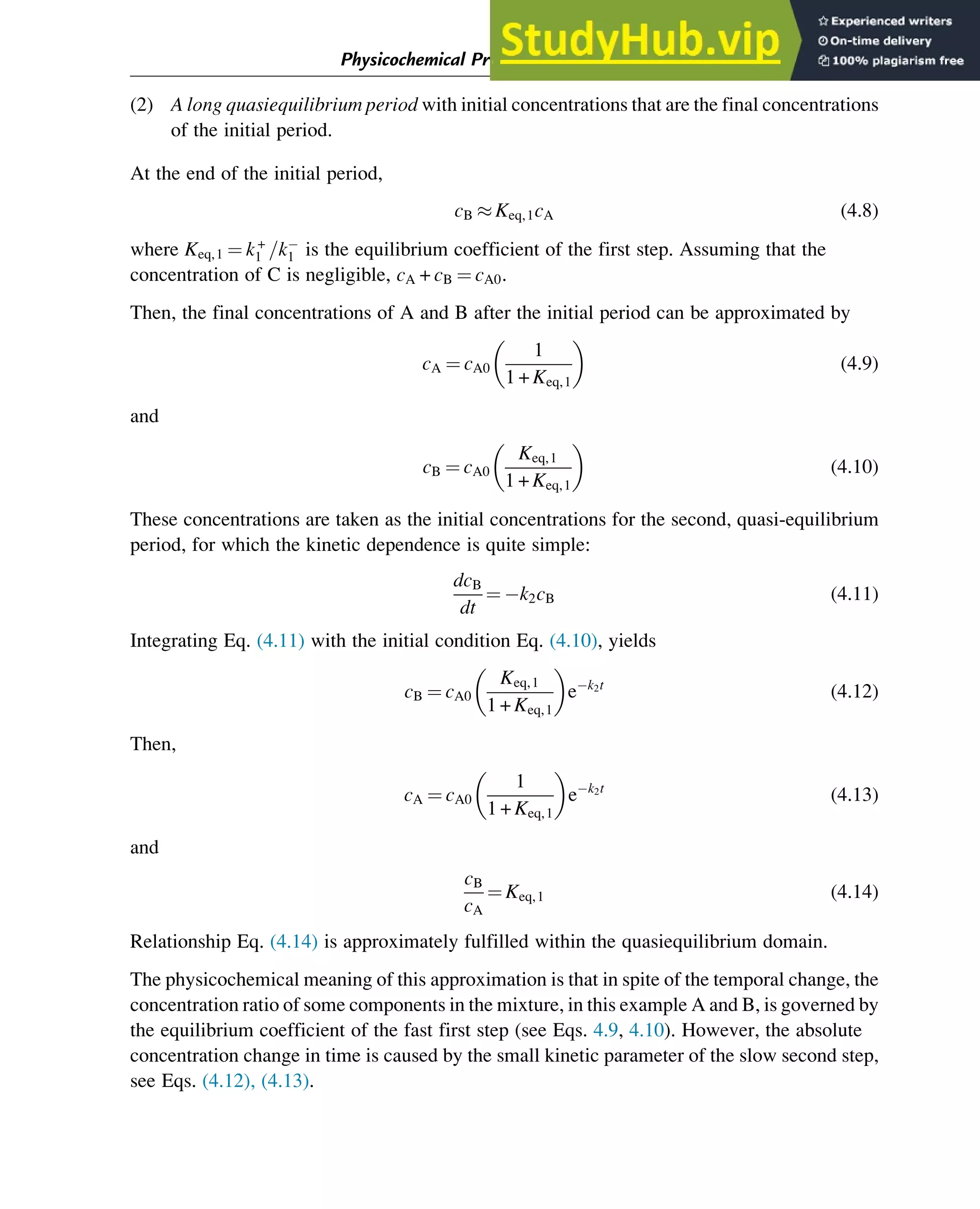 (2) A long quasiequilibrium period with initial concentrations that are the final concentrations
of the initial period.
At the end of the initial period,
cB  Keq,1cA (4.8)
where Keq,1 ¼ k+
1 =k
1 is the equilibrium coefficient of the first step. Assuming that the
concentration of C is negligible, cA + cB ¼ cA0.
Then, the final concentrations of A and B after the initial period can be approximated by
cA ¼ cA0
1
1 + Keq,1
 
(4.9)
and
cB ¼ cA0
Keq,1
1 + Keq,1
 
(4.10)
These concentrations are taken as the initial concentrations for the second, quasi-equilibrium
period, for which the kinetic dependence is quite simple:
dcB
dt
¼ k2cB (4.11)
Integrating Eq. (4.11) with the initial condition Eq. (4.10), yields
cB ¼ cA0
Keq,1
1 + Keq,1
 
ek2t
(4.12)
Then,
cA ¼ cA0
1
1 + Keq,1
 
ek2t
(4.13)
and
cB
cA
¼ Keq,1 (4.14)
Relationship Eq. (4.14) is approximately fulfilled within the quasiequilibrium domain.
The physicochemical meaning of this approximation is that in spite of the temporal change, the
concentration ratio of some components in the mixture, in this example A and B, is governed by
the equilibrium coefficient of the fast first step (see Eqs. 4.9, 4.10). However, the absolute
concentration change in time is caused by the small kinetic parameter of the slow second step,
see Eqs. (4.12), (4.13).
Physicochemical Principles of Simplification of Complex Models 93
 
