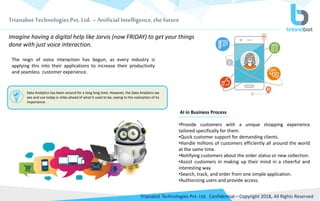 Trianabot Technologies Pvt. Ltd. –Artificial Intelligence, the future
Trianabot Technologies Pvt. Ltd. Confidential – Copyright 2018, All Rights Reserved
Imagine having a digital help like Jarvis (now FRIDAY) to get your things
done with just voice interaction.
The reign of voice interaction has begun, as every industry is
applying this into their applications to increase their productivity
and seamless customer experience.
•Provide customers with a unique shopping experience
tailored specifically for them.
•Quick customer support for demanding clients.
•Handle millions of customers efficiently all around the world
at the same time.
•Notifying customers about the order status or new collection.
•Assist customers in making up their mind in a cheerful and
interesting way.
•Search, track, and order from one simple application.
•Authorizing users and provide access.
Data Analytics has been around for a long long time. However, the Data Analytics we
see and use today is miles ahead of what it used to be, owing to the realization of its
importance.
AI in Business Process
 