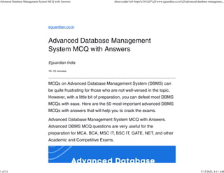 eguardian.co.in
Advanced Database Management
System MCQ with Answers
Eguardian India
12–15 minutes
MCQs on Advanced Database Management System (DBMS) can
be quite frustrating for those who are not well-versed in the topic.
However, with a little bit of preparation, you can defeat most DBMS
MCQs with ease. Here are the 50 most important advanced DBMS
MCQs with answers that will help you to crack the exams.
Advanced Database Management System MCQ with Answers.
Advanced DBMS MCQ questions are very useful for the
preparation for MCA, BCA, MSC IT, BSC IT, GATE, NET, and other
Academic and Competitive Exams.
Advanced Database Management System MCQ with Answers about:reader?url=https%3A%2F%2Fwww.eguardian.co.in%2Fadvanced-database-managemen...
1 of 21 5/13/2023, 4:11 AM
 